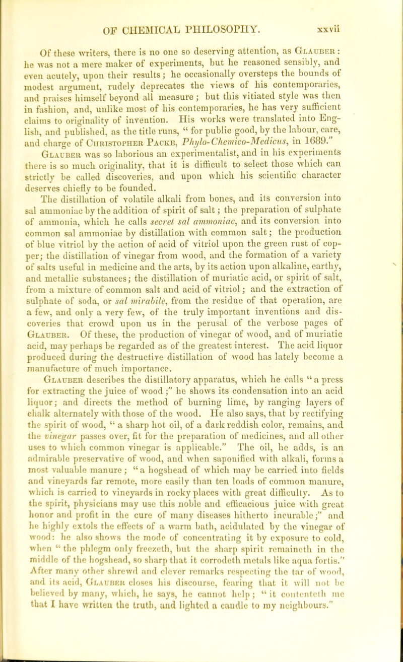 Of these writers, there is no one so deserving attention, as Glauber: he was not a mere maker of experiments, but he reasoned sensibly, and even acutely, upon their results ; he occasionally oversteps the bounds of modest argument, rudely deprecates the views of his contemporaries, and praises himself beyond all measure; but this vitiated style was then in fashion, and, unlike most of his contemporaries, he has very sufficient claims to originality of invention. Ilis works were translated into Eng- lish, and published, as the title runs, “ for public good, by the labour, care, and charge of Christopher Packe, Phglo-Chemico-Medicus, in 1689.” Glauber was so laborious an experimentalist, and in his experiments there is so much originality, that it is difficult to select those which can strictly be called discoveries, aud upon which his scientific character deserves chiefly to be founded. The distillation of volatile alkali from bones, and its conversion into sal ammoniac by the addition of spirit of salt; the preparation of sulphate of ammonia, which he calls secret sal ammoniac, and its conversion into common sal ammoniac by distillation with common salt; the production of blue vitriol by the action of acid of vitriol upon the green rust of cop- per; the distillation of vinegar from wood, and the formation ot a variety of salts useful in medicine and the arts, by its action upon alkaline, earthy, and metallic substances; the distillation of muriatic acid, or spirit of salt, from a mixture of common salt and acid of vitriol; and the extraction of sulphate of soda, or sal mirabile, from the residue of that operation, are a few, and only a very few, of the truly important inventions and dis- coveries that crowd upon us in the perusal of the verbose pages of Glauber. Of these, the production of vinegar of wood, and of muriatic acid, may perhaps be regarded as of the greatest interest. The acid liquor produced during the destructive distillation of wood has lately become a manufacture of much importance. Glauber describes the distillatory apparatus, ivhich he calls “a press for extracting the juice of wood ;” he shows its condensation into an acid liquor; and directs the method of burning lime, by ranging layers of chalk alternately with those of the wood. He also says, that by rectifying the spirit of wood, “ a sharp hot oil, of a dark reddish coloi-, remains, and the vinegar passes over, fit for the preparation of medicines, and all other uses to which common vinegar is applicable.” The oil, he adds, is an admirable preservative of wood, and when saponified with alkali, forms a most valuable manure; “ a hogshead of which may be carried into fields and vineyards far remote, more easily than ten loads of common manure, which is carried to vineyards in rocky places with great difficulty. As to the spirit, physicians may use this noble and efficacious juice with great honor and profit in the cure of many diseases hitherto incurable;” and he highly extols the effects of a warm bath, acidulated by the vinegar of wood: he also shows the mode of concentrating it by exposure to cold, when 41 the phlegm only freezeth, but the sharp spirit remaineth in the middle of the hogshead, so sharp that it corrodeth metals like aqua fortis.” After many other shrewd and clever remarks respecting the tar of wood, and its acid, Glauber closes his discourse, fearing that it will not be believed by many, which, he says, lie cannot help; “it contentcth me that I have written the truth, and lighted a caudle to my neighbours.”