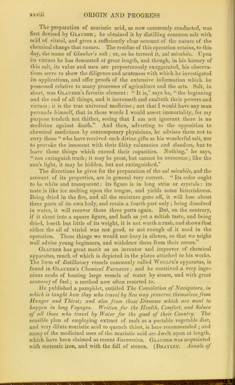 The preparation of muriatic acid, as now commonly conducted, was first devised hy Glauber; he obtained it by distilling common salt with acid of vitriol, and gives a sufficiently clear account of the nature of the chemical change that ensues. The residue of this operation retains, to this day, the name of Glauber s salt; or, as he termed it, sal mirabile. Upon its virtues he has descanted at great length, and though, in his history of this salt, its value and uses are preposterously exaggerated, his observa- tions serve to show the diligence and acuteness with which he investigated its applications, and offer proofs of the extensive information which he possessed relative to many processes of agriculture and the arts. Salt, in short, was Glauber’s favorite element: “ It is,” says he, “the beginning and the end of all things, and it increaseth and exalteth their powers and virtues : it is the true universal medicine; not that I would have any man persuade himself, that in these words I would assert immortality, for my purpose tendeth not thither, seeing that I am not ignorant there is no medicine against death.” And then, adverting to the opposition to chemical medicines by contemporary physicians, he advises them not to envy those “ who have received such divine gifts as his wonderful salt, nor to provoke the innocent with their filthy calumnies and slanders, but to leave those things which exceed their capacities. Nothing,” he says, “ can extinguish truth; it may be prest, but cannot be overcome; like the sun’s light, it may be hidden, but not extinguished.” The directions he gives for the preparation of the sal mirabile, and the account of its properties, are in general very correct. “ Its color ought to be white and transparent: its figure is in long strife or crystals: its taste is like ice melting upon the tongue, and yields some bitterishness. Being dried in the fire, and all the moisture gone off, it will lose about three parts of its own body, and retain a fourth part only; being dissolved in water, it will recover those three parts again. But, on the contrary, if it shoot into a square figure, and hath as yet a saltish taste, and being dried, loseth but little of its weight, it is not worth a rush, and shows that either the oil of vitriol was not good, or not enough of it used in the operation. These things we would not bury in silence, so that we might well advise young beginners, and withdraw them from their errors.” Glauber has great merit as an inventor and improver of chemical apparatus, much of which is depicted in the plates attached to his works. The form of distillatory vessels commonly called Woulfe’s apparatus, is found in Glauber’s Chemical Furnaces; and he contrived a very inge- nious mode of beating large vessels of water by steam, and with great economy of fuel; a method now often resorted to. He published a pamphlet, entitled The Consolation of Navigators, in which is taught how they who travel by Sea may preserve themselves from Hunger and Thirst; and also from those Diseases which are wont to happen in long Voyages. Written for the Health, Comfort, and Solace of all those who travel by Water for the good of their Country. The sensible plan of employing extract of malt as a portable vegetable diet, and very dilute muriatic acid to quench thirst, is here recommended ; and many of the medicinal uses of the muriatic acid arc dwelt upon at length, which have been claimed as recent discoveries. Glauber was acquainted with meteoric iron, and with the fall of stones. (Brayley. Annals of