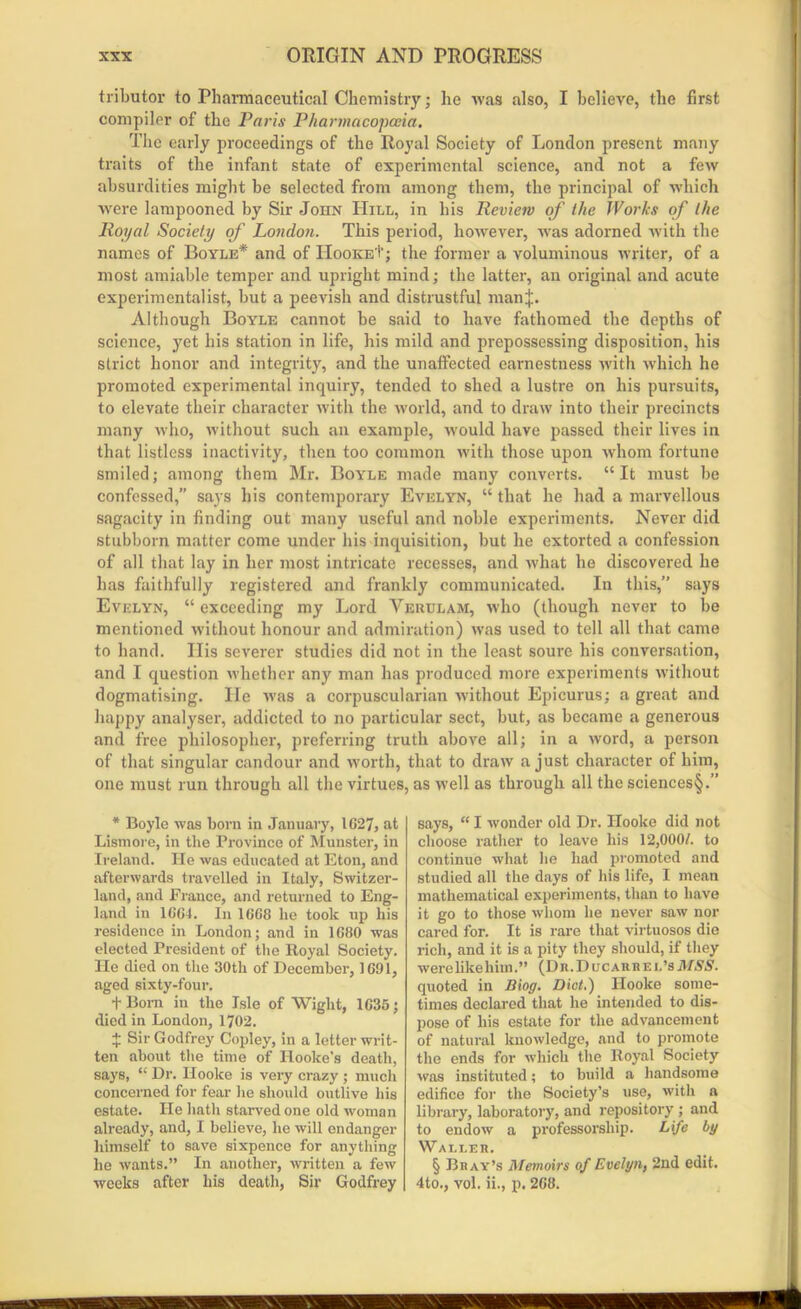 tributor to Pharmaceutical Chemistry; he was also, I believe, the first compiler of the Paris Pharmacopoeia. The early proceedings of the Royal Society of London present many traits of the infant state of experimental science, and not a few absurdities might be selected from among them, the principal of which were lampooned by Sir John Hill, in his Review of the Works of the Royal Society of London. This period, however, was adorned with the names of Boyle* and of II00KE+; the former a voluminous writer, of a most amiable temper and upright mind; the latter, an original and acute experimentalist, but a peevish and distrustful manj. Although Boyle cannot be said to have fathomed the depths of science, yet his station in life, his mild and prepossessing disposition, his strict honor and integrity, and the unaffected earnestness with which he promoted experimental inquiry, tended to shed a lustre on his pursuits, to elevate their character with the world, and to draw into their precincts many who, without such an example, would have passed their lives in that listless inactivity, then too common with those upon whom fortune smiled; among them Mr. Boyle made many converts. “It must be confessed,” says his contemporary Evelyn, “ that he had a marvellous sagacity in finding out many useful and noble experiments. Never did stubborn matter come under his inquisition, but he extorted a confession of all that lay in her most intricate recesses, and what he discovered he has faithfully registered and frankly communicated. In this,” says Evelyn, “ exceeding my Lord Vekulam, who (though never to be mentioned without honour and admiration) was used to tell all that came to hand. His severer studies did not in the least soure his conversation, and I question whether any man has produced more experiments without dogmatising. He was a corpuscularian without Epicurus; a great and happy analyser, addicted to no particular sect, but, as became a generous and free philosopher, preferring truth above all; in a word, a person of that singular candour and worth, that to draw a just character of him, one must run through all the virtues, as well as through all the sciences§.” * Boyle was born in January, 1627, at Lismore, in the Province of Munster, in Ireland. He was educated at Eton, and afterwards travelled in Italy, Switzer- land, and France, and returned to Eng- land in 1664. In 1668 he took up his residence in London; and in 1680 was elected President of the Royal Society. He died on the 30tli of December, 1691, aged sixty-four. t Bom in the Isle of Wight, 1635; died in London, 1702. $ Sir Godfrey Copley, in a letter writ- ten about the time of Hooke’s death, says, “ Dr. Hooke is very crazy ; much concerned for fear he should outlive his estate. He hath starved one old woman already, and, I believe, he will endanger himself to save sixpence for anything he wants.” In another, written a few weeks after his death, Sir Godfrey says, “ I wonder old Dr. Hooke did not choose rather to leave his 12,000/. to continue what he had promoted and studied all the days of his life, I mean mathematical experiments, than to have it go to those whom he never saw nor cared for. It is rare that virtuosos die rich, and it is a pity they should, if they were like him.” (Dr.Ducaiuiei.’s MSS. quoted in Biog. Diet.) Hooke some- times declared that he intended to dis- pose of his estate for the advancement of natural knowledge, and to promote the ends for which the Royal Society was instituted; to build a handsome edifice for the Society’s use, with a library, laboratory, and repository ; and to endow a professorship. Life by Waller. § Bray’s Memoirs of Evelyn, 2nd edit. 4to., vol. ii., p. 268.