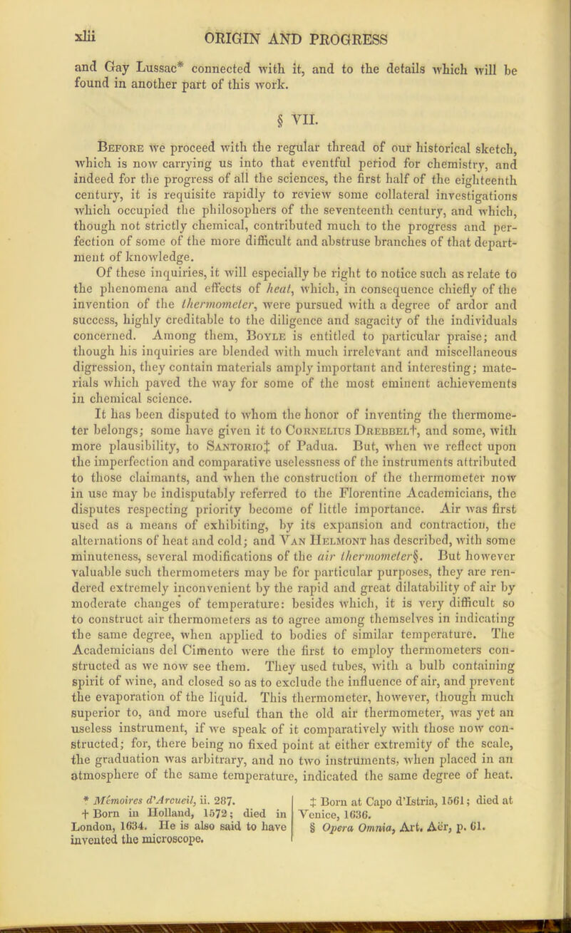 and Gay Lussac* connected with it, and to the details which will be found in another part of this work. § YII. Before we proceed with the regular thread of our historical sketch, which is now carrying us into that eventful period for chemistry, and indeed for the progress of all the sciences, the first half of the eighteenth century, it is requisite rapidly to review some collateral investigations which occupied the philosophers of the seventeenth century, and which, though not strictly chemical, contributed much to the progress and per- fection of some of the more difficult and abstruse branches of that depart- ment of knowledge. Of these inquiries, it will especially be right to notice such as relate to the phenomena and effects of heat, which, in consequence chiefly of the invention of the thermometer, were pursued with a degree of ardor and success, highly creditable to the diligence and sagacity of the individuals concerned. Among them, Boyle is entitled to particular praise; and though his inquiries are blended with much irrelevant and miscellaneous digression, they contain materials amply important and interesting; mate- rials which paved the way for some of the most eminent achievements in chemical science. It has been disputed to -whom the honor of inventing the thermome- ter belongs; some have given it to Cornelius Drebbel+, and some, with more plausibility, to SantorioJ of Padua. But, when we reflect upon the imperfection and comparative uselessness of the instruments attributed to those claimants, and when the construction of the thermometer now in use may be indisputably referred to the Florentine Academicians, the disputes respecting priority become of little importance. Air was first used as a means of exhibiting, by its expansion and contraction, the alternations of heat and cold; and Van Helmont has described, with some minuteness, several modifications of the air thermometer§. But however valuable such thermometers may be for particular purposes, they are ren- dered extremely inconvenient by the rapid and great dilatability of air by moderate changes of temperature: besides which, it is very difficult so to construct air thermometers as to agree among themselves in indicating the same degree, when applied to bodies of similar temperature. The Academicians del Cimento were the first to employ thermometers con- structed as we now see them. They used tubes, with a bulb containing spirit of wine, and closed so as to exclude the influence of air, and prevent the evaporation of the liquid. This thermometer, however, though much superior to, and more useful than the old air thermometer, was yet an useless instrument, if wre speak of it comparatively with those now con- structed; for, there being no fixed point at either extremity of the scale, the graduation was arbitrary, and no two instruments, when placed in an atmosphere of the same temperature, indicated the same degree of heat. * Mcmoires d'Arcueil, ii. 287. + Bora in Holland, 1572; died in London, 1634. He is also said to have invented the microscope. I Bom at Capo d’Istria, 1561; died at Venice, 1636. § Opera Omnia, Art. Aer, p. 61.