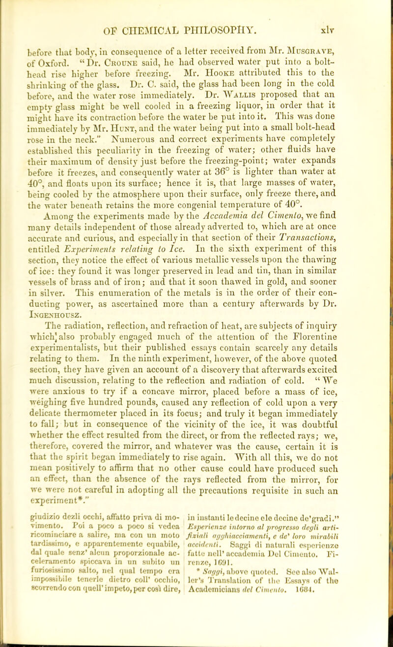 before that body, in consequence of a letter received from Mr. Musgrave, of Oxford. “ Dr. Croune said, lie had observed water put into a bolt- head rise higher before freezing. Mr. Hooke attributed this to the shrinking of the glass. Dr. C. said, the glass had been long in the cold before, and the water rose immediately. Dr. Wallis proposed that an emptv glass might he well cooled in a freezing liquor, in order that it might have its contraction before the water be put into it. This was done immediately by Mr. Hunt, and the water being put into a small bolt-head rose in the neck.” Numerous and correct experiments have completely established this peculiarity in the freezing of water; other fluids have their maximum of density just before the freezing-point; water expands before it freezes, and consequently water at 36° is lighter than water at 40°, and floats upon its surface; hence it is, that large masses of water, being cooled by the atmosphere upon their surface, only freeze there, and the water beneath retains the more congenial temperature of 40°. Among the experiments made by the Acccidemia del Cimenlo, we find many details independent of those already adverted to, which are at once accurate and curious, and especially in that section of their Transactions, entitled Experiments relating to Ice. In the sixth experiment of this section, they notice the effect of various metallic vessels upon the thawing of ice: they found it was longer preserved in lead and tin, than in similar vessels of brass and of iron; and that it soon thawed in gold, and sooner in silver. This enumeration of the metals is in the order of their con- ducting power, as ascertained more than a century afterwards by Dr. Ingenhousz. The radiation, reflection, and refraction of heat, are subjects of inquiry which] also probably engaged much of the attention of the Florentine experimentalists, but their published essays contain scarcely any details relating to them. In the ninth experiment, however, of the above quoted section, they have given an account of a discovery that afterwards excited much discussion, relating to the reflection and radiation of cold. “ We were anxious to try if a concave mirror, placed before a mass of ice, weighing five hundred pounds, caused any reflection of cold upon a very delicate thermometer placed in its focus; and truly it began immediately to fall; but in consequence of the vicinity of the ice, it was doubtful whether the effect resulted from the direct, or from the reflected rays; we, therefore, covered the mirror, and whatever was the cause, certain it is that the spirit began immediately to rise again. With all this, we do not mean positively to affirm that no other cause could have produced such an effect, than the absence of the rays reflected from the mirror, for we were not careful in adopting all the precautions requisite in such an experiment*.” giudizio dezli occhi, affatto priva di mo- in instanti ledecine ole decine de’grndi.” vimento. Poi a poco a poco si vedea Esperienze intorno at proyresso deyli arti- ricominciare a salire, ma con tin moto Jiziuli ayyhiaeciamenti, e <le’ loro mirabili tardissimo, e apparentemente equabile, accidenti. Saggi di natural! espcrienzo dal quale senz’ alcun proporzionale ac- fatte nell’ accademia Del Cimento. Fi- celeramento spiccava in un subito un renze, I ft1.) 1. furiosissimo salto, nel qtial tempo era * Stiyyi, above quoted. ScoalsoWal- impossibile tenerle dietro coll’ occhio, ler’s Translation of the Essays of the scorrendo con quell’irnpeto, per cost dire, Academicians del Cimenlo. 1084.