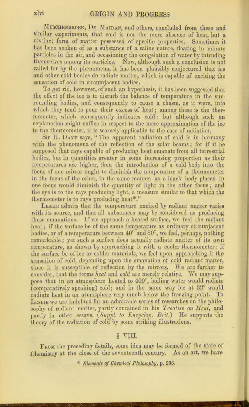 Mijschenbroek, De Mairan, arid others, concluded from these and similar experiments, that cold is not the mere absence of heat, hut a distinct form of matter possessed of specific properties. Sometimes it has been spoken of as a substance of a saline nature, floating in minute particles in the air, and occasioning the congelation of water by intruding themselves among its particles. Now, although such a conclusion is not called for by the phenomena, it has been plausibly conjectured that ice and other cold bodies do radiate matter, which is capable of exciting the sensation of cold in circumjacent bodies. To get rid, however, of such an hypothesis, it has been suggested that the effect of the ice is to disturb the balance of temperature in the sur- rounding bodies, and consequently to cause a chasm, as it were, into which they tend to pour their excess of heat; among these is the ther- mometer, which consequently indicates cold: but although such an explanation might suffice in respect to the mere approximation of the ice to the thermometer, it is scarcely applicable to the case of radiation. Sir II. Davy says, “ The apparent radiation of cold is in harmony with the phenomena of the reflection of the solar beams; for if it be supposed that rays capable of producing heat emanate from all terrestrial bodies, but in quantities greater in some increasing proportion as their temperatures are higher, then the introduction of a cold body into the focus of one mirror ought to diminish the temperature of a thermometer in the focus of the other, in the same manner as a black body placed in one focus would diminish the quantity of light in the other focus; and the eye is to the rays producing light, a measure similar to that which the thermometer is to rays producing heat*.” Leslie admits that the temperature excited by radiant matter varies with its source, and that all substances may be considered as producing these emanations. If we approach a heated surface, we feel the radiant heat; if the surface be of the same temperature as ordinary circumjacent bodies, or of a temperature between 40° and 80°, we feel, perhaps, nothing remarkable; yet such a surface does actually radiate matter of its own temperature, as shown by approaching it with a cooler thermometer: if the surface be of ice or colder materials, we feel upon approaching it the sensation of cold, depending upon the emanation of cold radiant matter, since it is susceptible of reflection by the mirrors. We are further to consider', that the terms heat and cold are merely relatiye. We may sup- pose that in an atmosphere heated to 400°, boiling water would radiate (comparatively speaking) cold; and in the same way ice at 32° would radiate heat in an atmosphere very much below the freezing-point. To Leslie we are indebted for an admirable series of researches on the philo- sophy of radiant matter, partly contained in his Treatise on Heat, and partly in other essays. (Suppl. to Encyclop. Brit.) He supports the theory of the radiation of cold by some striking illustrations. § VIII. From the preceding details, some idea may be formed of the state of Chemistry at the close of the seventeenth century. As an art, we have