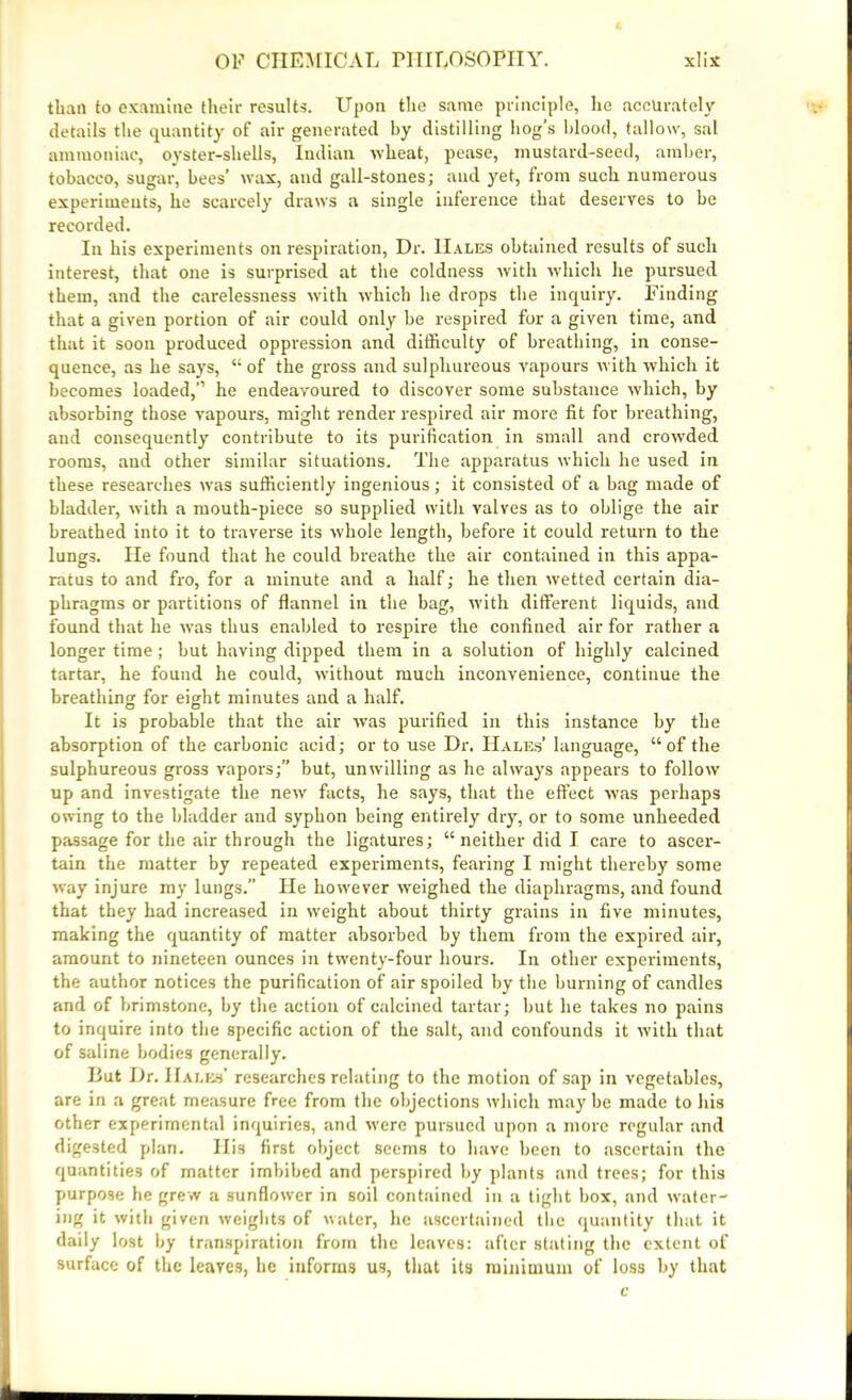 than to examine their results. Upon the same principle, he accurately details the quantity of air generated by distilling hog’s blood, tallow, sal ammoniac, oyster-shells, Indian -wheat, pease, mustard-seed, amber, tobacco, sugar, bees’ wax, and gall-stones; and yet, from such numerous experiments, he scarcely draws a single inference that deserves to be recorded. In his experiments on respiration, Dr. Hales obtained results of such interest, that one is surprised at the coldness with which he pursued them, and the carelessness with which he drops the inquiry. Finding that a given portion of air could only be respired for a given time, and that it soon produced oppression and difficulty of breathing, in conse- quence, as he says, “ of the gross and sulphureous vapours with which it becomes loaded,” he endeavoured to discover some substance which, by absorbing those vapours, might render respired air more fit for breathing, and consequently contribute to its purification in small and crowded rooms, and other similar situations. The apparatus which he used in these researches was sufficiently ingenious; it consisted of a bag made of bladder, with a mouth-piece so supplied with valves as to oblige the air breathed into it to traverse its whole length, before it could return to the lungs. lie found that he could breathe the air contained in this appa- ratus to and fro, for a minute and a half; he then wretted certain dia- phragms or partitions of flannel in the bag, with different liquids, and found that he was thus enabled to respire the confined air for rather a longer time; but having dipped them in a solution of highly calcined tartar, he found he could, without much inconvenience, continue the breathing: for eight minutes and a half. It is probable that the air was purified in this instance by the absorption of the carbonic acid; or to use Dr. Hales’ language, “of the sulphureous gross vapors;” but, unwilling as he always appears to follow up and investigate the newr facts, he says, that the effect was perhaps owing to the bladder and syphon being entirely dry, or to some unheeded passage for the air through the ligatures; “ neither did I care to ascer- tain the matter by repeated experiments, fearing I might thereby some way injure my lungs.” He however weighed the diaphragms, and found that they had increased in weight about thirty grains in five minutes, making the quantity of matter absorbed by them from the expired air, amount to nineteen ounces in twenty-four hours. In other experiments, the author notices the purification of air spoiled by the burning of candles and of brimstone, by the action of calcined tartar; but he takes no pains to inquire into the specific action of the salt, and confounds it with that of saline bodies generally. But Dr. Hales' researches relating to the motion of sap in vegetables, are in a great measure free from the objections which may be made to his otbeT experimental inquiries, and were pursued upon a more regular and digested plan. Ilia first object seems to have been to ascertain the quantities of matter imbibed and perspired by plants .and trees; for this purpose he grew a sunflower in soil contained in a tight box, and water- ing it with given weights of water, he ascertained the quantity that it daily lost by transpiration from the leaves: after stating the extent of surface of the leaves, he informs us, that its minimum of loss by that