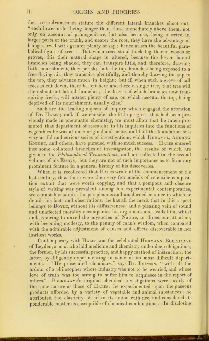 tlie tree advances in stature the different lateral branches shoot out, “ each lower order being longer than those immediately above them, not only on account of primogeniture, but also because, being inserted in larger parts of the trunk, and nearer the root, they have the advantage of being served with greater plenty of sap; hence arises the beautiful para- bolical figure of trees. But when trees stand thick together in woods or groves, this their natural shape is altered, because the lower lateral branches being shaded, they can transpire little, and therefore, drawing little nourishment, they perish; but the top branches being exposed to a free drying air, they transpire plentifully, and thereby drawing the sap to the top, they advance much in height; but if, when such a grove of tall trees is cut down, there be left here and there a single tree, that tree will then shoot out lateral branches; the leaves of which branches now tran- spiring freely, will attract plenty of sap, on which account the top, being deprived of its nourishment, usually dies.” Such are the leading objects of inquiry which engaged the attention of Dr. Hales; and, if we consider the little progress that had been pre- viously made in pneumatic chemistry, we must allow that he much pro- moted that department of research: in his inquiries into the functions of vegetables he was at once original and acute, and laid the foundation of a very useful and curious series of investigations, which Duhamel, Andrew Knight, and others, have pursued with so much success. Hales entered into some collateral branches of investigation, the results of which are given in the Philosophical Transactions, and are collected in the second volume of his Essays; but they are not of such importance as to form any prominent feature in a general history of his discoveries. When it is recollected that Hales wrote at the commencement of the last century, that there were then very few models of scientific composi- tion extant that were worth copying, and that a pompous and obscure style of writing was prevalent among his experimental contemporaries, we cannot but admire the perspicuous and unadorned manner in which he details his facts and observations: he has all the merit that in this respect belongs to Boyle, without his diffusiveness; and a pleasing vein of sound and unaffected morality accompanies his ai'gument, and leads him, whilst endeavouring to unveil the mysteries of Nature, to direct our attention, with becoming modesty, to the penury of man’s wisdom, when compared with the admirable adjustment of causes and effects discoverable in her lowliest works. Contemporary with Hales was the celebrated Hermann Boerhaave of Leyden, a man who laid medicine and chemistry under deep obligations; the former, by his successful practice, and happy method of instruction; the latter, by diligently experimenting in some of its most difficult depart- ments. “ He prosecuted chemistry,” says Dr. Johnson, “ with all the ardour of a philosopher whose industry was not to be -wearied, and whose love of truth was too strong to suffer him to acquiesce in the report of others.” Boerhaave’s original chemical investigations were nearly of the same nature as those of Hales: he experimented upon the gaseous products afforded by a variety of vegetable and animal substances; he attributed the elasticity of air to its union with fire, and considered its ponderable matter as susceptible of chemical combinations. In disclosing