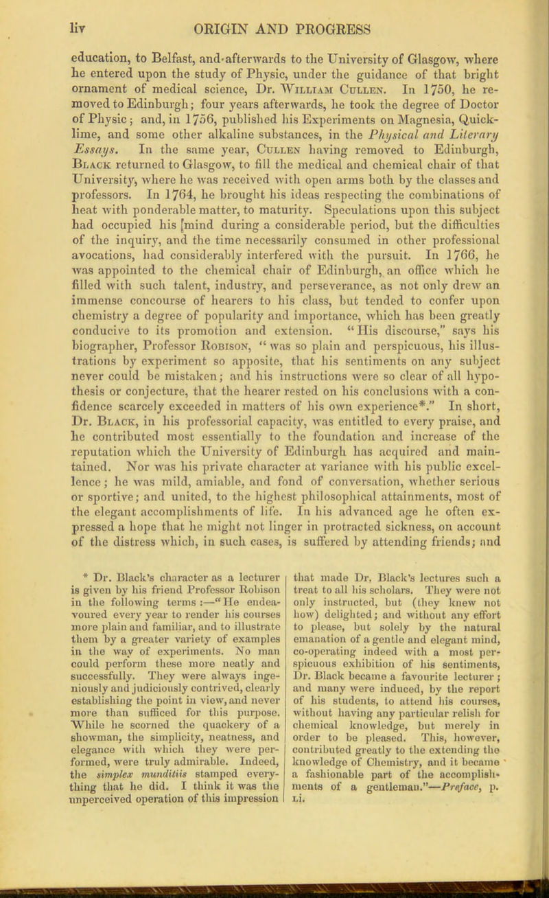 education, to Belfast, and-afterwards to the University of Glasgow, where he entered upon the study of Physic, under the guidance of that bright ornament of medical science, Dr. William Cullen. In 1750, he re- moved to Edinburgh; four years afterwards, he took the degree of Doctor of Physic; and, in 1756, published his Experiments on Magnesia, Quick- lime, and some other alkaline substances, in the Physical and Literary Essays. In the same year, Cullen having removed to Edinburgh, Black returned to Glasgow, to fill the medical and chemical chair of that University, where he was received with open arms both by the classes and professors. In 1764, he brought his ideas respecting the combinations of heat with ponderable matter, to maturity. Speculations upon this subject had occupied his [mind during a considerable period, but the difficulties of the inquiry, and the time necessarily consumed in other professional avocations, had considerably interfered with the pursuit. In 1766, he was appointed to the chemical chair of Edinburgh, an office which he filled with such talent, industry, and perseverance, as not only drewr an immense concourse of hearers to his class, but tended to confer upon chemistry a degree of popularity and importance, which has been greatly conducive to its promotion and extension. “ Ilis discourse,” says his biographer, Professor Robison, “ was so plain and perspicuous, his illus- trations by experiment so apposite, that his sentiments on any subject never could be mistaken; and his instructions were so clear of all hypo- thesis or conjecture, that the hearer rested on his conclusions with a con- fidence scarcely exceeded in matters of his own experience*.” In short, Dr. Black, in his professorial capacity, was entitled to every praise, and he contributed most essentially to the foundation and increase of the reputation which the University of Edinburgh has acquired and main- tained. Nor was his private character at variance with his public excel- lence ; he -was mild, amiable, and fond of conversation, whether serious or sportive; and united, to the highest philosophical attainments, most of the elegant accomplishments of life. In his advanced age he often ex- pressed a hope that he might not linger in protracted sickness, on account of the distress which, in such cases, is suffered by attending friends; and * Dr. Black’s character as a lecturer is given by His friend Professor Itobison in the following terms :—“He endea- voured every year to render his courses more plain and familiar, and to illustrate them by a greater variety of examples in the way of experiments. No man could perform these more neatly and successfully. They were always inge- niously and judiciously contrived, clearly establishing the point in view, and never more than sufficed for this purpose. While he scorned the quackery of a showman, the simplicity, neatness, and elegance with which they were per- formed, were truly admirable. Indeed, the simplex munditiis stamped every- thing that he did. I think it was the unperceived operation of this impression I that made Dr. Black’s lectures such a treat to all his scholars. They were not only instructed, but (they knew not how) delighted; and without any effort to please, but solely by the natural emanation of a gentle and elegant mind, co-operating indeed with a most per- spicuous exhibition of his sentiments, Dr. Black became a favourite lecturer ; and many were induced, by the report of his students, to attend his courses, without having any particular relish for chemical knowledge, but merely in order to be pleased. This, however, contributed greatly to the extending the knowledge of Chemistry, and it became a fashionable part of the accomplish- ments of a gentleman.”—Preface, p. Li.