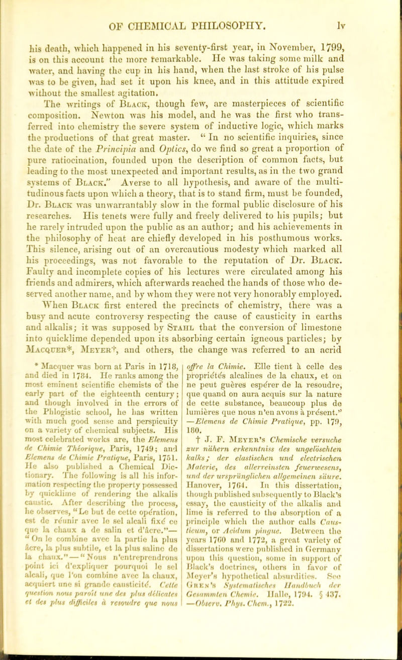 his death, which happened in his seventy-first year, in November, 1799, is on this account the more remarkable. He was taking some milk and water, and having the cup in his hand, when the last stroke of his pulse was to be given, had set it upon his knee, and in this attitude expired without the smallest agitation. The writings of Black, though few, are masterpieces of scientific composition. Newton was his model, and he was the first who trans- ferred into chemistry the severe system of inductive logic, which marks the productions of that great master. “ In no scientific inquiries, since the date of the Principia and Optics, do we find so great a proportion of pure ratiocination, founded upon the description of common facts, but leading to the most unexpected and important results, as in the two grand systems of Black,” Averse to all hypothesis, and aware of the multi- tudinous facts upon which a theory, that is to stand firm, must be founded, Dr. Black was unwarrantably slow in the formal public disclosure of his researches. His tenets were fully and freely delivered to his pupils; but he rarely intruded upon the public as an author; and his achievements in the philosophy of heat are chiefly developed in his posthumous works. This silence, arising out of an overcautious modesty which marked all his proceedings, was not favorable to the reputation of Dr. Black. Faulty and incomplete copies of his lectures were circulated among his friends and admirers, which afterwards reached the hands of those who de- served another name, and by whom they were not very honorably employed. When Black first entered the precincts of chemistry, there was a busy and acute controversy respecting the cause of causticity in earths and alkalis; it was supposed by Stahl that the conversion of limestone into quicklime depended upon its absorbing certain igneous particles; by Macqcer*, Meyer't, and others, the change was referred to an acrid * Macquer was born at Paris in 1718, and died in 1784. He ranks among the most eminent scientific chemists of the early part of the eighteenth century; and though involved in the errors of the Phlogistic school, he has written with much good sense and perspicuity on a variety of chemical subjects. His most celebrated works are, the Element 'le Chimie Theorique, Paris, 1749; and Element de Chimie Pratique, Paris, 1751. He also published a Chemical Dic- tionary. The following is all his infor- mation respecting the property possessed by quicklime of rendering the alkalis caustic. After describing the process, he observes, “Le but de cette operation, est de n-unir avec le sel aleali fixd ce quo la chaux a de salin et d’dcre.”— “ On le combine avec la partie la plus Here, la plus subtile, et la plus saline de la chaux.” — “Nous n’entreprendrons point ici d’expliquer pourquoi le sel aleali, que Ton combine avec la chaux, acqtiiert une si grande causticitd. Cette question nous paroit une des plus delicates et des plus difftciles a. resoudre que nous offre la Chimie. Elle tient h celle des proprie'tds alcalines de la chaux, et on ne peut gueres espe'rer de la resoudre, que quand on aura acquis sur la nature de cette substance, beaucoup plus de lumieres que nous n’en avons li present.” —Element de Chimie Pratique, pp. 179, 180. t J. P. Meyer’s Chemische versuche zur n'dhern erkenntniss des ungeloschten kalks; der elastischcn und electrischen Muterie, des allerreinstcn feuerwesens, und der ursprunglichen allgemeinen satire. Hanover, 1784. In this dissertation, though published subsequently to Black’s essay, the causticity of the alkalis and lime is referred to the absorption of a principle which the author calls Caus- ticum, or Acidum pingue. Between the years 1780 and 1772, a great variety of dissertations were published in flermnny upon this question, some in support of Black’s doctrines, others in favor of Meyer’s hypothetical absurdities. See Gres's Syslcmalisches Ilandbuch der Gcsummtcn Chcmie. Hallo, 1794. § 487. —Obscrv. Phys.Chem., 1722.