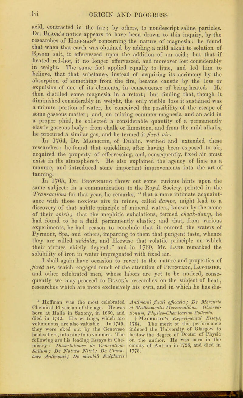 acid, contracted In the fire ; by others, to nondescript saline particles. Dr. Black’s notice appears to have been drawn to this inquiry, by the researches of Hoffman* concerning the nature of magnesia: he found that when that earth was obtained by adding a mild alkali to solution of Epsom salt, it effervesced upon the addition of an acid; but that if heated red-hot, it no longer effervesced, and moreover lost considerably in weight. The same fact applied equally to lime, and led him to believe, that that substance, instead of acquiring its acrimony by the absorption of something from the fire, became caustic by the loss or expulsion of one of its elements, in consequence of being heated. He then distilled some magnesia in a retort; but finding that, though it diminished considerably in weight, the only visible loss it sustained was a minute portion of water, he conceived the possibility of the escape of some gaseous matter; and, on mixing common magnesia and an acid in a proper phial, he collected a considerable quantity of a permanently elastic gaseous body: from chalk or limestone, and from the mild alkalis, he procured a similar gas, and he termed it fixed air. In 1764, Dr. Macbride, of Dublin, verified and extended these researches; he found that quicklime, after having been exposed to air, acquired the property of effervescing, and, consequently, fixed air must exist in the atmospheret. He also explained the agency of lime as a manure, and introduced some important improvements into the art of tanning. In 1765, Dr. Brownrigg threw out some curious hints upon the same subject: in a communication to the Royal Society, printed in the Transactions for that year, he remarks, “that a more intimate acquaint- ance with those noxious airs in mines, called damps, might lead to a discovery of that subtle principle of mineral waters, known by the name of their spirit; that the mephitic exhalations, termed choak-damp, he bad found to be a fluid permanently elastic; and that, from various experiments, he bad reason to conclude that it entered the waters of Pyrmont, Spa, and others, imparting to them that pungent taste, whence they are called acidulce, and likewise that volatile principle on which their virtues chiefly depend;” and in 1760, Mr. Lane remarked the solubility of iron in water impregnated with fixed air. I shall again have occasion to revert to the nature and properties of k/ixed air, which engaged much of the attention of Priestley, Lavoisier, and other celebrated men, whose labors are yet to be noticed, conse- quently we may proceed to Black’s researches on the subject of heat, researches which are more exclusively his own, and in which he has dis- * Hoffman was the most celebrated Chemical Physician of the age. He was born at Halle in Saxony, in 16G0, and died in 1742. His writings, which are voluminous, are also valuable. In 1749, they were eked out by the Genevese booksellers, into nine folio volumes. The following are his leading Essays in Che- mistry : Dissertationes de Generatione Solium; De Natura Nitri; De China- bare Antimonii; De mirabili Sulphuris Antimonii fixati efficacia ; De Mercurio el Medieamentis Mercurialibus. Observa- tionum, Ptiysico-Chemicarum Collectio. f Mach hide’s Experimental Essays, 17G4. The merit of this performance induced the University of Glasgow to bestow the degree of Doctor of Physic on the author. lie was born in the county of Antrim in 1726, and died in 1778.