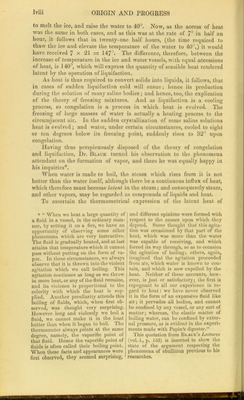 to melt the ice, and raise the Avater to 40°. Noav, as the access of heat AAras the same in both cases, and as this Avas at the rate of 7° in half an hour, it folloAvs that in tAventy-one half hours, (the time required to thaAv the ice and elevate the temperature of the Avater to 40°,) it Avould have received 7 X 21 = 1473. The difference, therefore, between the increase of temperature in the ice and Avater vessels, Avith equal accessions of heat, is 140°, Avhich Avill express the quantity of sensible heat rendered latent by the operation of liquifaction. As heat is thus required to convert solids into liquids, it folloAvs, that in cases of sudden liquifaction cold Avill ensue; hence its production during the solution of many saline bodies ; and hence, too, the explication of the theory of freezing mixtures. And as liquifaction is a cooling process, so congelation is a process in Avhich heat is evolved. The freezing of large masses of Avater is actually a heating process to the circumjacent air. In the sudden crystallization of some saline solutions heat is evolved; and Avater, under certain circumstances, cooled to eight or ten degrees beloAV its freezing point, suddenly rises to 32° upon congelation. Having thus perspicuously disposed of the theory of congelation and liquifaction, Dr. Black turned his observation to the phenomena attendant on the formation of vapor, and there he Avas equally happy in his inquiries*. When Avater is made to boil, the steam Avhich rises from it is not hotter than the water itself, although there be a continuous influx of heat, Avhich therefore must become latent in the steam; and consequently steam, and other vapors, may be regarded as compounds of liquids and heat. To ascertain the tliermometrical expression of the latent heat of * “■ When we heat a large quantity of a fluid in a vessel, in the ordinary man- ner, by setting it on a fire, xve have an opportunity of observing some other phenomena which are A'ery instructive. The fluid is gradually heated, and at last attains that temperature Avhich it cannot pass without putting on the form of va- por. In these circumstances, we always observe that it is thrown into the violent agitation which we call boiling. This agitation continues as long as xve throw in more heat, or any of the fluid remains, and its violence is proportional to the celerity Avith which the heat is sup- plied. Another peculiarity attends this boiling of fluids, Avhich, when first ob- served, was thought very surprising. However long and violently we boil a fluid, we cannot make it in the least hotter than xvlien it began to boil. The thermometer always points at the same degree, namely, the vaporific point of that fluid. Hence the vaporific point of fluids is often called their boiling point. When these facts and appearances xvere first observed, they seemed surprising, and different opinions were formed with respect to the causes upon which they depend. Some thought that this agita- tion Avas occasioned by that part of the heat, which was more than the Avater Avas capable of receiving, and which forced its way through, so as to occasion the agitation of boiling; others, again, imagined that the agitation proceeded from air, Avhich water is known to con- tain, and which is uoav expelled by the heat. Neither of these accounts, Iioay- ever, is just or satisfactory; the first is repugnant to all our experience in re- gard to heat: we have never observed it in the form of an expansive fluid like air; it pervades all bodies, and cannot be confined by any A'essel, or any sort of matter; Avhereas, the elastic matter of boiling Avater, can be confined by exter- nal pressure, as is evident in the experi- ments made Avith Papin’s digester.” This quotation from Black’s Lectures (Ami. i., p. 153) is inserted to show the state of the argument respecting the phenomena of ebullition previous to his researches.