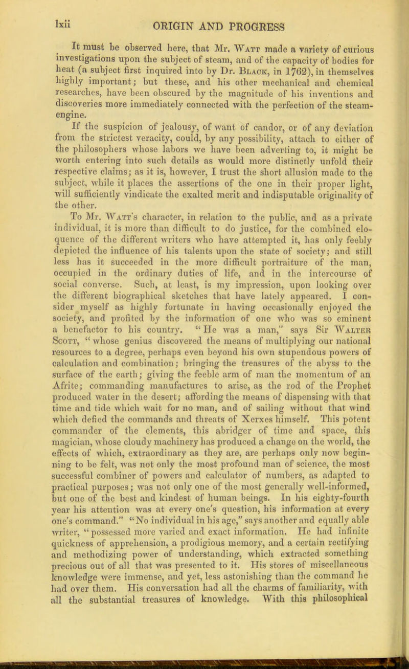 It must be observed here, that Mr, Watt made a variety of curious investigations upon the subject of steam, and of the capacity of bodies for beat (a subject first inquired into by Dr. Black, in 1762), in themselves highly important; but these, and his other mechanical and chemical researches, have been obscured by the magnitude of his inventions and discoveries more immediately connected with the perfection of the steam- engine. If the suspicion of jealousy, of want of candor, or of any deviation from the strictest veracity, could, by any possibility, attach to either of the philosophers whose labors we have been adverting to, it might be worth entering into such details as would more distinctly unfold their respective claims; as it is, however, I trust the short allusion made to the subject, while it places the assertions of the one in their proper light, will sufficiently vindicate the exalted merit and indisputable originality of the other. To Mr. Watt's character, in relation to the public, and as a private individual, it is more than difficult to do justice, for the combined elo- quence of the different writers who have attempted it, has only feebly depicted the influence of his talents upon the state of society; and still less has it succeeded in the more difficult portraiture of the man, occupied in the ordinary duties of life, and in the intercourse of social converse. Such, at least, is my impression, upon looking over the different biographical sketches that have lately appeared. I con- sider myself as highly fortunate in having occasionally enjoyed the society, and profited by the information of one who Avas so eminent a benefactor to his country. “ He Avas a man,” says Sir Walter Scott, “ AA'liose genius discovered the means of multiplying our national resources to a degree, perhaps even beyond his own stupendous powers of calculation and combination; bringing the treasures of the abyss to the surface of the earth; giving the feeble arm of man the momentum of an Afrite; commanding manufactures to arise, as the rod of the Prophet produced water in the desert; affording the means of dispensing Avith that time and tide Avhich Avait for no man, and of sailing Avithout that Avind which defied the commands and threats of Xerxes himself. This potent commander of the elements, this abridger of time and space, this magician, Avhose cloudy machinery has produced a change on the Avorld, the effects of Avhich, extraordinary as they are, are perhaps only now begin- ning to be felt, Avas not only the most profound man of science, the most successful combiner of powers and calculator of numbers, as adapted to practical purposes; Avas not only one of the most generally well-informed, but one of the best and kindest of human beings. In his eighty-fourth year his attention Avas at every one’s question, his information at every one’s command.” “No individual in his age,” says another and equally able Avriter, “possessed more varied and exact information. lie had infinite quickness of apprehension, a prodigious memory, and a certain rectifying and methodizing poAver of understanding, which extracted something precious out of all that Avas presented to it. Ilis stores of miscellaneous knoAvledge Avere immense, and yet, less astonishing than the command he had over them. His conversation had all the charms of familiarity, Avith all the substantial treasures of knowledge. With this philosophical