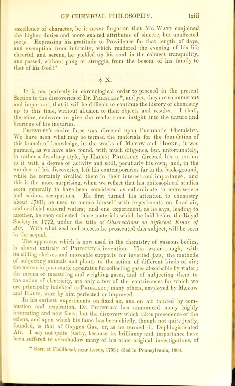 excellence of character, he it never forgotten that Mr. Watt conjoined the higher duties and more exalted attributes of sincere, but unaffected piety. Expressing his gratitude to Providence for that length of clays, and exemption from infirmity, which rendered the evening of his life cheerful and serene, he yielded up his soul in the calmest tranquillity, and passed, without pang or struggle, from the bosom of his family to that of his God !’* § x. It is not perfectly in chronological order to proceed in the present Section to the discoveries of Dr. Priestley*, and yet, they are so numerous and important, that it will be difficult to continue the history of chemistry up to this time, without allusion to their objects and results. I shall, therefore, endeavor to give the reader some insight into the nature and bearings of his inquiries. Priestley’s entire force was directed upon Pneumatic Chemistry. We have seen what may be termed the materials for the foundation of this branch of knowledge, in the works of Mayow and Hooke; it was pursued, as we have also found, with much diligence, but, unfortunately, in rather a desultory style, by Hales; Priestley directed his attention to it with a degree of activity and skill, peculiarly his own; and, in the number of his discoveries, left his contemporaries far in the back-ground, while he certainly rivalled them in their interest and importance; and this is the more surprising, wrhen we reflect that his philosophical studies seem generally to have been considered as subordinate to more severe and serious occupations. He first turned his attention to chemistry about 1768; he used to amuse himself with experiments on fixed air, and artificial mineral waters; and one experiment, as he says, leading to another, he soon collected those materials which he laid before the lioyal Society in 1772, under the title of Observations on different Kinds of Air. With what zeal and success he prosecuted this subject, will be seen in the sequel. The apparatus which is now used in the chemistry of gaseous bodies, is almost entirely of Priestley’s invention. The water-trough, with its sliding shelves and moveable supports for inverted jars; the methods of subjecting animals and plants to the action of different kinds of air; the mercurio-pncumatic apparatus for collecting gases absorbable by water; the means of measuring and weighing gases, and of subjecting them to the action of electricity, are only a few of the contrivances for which we are principally indebted to Priestley; many others, employed by Mayow and Hales, were by bim perfected or improved. In his earliest experiments on fixed air, and on air tainted by com- bustion and respiration, Dr. Priestley has announced many highly interesting and new facts; but the discovery which takes precedence of the others, and upon which his fame has been chiefly, though not quite justly, founded, is that of Oxygen Gas, or, as he termed -it, Dephlogisticatcd Air. I say not quite justly, because its brilliancy and importance have been suffered to overshadow many of bis other original investigations, of * Bora at f ieldhead, near Leeds, 1733; died in Pennsylvania, 11104.