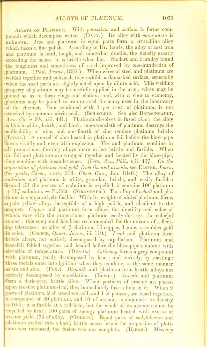 Alloys op Platinum. With potassium and sodium it forms com- pounds which decompose water. (Davy.) Its alloy with manganese is unknown. Iron and platinum in equal parts form a crystalline alloy which takes a fine polish. According to Dr. Lewis, the alloy of cast iron and platinum is hard, tough, and somewhat ductile, the density greatly exceeding the mean : it is brittle when hot. Stodart and Faraday found the toughness and smoothness of steel improved by one-hundredth of platinum. (Phil. Trans., 1822.) When wires of steel and platinum are welded together and polished, they exhibit a damasked surface, especially when the steel parts are slightly acted upon by dilute acid. This welding property of platinum may be usefully applied in the arts; wires may be joined so as to form rings and chains; and, with a view to economy, platinum may be joined to iron or steel for many uses in the laboratory of the chemist. Iron combined with 1 per cent, of platinum, is not attacked by common nitric acid.. (Scronbein. See also Boussingault, Ann. Ch. et P/i., Liii. 441.) Platinum dissolves in fused zinc; the alloy is bluish-white, brittle, and hard: one-twentieth of platinum destroys the :malleability of zinc, and one-fourth of zinc renders platinum brittle. (Lewis.) A morsel of zinc heated in platinum-foil before the bloiv-pipe bums vividly and even with explosion. Tin and platinum combine, in all proportions, forming alloys more or less brittle and fusible. When tin-foil and platinum are wrapped together and heated by the blow-pipe, they combine with incandescence. (Fox, Ann. Phil., xiii. 467- On the separation of platinum and gold f rom tin and arsenic, see Elsner, Journ. fur prakt. Chem., xxxv. 314: Chem. Gaz., Jan. 1846.) The alloy of cadmium and platinum is white, granular, brittle, and easily fusible: Cheated till the excess of cadmium is expelled, it contains 100 platinum +117 cadmium, =: Pt,Cd2. (Stromeyer.) The alloy of cohalt and pla- tinum is comparatively fusible. AVith its weight of nickel platinum forms a pale yellow alloy, susceptible of a high polish, and obedient to the magnet. Copper and platinum form alloys, the ductility and color of which, vary with the proportions: platinum easily destroys the coloFof copper: this compound has been recommended for the mirrors of reflect- ing telescopes: an alloy of 7 platinum, 16 copper, 1 zinc, resembles gold in color. (Cooper, Quart. Journ., iii. 119.) Lead and platinum form brittle alloys, not entirely decomposed by cupellation. Platinum and lead-foil folded together and heated before the blow-pipe combine wflth elevation of temperature. (Dumas.) Antimony forms a grey compound with platinum, partly decomposed by heat; and entirely, by roasting: these metals enter into ignition when they combine, in the same manner 13 tin and zinc. (Fox.) Bismuth and platinum form brittle alloys not •entirely decomposed by cupellation. (Lewis.) Arsenic and platinum •form a dark-grey, brittle alloy. When particles of arsenic are placed upon red-hot platinum-leaf, they immediately fuse a hole in it. When 2 parts of platinum, 2 of arsenious acid, and 1 of potassa, arc fused together, 1 compound of 89 platinum, and 10 of arsenic, is obtained: its density •s 16'4; it is fusible at a red-heat, but the whole of its arsenic cannot be 'rxpelled by heat; 100 parts of spongy platinum heated with excess of irsenic yield 174 of alloy. (Gmelin.) Equal parts of molybdenum and olatinum melted into a hard, brittle mass: when the proportion of plati- lum was increased, the fusion was not complete. (IIielm.) Mercury