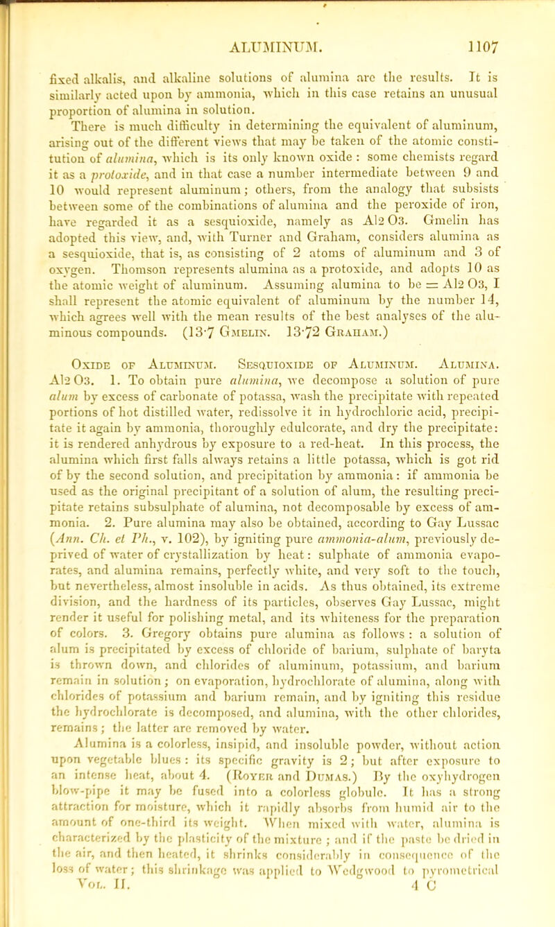 fixed alkalis, and alkaline solutions of alumina are the results. It is similarly acted upon by ammonia, which in this case retains an unusual proportion of alumina in solution. There is much difficulty in determining the equivalent of aluminum, arising out of the different views that may be taken of the atomic consti- tution of alumina, which is its only known oxide : some chemists regard it as a protoxide, and in that case a number intermediate between 9 and 10 would represent aluminum; others, from the analogy that subsists between some of the combinations of alumina and the peroxide of iron, have regarded it as a sesquioxide, namely as Al2 03. Gmelin has adopted this view, and, with Turner and Graham, considers alumina as a sesquioxide, that is, as consisting of 2 atoms of aluminum and 3 of oxvgen. Thomson represents alumina as a protoxide, and adopts 10 as the atomic weight of aluminum. Assuming alumina to be = Al2 03, I shall represent the atomic equivalent of aluminum by the number 14, which agrees well with the mean results of the best analj'ses of the alu- minous compounds. (13'7 Gmelin. 13'72 Graham.) Oxide of Aluminum. Sesquioxide of Aluminum. Alumina. Al2 03. 1. To obtain pure alumina, we decompose a solution of pure alum by excess of carbonate of potassa, wash the precipitate with repeated portions of hot distilled water, redissolve it in hydrochloric acid, precipi- tate it again by ammonia, thoroughly edulcorate, and dry the precipitate: it is rendered anhydrous by exposure to a red-heat. In this process, the alumina which first falls always retains a little potassa, -which is got rid of by the second solution, and precipitation by ammonia: if ammonia be used as the original precipitant of a solution of alum, the resulting preci- pitate retains subsulphate of alumina, not decomposable by excess of am- monia. 2. Pure alumina may also be obtained, according to Gay Lussac [Ann. Ch. el Ph., v. 102), by igniting pure ammonia-alum, previously de- prived of water of crystallization by heat: sulphate of ammonia evapo- rates, and alumina remains, perfectly white, and very soft to the touch, but nevertheless, almost insoluble in acids. As thus obtained, its extreme division, and the hardness of its particles, observes Gay Lussac, might render it useful for polishing metal, and its whiteness for the preparation of colors. 3. Gregory obtains pure alumina as follows : a solution of alum is precipitated by excess of chloride of barium, sulphate of baryta is thrown down, and chlorides of aluminum, potassium, and barium remain in solution; on evaporation, hydrochlorate of alumina, along with chlorides of potassium and barium remain, and by igniting this residue the hydrochlorate is decomposed, and alumina, with the other chlorides, remains; the latter are removed by water. Alumina is a colorless, insipid, and insoluble powder, without action upon vegetable blues: its specific gravity is 2; but after exposure to an intense heat, about 4. (Royer and Dumas.) By the oxyhydrogen blow-pipe it may be fused into a colorless globule. It has a strong attraction for moisture, which it rapidly absorbs from humid air to the amount of one-third its weight. When mixed with water, alumina is characterized by the plasticity of the mixture ; and if the paste be dried in the air, and then heated, it shrinks considerably in consequence of the loss of water; this shrinkage was applied to Wedgwood to pyrometrical Vol. II. 4 C