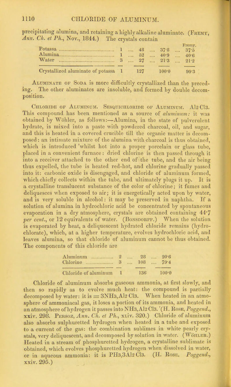 precipitating alumina, ancl retaining a highly alkaline aluminate. (Fremv, Ann. Ch. et Ph., Nov., 1844.) The crystals contain Frcmy. Potassa 1 .... 48 .... 37 8 .... 375 Alumina 1 .... 52 .... 40 9 .... 40-C Water 3 .... 27 .... 213 .... 212 Crystallized aluminate of potassa 1 127 lOO'O 99-3 Aluminate of Soda is more difficultly crystallized than the preced- ing. The other aluminates are insoluble, and formed hy double decom- position. Chloride of Aluminum. Sesquichloride of Aluminum. Al2 Cl3. This compound has been mentioned as a source of aluminum: it was obtained by Wohler, as follows:—Alumina, in the state of pulverulent hydrate, is mixed into a paste with powdered charcoal, oil, and sugar, and this is heated in a covered crucible till the organic matter is decom- posed : an intimate mixture of the alumina with charcoal is thus obtained, which is introduced 'whilst hot into a proper porcelain or glass tube, placed in a convenient furnace: dried chlorine is then passed through it into a receiver attached to the other end of the tube, and the air being thus expelled, the tube is heated red-hot, and chlorine gradually passed into it: carbonic oxide is disengaged, and chloride of aluminum formed, which chiefly collects within the tube, and ultimately plugs it up. It is a crystalline translucent substance of the color of chlorine; it fumes and deliquesces when exposed to air; it is energetically acted upon by water, and is very soluble in alcohol: it may be preserved in naphtha. If a solution of alumina in hydrochloric acid be concentrated by spontaneous evaporation in a dry atmosphere, crystals are obtained containing 44‘7 per cent., or 12 equivalents of water. (Bonsdorff.) When the solution is evaporated by heat, a deliquescent hydrated chloride remains (hydro- chlorate), which, at a higher temperature, evolves hydrochloric acid, and leaves alumina, so that chloride of aluminum cannot be thus obtained. The components of this chloride are Aluminum 2 .... 28 .... 20-G Chlorine 3 .... 108 .... 79'4 Chloride of aluminum 1 136 lOO'O Chloride of aluminum absorbs gaseous ammonia, at first slowly, and then so rapidly as to evolve much heat: the compound is partially decomposed by water: it is = 3NIT3,Al2 Cl3. When heated in an atmo- sphere of ammoniacal gas, it loses a portion of its ammonia, and heated in an atmosphere of hydrogen it passes into NH3,Al2 Cl3. (H. Rose, Poggend., xxiv. 298. Persoz, Ann. Ch. el Ph., xLiv. 320.) Chloride of aluminum also absorbs sulphuretted hydrogen when heated in a tube and exposed to a current of the gas: the combination sublimes in white pearly cry- stals, very deliquescent, and decomposed by solution in water. (Wohler.) Heated in a stream of phosphuretted hydrogen, a crystalline sublimate is obtained, which evolves phosphuretted hydrogen when dissolved in water, or in aqueous ammonia: it is PIl3,3Al2 Cl3. (II. Rose. Poggcnd., xxiv. 295.)
