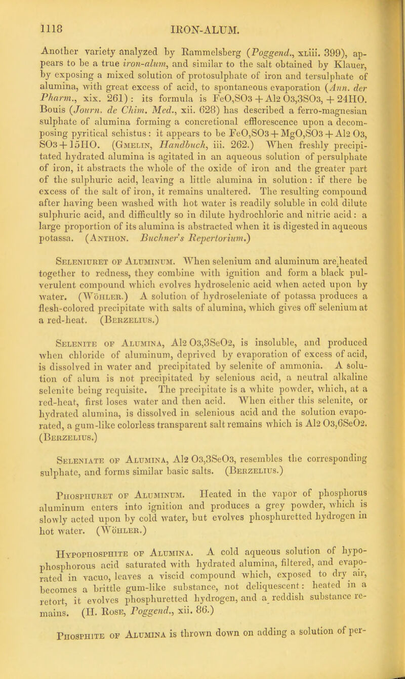 Another variety analyzed by Rammelsberg (Poggend., xLiii. 399), ap- pears to be a true iron-alum, and similar to the salt obtained by Klauer, by exposing a mixed solution of protosulphate of iron and tersulpliate of alumina, with great excess of acid, to spontaneous evaporation (Ann. tier Phartn., xix. 261): its formula is Fe0,S03 + Al2 03,3S03, + 24IIO. Bouis (Journ. de Gliim. Med., xii. 628) has described a ferro-magnesian sulphate of alumina forming a concretional efflorescence upon a decom- posing pyritical schistus: it appears to be Fe0,S03 + Mg0,S03 + Al2 03, S03 + 15H0. (Gmelin, Handbuch, iii. 262.) When freshly precipi- tated hydrated alumina is agitated in an aqueous solution of persulphate of iron, it abstracts the whole of the oxide of iron and the greater part of the sulphuric acid, leaving a little alumina in solution: if there be excess of the salt of iron, it remains unaltered. The resulting compound after having been washed with hot wrater is readily soluble in cold dilute sulphuric acid, and difficultly so in dilute hydrochloric and nitric acid: a large proportion of its alumina is abstracted when it is digested in aqueous potassa. (Axtiion. Buchner’s Repertorium.) Seleniuret of Aluminum. AVhen selenium and aluminum are.heated together to redness, they combine with ignition and form a black pul- verulent compound which evolves hydroselenic acid when acted upon by water. (Wohler.) A solution of hydroseleniate of potassa produces a flesh-colored precipitate with salts of alumina, which gives oft’ selenium at a red-heat. (Berzelius.) Selenite of Alumina, Al2 03,3SeC)2, is insoluble, and produced when chloride of aluminum, deprived by evaporation of excess of acid, is dissolved in water and precipitated by selenite of ammonia. A solu- tion of alum is not precipitated by selenious acid, a neutral alkaline selenite being requisite. The precipitate is a white powder, which, at a red-heat, first loses water and then acid. AVhen either this selenite, or hydrated alumina, is dissolved in selenious acid and the solution evapo- rated, a gum-like colorless transparent salt remains which is Al2 03,6Se02. (Berzelius.) Seleniate of Alumina, Al2 03,3Se03, resembles the corresponding sulphate, and forms similar basic salts. (Berzelius.) Phosphuret of Aluminum. Heated in the vapor of phosphorus aluminum enters into ignition and produces a grey powder, which is slowly acted upon by cold water, but evolves phosphuretted hydrogen in hot water. (AA ohler.) IlYPOPnospniTE of Alumina. A cold aqueous solution of hypo- phosphorous acid saturated with hydrated alumina, filtered, and evapo- rated in vacuo, leaves a viscid compound which, exposed to dry air, becomes a brittle gum-like substance, not deliquescent: heated in a retort, it evolves phosphuretted hydrogen, and a reddish substance re- mains. (II. Rose, Poggend., xii. 86.) rnosPHiTE of Alumina is thrown down on adding a solution of per-