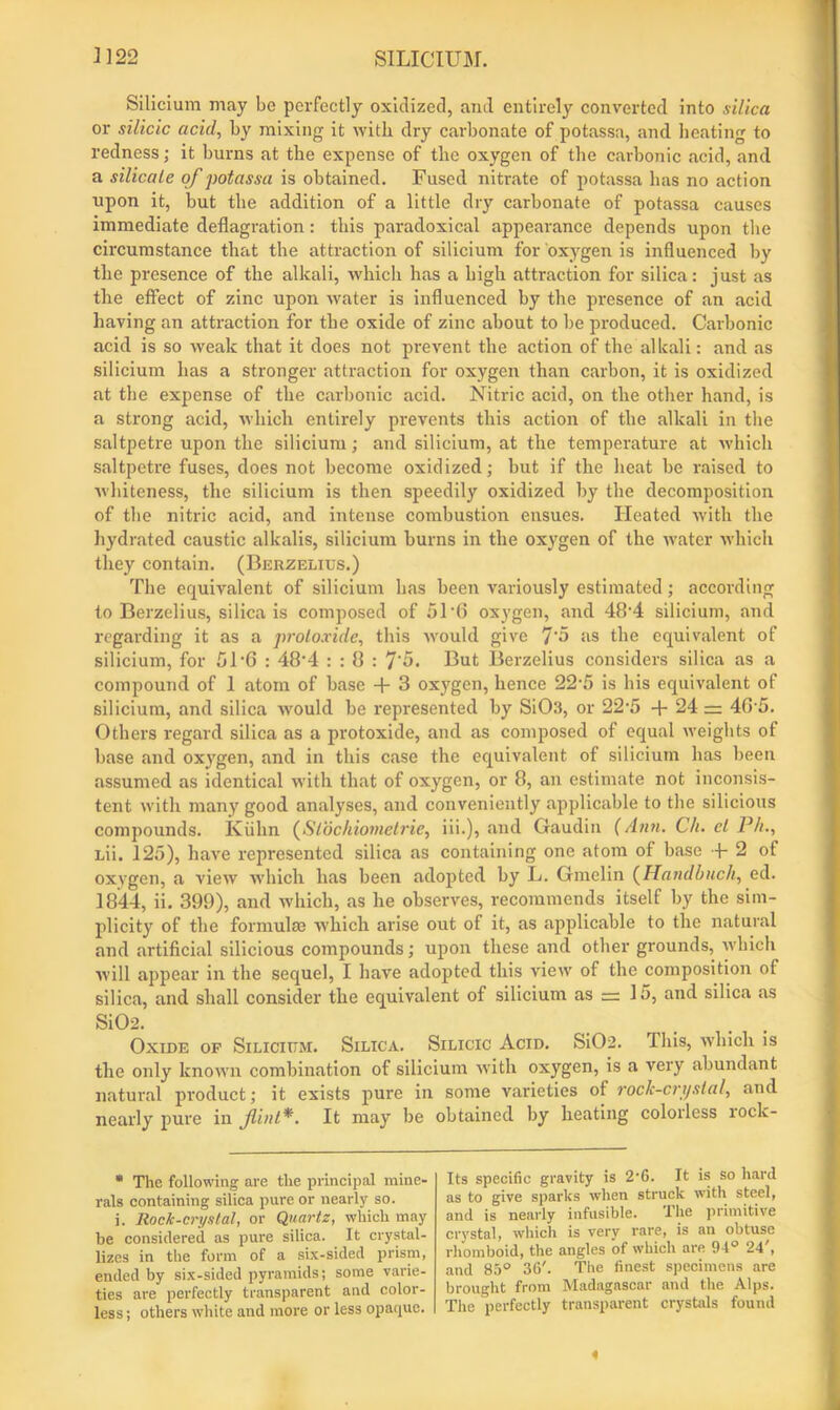 Silicium may bo perfectly oxidized, and entirely converted into silica or silicic acid, by mixing it with dry carbonate of potassa, and heating to redness; it burns at the expense of the oxygen of the carbonic acid, and a silicate of potassa is obtained. Fused nitrate of potassa has no action upon it, but the addition of a little dry carbonate of potassa causes immediate deflagration: this paradoxical appearance depends upon the circumstance that the attraction of silicium for oxygen is influenced by the presence of the alkali, which has a high attraction for silica: just as the effect of zinc upon water is influenced by the presence of an acid having an attraction for the oxide of zinc about to be produced. Carbonic acid is so weak that it does not prevent the action of the alkali: and as silicium has a stronger attraction for oxygen than carbon, it is oxidized at the expense of the carbonic acid. Nitric acid, on the other hand, is a strong acid, which entirely prevents this action of the alkali in the saltpetre upon the silicium; and silicium, at the temperature at which saltpetre fuses, does not become oxidized; but if the heat be raised to whiteness, the silicium is then speedily oxidized by the decomposition of the nitric acid, and intense combustion ensues. Heated with the hydrated caustic alkalis, silicium burns in the oxygen of the water which they contain. (Berzelius.) The equivalent of silicium has been variously estimated; according to Berzelius, silica is composed of 51'6 oxygen, and 48-4 silicium, and regarding it as a protoxide, this would give 7'5 as the equivalent of silicium, for 51‘6 : 48-4 : : 8 : 7'5. But Berzelius considers silica as a compound of 1 atom of base + 3 oxygen, hence 22-5 is his equivalent of silicium, and silica Avould be represented by SiOs, or 22-5 + 24 = 405. Others regard silica as a protoxide, and as composed of equal weights of base and oxygen, and in this case the equivalent of silicium has been assumed as identical with that of oxygen, or 8, an estimate not inconsis- tent with many good analyses, and conveniently applicable to the silicious compounds. Kuhn (Slochiometrie, iii.), and Gaudin (Ann. Ch. el P/i., Lii. 125), have represented silica as containing one atom of base + 2 of oxygen, a view which has been adopted by L. Gmelin (Handbuch, ed. 1844, ii. 399), and which, as he observes, recommends itself by the sim- plicity of the formulas which arise out of it, as applicable to the natural and artificial silicious compounds; upon these and other grounds, which will appear in the sequel, I have adopted this view of the composition of silica, and shall consider the equivalent of silicium as = 15, and silica as Si02. Oxide op Silicium. Silica. Silicic Acid. Si02. Phis, which is the only known combination of silicium with oxygen, is a very abundant natural product; it exists pure in some varieties of rock-crijslal, and nearly pure in flint*. It may be obtained by heating colorless rock- * The following are the principal mine- rals containing silica pure or nearly so. i. Rock-crystal, or Quartz, which may be considered as pure silica. It crystal- lizes in the form of a six-sided prism, ended by six-sided pyramids; some varie- ties are perfectly transparent and color- less ; others white and more or less opaque. Its specific gravity is 2-6. It is so hard as to give sparks when struck with steel, and is nearly infusible. The primitive crystal, which is very rare, is an obtuse rhomboid, the angles of which are 94° 24', and 85° 36'. The finest specimens are brought from Madagascar and the Alps. The perfectly transparent crystals found