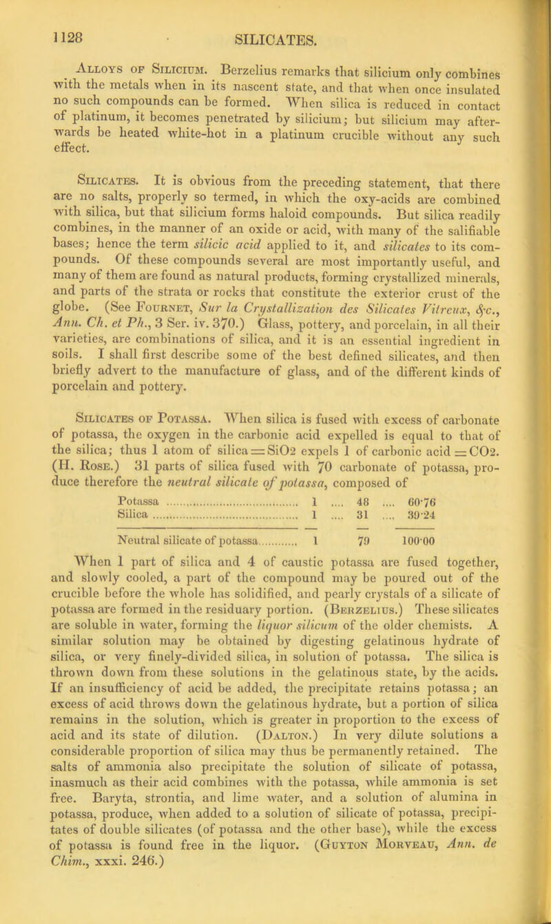 Alloys of Silicium. Berzelius remarks that silicium only combines with the metals when in its nascent state, and that when once insulated no such compounds can be formed. When silica is reduced in contact of platinum, it becomes penetrated by silicium; but silicium may after- wards be heated white-hot in a platinum crucible without anv such effect. Silicates. It is obvious from the preceding statement, that there are no salts, properly so termed, in which the oxy-acids are combined with silica, but that silicium forms haloid compounds. But silica readily combines, in the manner of an oxide or acid, Avith many of the salifiable bases; hence the term silicic acid applied to it, and silicates to its com- pounds. Of these compounds several are most importantly useful, and many of them are found as natural products, forming crystallized minerals, and parts of the strata or rocks that constitute the exterior crust of the globe. (See Fournet, Sur la Crystallisation des Silicates Vilrcux, #c., Ann. Ch. et Ph., 3 Ser. iv. 370.) Glass, pottery, and porcelain, in all their varieties, are combinations of silica, and it is an essential ingredient in soils. I shall first describe some of the best defined silicates, and then briefly advert to the manufacture of glass, and of the different kinds of porcelain and pottery. Silicates of Potassa. When silica is fused with excess of carbonate of potassa, the oxygen in the carbonic acid expelled is equal to that of the silica; thus 1 atom of silica = Si02 expels 1 of carbonic acid — C02. (II. Rose.) 31 parts of silica fused Avith “JO carbonate of potassa, pro- duce therefore the neutral silicate of potassa, composed of Potassa 1 .... 48 .... 60-76 Silica 1 .... 31 .... 3924 Neutral silicate of potassa 1 79 lOO'OO When 1 part of silica and 4 of caustic potassa are fused together, and slowly cooled, a part of the compound may be poured out of the crucible before the Avhole has solidified, and pearly crystals of a silicate of potassa are formed in the residuary portion. (Berzelius.) These silicates are soluble in Avater, forming the liquor silicum of the older chemists. A similar solution may be obtained by digesting gelatinous hydrate of silica, or very finely-divided silica, in solution of potassa. The silica is throAvn down from these solutions in the gelatinous state, by the acids. If an insufficiency of acid be added, the precipitate retains potassa; an excess of acid throAvs down the gelatinous hydrate, but a portion of silica remains in the solution, Avhich is greater in proportion to the excess of acid and its state of dilution. (Dalton.) In very dilute solutions a considerable proportion of silica may thus be permanently retained. The salts of ammonia also precipitate the solution of silicate of potassa, inasmuch as their acid combines Avith the potassa, AA'hile ammonia is set free. Baryta, strontia, and lime Avater, and a solution of alumina in potassa, produce, Avhen added to a solution of silicate of potassa, precipi- tates of double silicates (of potassa and the other base), Avhile the excess of potassa is found free in the liquor. (Guyton Morveau, Ann. de Chim., xxxi. 246.)