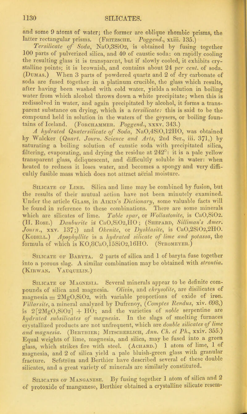 and some 9 atoms of water; the former are oblique rhombic prisms, the latter rectangular prisms. (Fritzsche. Poggend., xLiii. 135.) Tcrsilicale of Soda, Na0,3Si02, is obtained by fusing together 100 parts of pulverized silica, and 40 of caustic soda: on rapidly cooling the resulting glass it is transparent, but if slowly cooled, it exhibits cry- stalline points; it is brownish, and contains about 24 per cent, of soda. (Dumas.) When 3 parts of powdered quartz and 2 of dry carbonate of soda are fused together in a platinum crucible, the glass which results, after having been ivashed with cold water, yields a solution in boiling water from which alcohol throws down a white precipitate; when this is redissolved in water, and again precipitated by alcohol, it forms a trans- parent substance on drying, which is a tersilicate: this is said to be the compound held in solution in the waters of the geysers, or boiling foun- tains of Iceland. (Forchammer. Poggend., xxxv. 343.) A hydrated Quatersilicate of Soda, NaO,4SiO,12HO, was obtained by Walcker (Quart. Journ. Science and Arts, 2nd Ser., iii. 371,) by saturating a boiling solution of caustic soda with precipitated silica, filtering, evaporating, and drying the residue at 242°: it is a pale yellow transparent glass, deliquescent, and difficultly soluble in water: when heated to redness it loses water, and becomes a spongy and very diffi- cultly fusible mass which does not attract aerial moisture. Silicate op Lime. Silica and lime may be combined by fusion, but the results of their mutual action have not been minutely examined. Under the article Glass, in Aikin’s Dictionary, some valuable facts will be found in reference to these combinations. There are some minerals which are silicates of lime. Table spar, or Wollastonite, is Ca0,Si02. (II. Rose.) Dauburite is Ca0,Si02,H0; (Shepard, Silliman’s Amer. Journ., xxv. 137;) and Okenite, or Dys/clasile, is Ca0,2Si02,2II0. (Kobkll.) Apophyllite is a hydrated silicate of lime and potassa, the formula of which is KO,8CaO,ioSi02,16IIO. (Stromeyer.) Silicate of Baryta. -2 parts of silica and 1 of baryta fuse together into a porous slag. A similar combination may be obtained with strontia. (Kirwan. Vauquelin.) Silicate op Magnesia. Several minerals appear to be definite com- pounds of silica and magnesia. Olivin, and chrysolite, are disilicates of magnesia = 2Mg0,Si02, with variable proportions of oxide of iron. Villarsite, a mineral analyzed by Dufrenoy, (Comptes liendus, xiv. 698,) is 2[2Mg0,Si02] + HO; and the varieties of noble serpentine are hydrated subsilicates of magnesia. In the slags of smelting furnaces crystallized products are not unfrequent, which are double silicates of lime and magnesia. (Berthier; Mitsciierlich, Ann. Ch. el Ph., xxiv. 355.) Equal weights of lime, magnesia, and silica, may be fused into a green glass, which strikes fire with steel. (Aciiard.) 1 atom of lime, 1 of magnesia, and 2 of silica yield a pale bluish-green glass with granular fracture. Sefstrom and Berthier have described several of these double silicates, and a great variety of minerals arc similarly constituted. Silicates of Manganese. By fusing together 1 atom of silica and 2 of protoxide of manganese, Berthier obtained a crystalline silicate lescni-