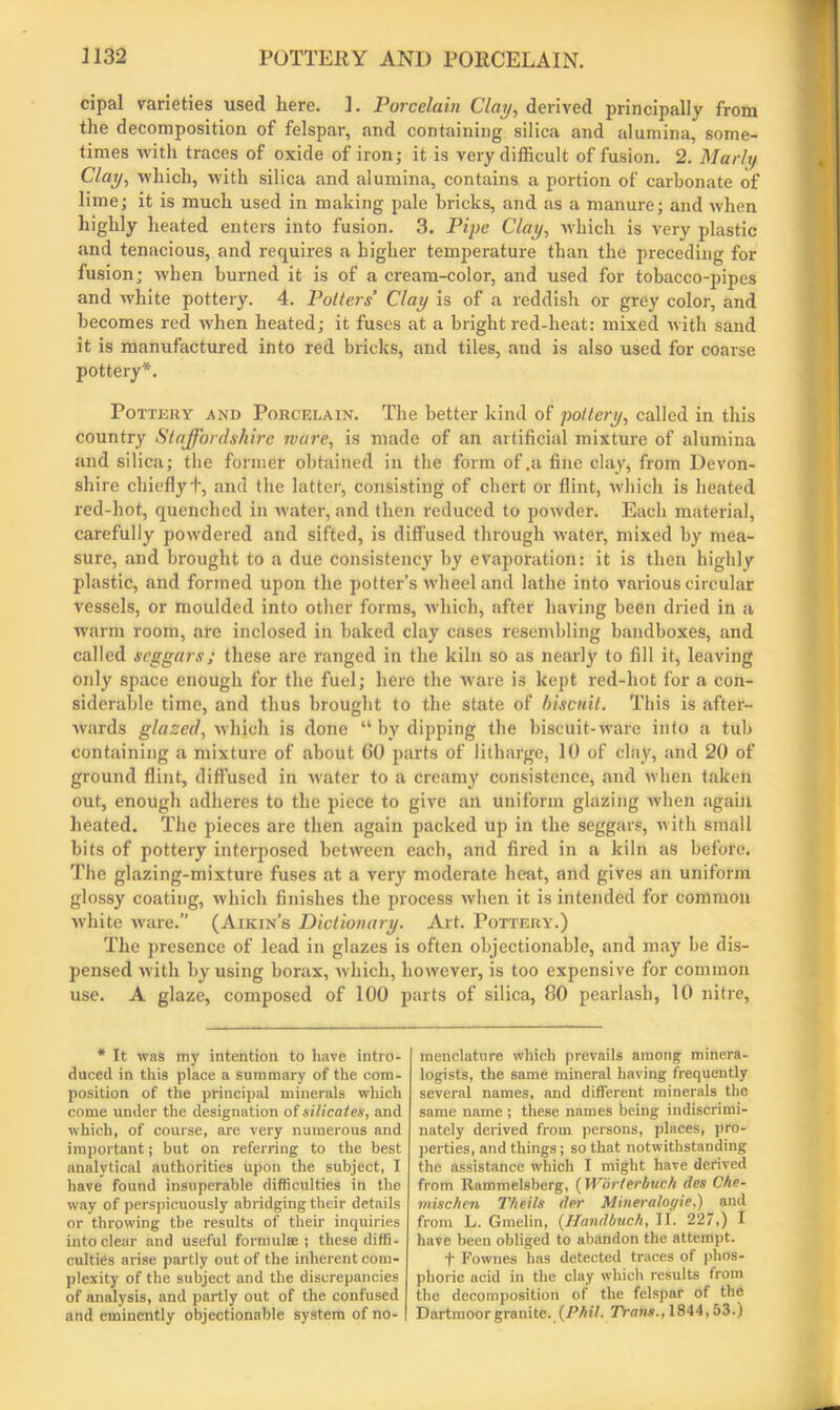 cipal varieties used here. ]. Porcelain Clay, derived principally from the decomposition of felspar, and containing silica and alumina, some- times with traces of oxide of iron; it is very difficult of fusion. 2. Marly Clay, which, with silica and alumina, contains a portion of carbonate of lime; it is much used in making pale bricks, and as a manure; and when highly heated enters into fusion. 3. Pipe Clay, which is very plastic and tenacious, and requires a higher temperature than the preceding for fusion; when burned it is of a cream-color, and used for tobacco-pipes and white pottery. 4. Palters’ Clay is of a reddish or grey color, and becomes red when heated; it fuses at a bright red-heat: mixed with sand it is manufactured into red bricks, and tiles, aud is also used for coarse pottery*. Pottery and Porcelain. The better kind of pottery, called in this country Staffordshire mare, is made of an artificial mixture of alumina and silica; the former obtained in the form of .a fine clay, from Devon- shire chiefly t, and the latter, consisting of chert or flint, which is heated red-hot, quenched in water, and then reduced to powder. Each material, carefully powdered and sifted, is diffused through water, mixed by mea- sure, and brought to a due consistency by evaporation: it is then highly plastic, and formed upon the potter’s wheel and lathe into various circular vessels, or moulded into other forms, which, after having been dried in a warm room, are inclosed in baked clay cases resembling bandboxes, and called seggars; these are ranged in the kiln so as nearly to fill it, leaving only space enough for the fuel; here the ware is kept red-hot for a con- siderable time, and thus brought to the state of biscuit. This is after- wards glazed, which is done “ by dipping the biscuit-ware into a tub containing a mixture of about 60 parts of litharge, 10 of clay, and 20 of ground flint, diffused in water to a creamy consistence, and when taken out, enough adheres to the piece to give an uniform glazing when again heated. The pieces are then again packed up in the seggars, with small bits of pottery interposed between each, and fired in a kiln as before. The glazing-mixture fuses at a very moderate heat, and gives an uniform glossy coating, which finishes the process when it is intended for common white ware.” (Aikin’s Dictionary. Art. Pottery.) The presence of lead in glazes is often objectionable, and may be dis- pensed with by using borax, which, however, is too expensive for common use. A glaze, composed of 100 parts of silica, 80 pearlash, 10 nitre, * It was my intention to have intro- duced in this place a summary of the com- position of the principal minerals which come under the designation of silicates, and which, of course, are very numerous and important; but on referring to the best analytical authorities upon the subject, I have found insuperable difficulties in the way of perspicuously abridging their details or throwing the results of their inquiries into clear and useful formulae ; these diffi- culties arise partly out of the inherent com- plexity of the subject and the discrepancies of analysis, and partly out of the confused and eminently objectionable system of no- menclature which prevails among minera- logists, the same mineral having frequently several names, and different minerals the same name ; these names being indiscrimi- nately derived from persons, places, pro- perties, and things; so that notwithstanding the assistance w’hich I might have derived from Rammelsberg, (Worterbuch des Che- mise hen Theils der Mineralogic,) and from L. Gmelin, (Handbuch, II. 227,) I have been obliged to abandon the attempt. 1' Fownes has detected traces of phos- phoric acid in the clay which results from the decomposition of the felspar of the Dartmoor granite. (Phil. TYans., 1844,53.)