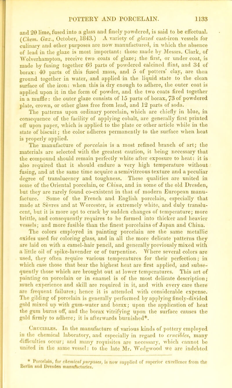 and 20 lime, fused into a glass and finely powdered, is said to be effectual. (Chem. Gaz., October, 1843.) A variety of glazed cast-iron vessels for culinary and other purposes arc now manufactured, in which the absence of lead in the glaze is most important: those made by Messrs. Clark, of Wolverhampton, receive two coats of glaze; the first, or under coat, is made by fusing together 66 parts of powdered calcined flint, and 34 of borax: 40 parts of this fused mass, and 5 of potters’ clay, are then ground together in water, and applied in the liquid state to the clean surface of the iron: when this is dry enough to adhere, the outer coat is applied upon it in the form of powder, and the two coats fired together in a muffle: the outer glaze consists of 15 parts of borax, 73 of powdered plate, crown, or other glass free from lead, and 12 parts of soda. The patterns upon ordinary porcelain, which are chiefly in blue, in consequence of the facility of applying cobalt, are generally first printed off upon paper, •which is applied to the plate or other article while in the state of biscuit; the color adheres permanently to the surface when heat is properly applied. The manufacture of porcelain is a most refined branch of art; the materials are selected with the greatest caution, it being necessary that the compound should remain perfectly white after exposure to heat: it is also required that it should endure a very high temperature without fusing, and at the same time acquire a semivitreous texture and a peculiar degree of translucency and toughness. These qualities are united in some of the Oriental porcelain, or China, and in some of the old Dresden, but they are rarely found co-existent in that of modern European manu- facture. Some of the French and English porcelain, especially that made at Sevres and at Worcester, is extremely white, and duly translu- cent, but it is more apt to crack by sudden changes of temperature; more brittle, and consequently requires to be formed into thicker and heavier vessels; and more fusible than the finest porcelains of Japan and China. The colors employed in painting porcelain are the same metallic oxides used for coloring glass, and in all the more delicate patterns they are laid on with a camel-hair pencil, and generally previously mixed with a little oil of spike-lavender or of turpentine. Where several colors are used, they often require various temperatures for their perfection; in which case those that bear the highest heat are first applied, and subse- quently those which are brought out at lower temperatures. This art of painting on porcelain or in enamel is of the most delicate description; much experience and skill are required in it, and with every care there are frequent failures; hence it is attended with considerable expense. The gilding of porcelain is generally performed by applying finely-divided gold mixed up with gum-water and borax; upon the application of heat the gum burns off, and the borax vitrifying upon the surface causes the gold firmly to adhere; it is afterwards burnished*. Crucibles. In the manufacture of various kinds of pottery employed in the chemical laboratory, and especially in regard to crucibles, many difficulties occur; and many requisites arc necessary, which cannot be united in the same vessel: to the late Mr. Wedgwood we are indebted * Porcelain, for chemicalpurpoecs, is now supplied of superior excellence from the Berlin and Dresden manufactories.