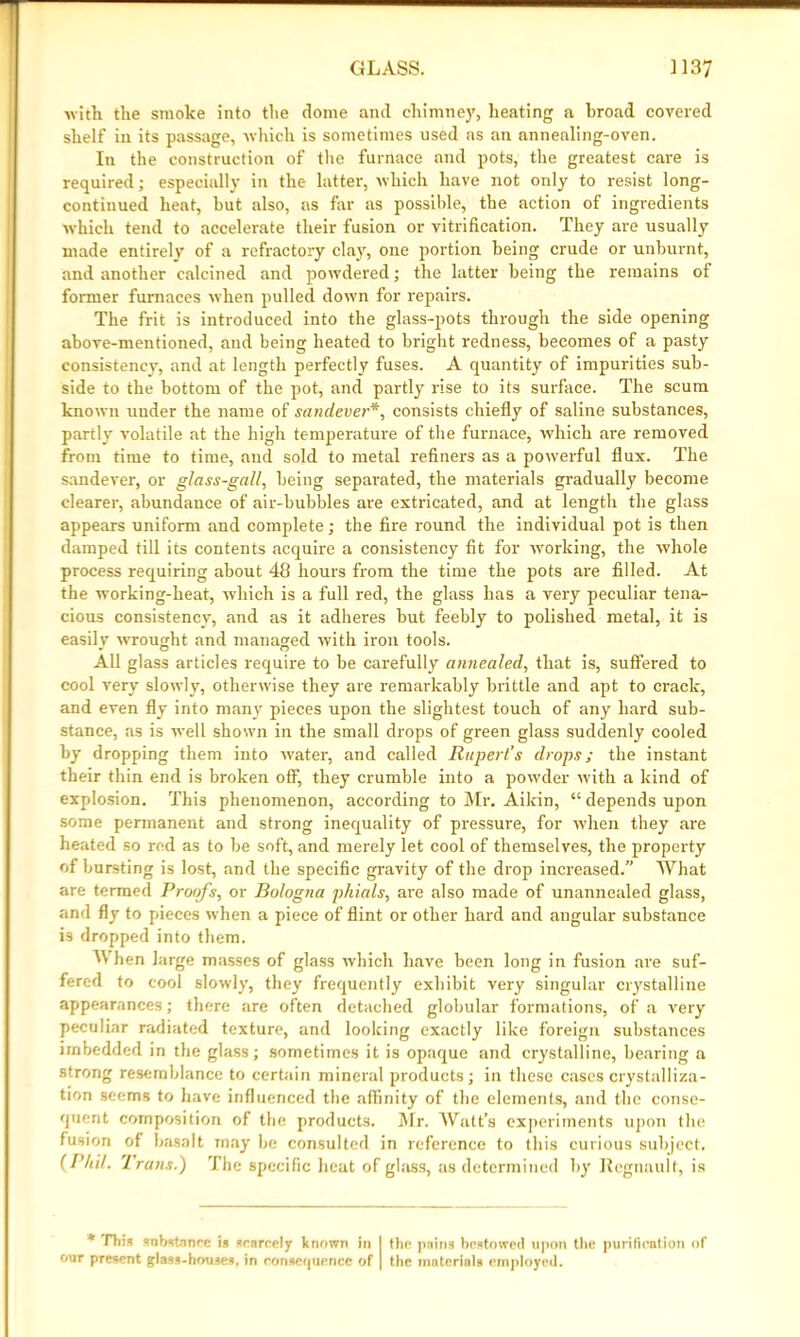 with the smoke into the dome and chimney, heating a hroad covered shelf in its passage, which is sometimes used as an annealing-oven. In the construction of the furnace and pots, the greatest care is required; especially in the latter, which have not only to resist long- continued heat, hut also, as far as possible, the action of ingredients which tend to accelerate their fusion or vitrification. They are usually made entirely of a refractory clay, one portion being crude or unburnt, and another calcined and powdered; the latter being the remains of former furnaces when pulled dowm for repairs. The frit is introduced into the glass-pots through the side opening above-mentioned, and being heated to bright redness, becomes of a pasty consistency, and at length perfectly fuses. A quantity of impurities sub- side to the bottom of the pot, and partly rise to its surface. The scum known under the name of sandever*, consists chiefly of saline substances, partly volatile at the high temperature of the furnace, which are removed from time to time, and sold to metal refiners as a powerful flux. The sandever, or glass-gall, being separated, the materials gradually become clearer, abundance of air-bubbles are extricated, and at length the glass appears uniform and complete; the fire round the individual pot is then damped till its contents acquire a consistency fit for working, the whole process requiring about 48 hours from the time the pots are filled. At the working-heat, which is a full red, the glass has a very peculiar tena- cious consistency, and as it adheres but feebly to polished metal, it is easilv wrought and managed with iron tools. All glass articles require to be carefully annealed, that is, suffered to cool very slowly, otherwise they are remarkably brittle and apt to crack, and even fly into many pieces upon the slightest touch of any hard sub- stance, as is well shown in the small drops of green glass suddenly cooled by dropping them into water, and called Rupert’s drops; the instant their thin end is broken off, they crumble into a powder with a kind of explosion. This phenomenon, according to Mr. Aikin, “ depends upon some permanent and strong inequality of pressure, for when they are heated so red as to be soft, and merely let cool of themselves, the property of bursting is lost, and the specific gravity of the drop increased.” What are termed Proofs, or Bologna phials, are also made of unannealed glass, and fly to pieces when a piece of flint or other hard and angular substance i3 dropped into them. M hen large masses of glass w'hich have been long in fusion are suf- fered to cool slowly, they frequently exhibit very singular crystalline appearances; there are often detached globular formations, of a very peculiar radiated texture, and looking exactly like foreign substances imbedded in the glass; sometimes it is opaque and crystalline, bearing a strong resemblance to certain mineral products; in these cases crystalliza- tion seems to have influenced the affinity of the elements, and the conse- quent composition of the products. Mr. Watt’s experiments upon the fusion of basalt may be consulted in reference to this curious subject. {Phil. Irons.) The specific heat of glass, as determined by Regnault, is * Diis substance is scarcely known in I the pains bestowed upon the purification of our present glass-houses, in consequence of | the materials employed.