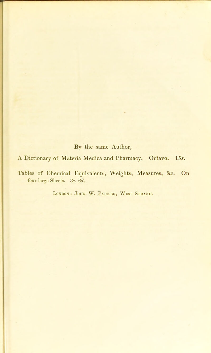 By the same Author, A Dictionary of Materia Medica and Pharmacy. Octavo. 155. Tables of Chemical Equivalents, Weights, Measures, &c. On four large Sheets. 3s. 6d. London: John W. Parker, West Strand.