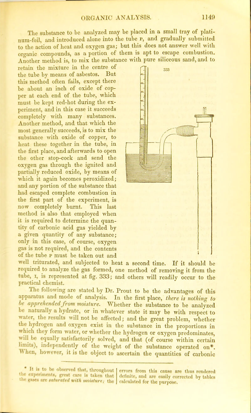 The substance to be analyzed may be placed in a small tray of plati- num-foil, and introduced alone into the tube p, and gradually submitted to the action of heat and oxygen gas; but this does not answer well with organic compounds, as a portion of them is apt to escape combustion. Another method is, to mix the substance with pure siliceous sand, and to retain the mixture in the centre of the tube by means of asbestos. But this method often fails, except there be about an inch of oxide of cop- per at each end of the tube, which must be kept red-hot during the ex- periment, and in this case it succeeds completely with many substances. Another method, and that which the most generally succeeds, is to mix the substance with oxide of copper, to heat these together in the tube, in the first place, and afterwards to open the other stop-cock and send the oxygen gas through the ignited and partially reduced oxide, by means of which it again becomes peroxidized; and any portion of the substance that had escaped complete combustion in the first part of the experiment, is now completely burnt. This last method is also that employed when it is required to determine the quan- tity of carbonic acid gas yielded by a given quantity of any substance; only in this case, of course, oxygen gas is not required, and the contents of the tube p must be taken out and well triturated, and subjected to heat a second time. If it should be required to analyze the gas formed, one method of removing it from the tube, i, is represented at fig. 333; and others will readily occur to the practical chemist. The following are stated by Dr. Prout to be the advantages of this apparatus and mode of analysis. In the first place, there is nothing to he apprehended from moisture. Whether the substance to be analyzed be naturally a hydrate, or in whatever state it may be with respect to water, the results will not be affected; and the great problem, whether the hydrogen and oxygen exist in the substance in the proportions in which they form water, or whether the hydrogen or oxygen predominates, vill be equally satisfactorily solved, and that (of course within certain limits), independently of the weight of the substance operated on*. W hen, however, it is the object to ascertain the quantities of carbonic It is to be observed that, throughout the experiments, great care is taken that the gases arc saturated with moisture; the errors from this cause are thus rendered definite, and are easily corrected by tables calculated for the purpose.