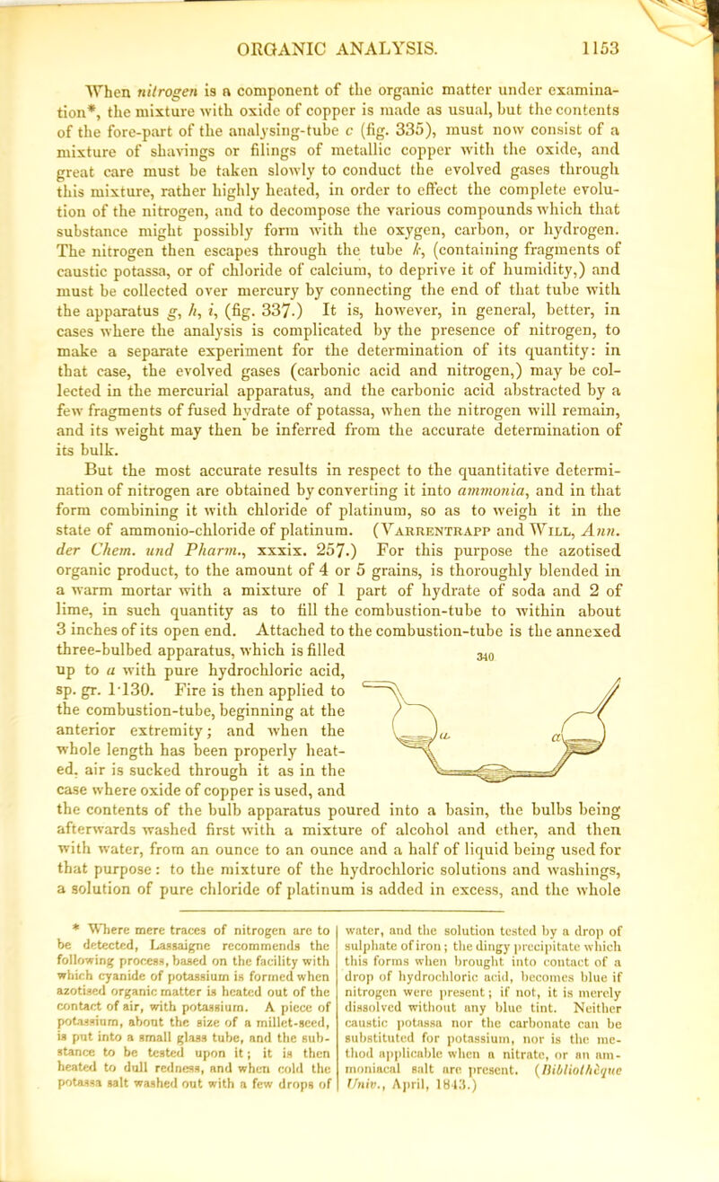 When nitrogen i3 a component of the organic matter under examina- tion*, the mixture with oxide of copper is made as usual, hut the contents of the fore-part of the analysing-tube c (fig. 335), must now consist of a mixture of shavings or filings of metallic copper with the oxide, and great care must he taken slowly to conduct the evolved gases through this mixture, rather highly heated, in order to effect the complete evolu- tion of the nitrogen, and to decompose the various compounds which that substance might possibly form with the oxygen, carbon, or hydrogen. The nitrogen then escapes through the tube k, (containing fragments of caustic potassa, or of chloride of calcium, to deprive it of humidity,) and must be collected over mercury by connecting the end of that tube with the apparatus g, h, i, (fig. 337-) It is, however, in general, better, in cases where the analysis is complicated by the presence of nitrogen, to make a separate experiment for the determination of its quantity: in that case, the evolved gases (carbonic acid and nitrogen,) may be col- lected in the mercurial apparatus, and the carbonic acid abstracted by a few fragments of fused hydrate of potassa, when the nitrogen will remain, and its weight may then be inferred from the accurate determination of its bulk. But the most accurate results in respect to the quantitative determi- nation of nitrogen are obtained by converting it into ammonia, and in that form combining it with chloride of platinum, so as to weigh it in the state of ammonio-chloride of platinum. (Varrentrapp and Will, Ann. der Chem. und Pharmxxxix. 257.) For this purpose the azotised organic product, to the amount of 4 or 5 grains, is thoroughly blended in a warm mortar with a mixture of 1 part of hydrate of soda and 2 of lime, in such quantity as to fill the combustion-tube to within about 3 inches of its open end. Attached to the combustion-tube is the annexed three-bulbed apparatus, which is filled up to a with pure hydrochloric acid, sp. gr. 1T30. Fire is then applied to the combustion-tube, beginning at the anterior extremity; and when the whole length has been properly heat- ed. air is sucked through it as in the case where oxide of copper is used, and the contents of the bulb apparatus poured into a basin, the bulbs being afterwards washed first with a mixture of alcohol and ether, and then with water, from an ounce to an ounce and a half of liquid being used for that purpose: to the mixture of the hydrochloric solutions and washings, a solution of pure chloride of platinum is added in excess, and the whole * Where mere traces of nitrogen are to be detected, Lassaigne recommends the following process, based on the facility with which cyanide of potassium is formed when azotised organic matter is heated out of the contact of air, with potassium. A piece of potassium, about the size of a millet-seed, is put into a small glass tube, and the sub- stance to be tested upon it; it is then heated to dull redness, and when cold the potassa salt washed out with a few drops of water, and the solution tested by a drop of sulphate of iron; the dingy precipitate which this forms when brought into contact of a drop of hydrochloric acid, becomes blue if nitrogen were present; if not, it is merely dissolved without any blue tint. Neither caustic potassa nor the carbonate can be substituted for potassium, nor is the me- thod applicable when a nitrate, or an nm- moniacal salt are present. (Bibliothique Univ., April, 1843.)