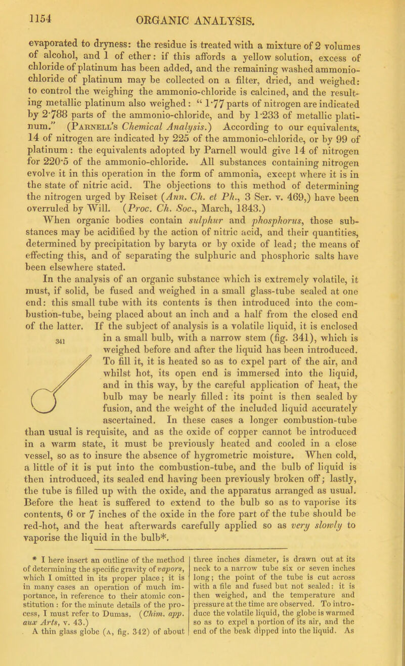 evaporated to dryness: the residue is treated with a mixture of 2 volumes of alcohol, and 1 of ether: if this affords a yellow solution, excess of chloride of platinum has been added, and the remaining washed ammonio- chloride of platinum may be collected on a filter, dried, and weighed: to control the weighing the ammonio-chloride is calcined, and the result- ing metallic platinum also weighed: “ 1*77 parts of nitrogen are indicated by 2*788 parts of the ammonio-chloride, and by 1233 of metallic plati- num.” (Parnell’s Chemical Analysis.) According to our equivalents, 14 of nitrogen are indicated by 225 of the ammonio-chloride, or by 99 of platinum: the equivalents adopted by Parnell would give 14 of nitrogen for 220*5 of the ammonio-chloride. All substances containing nitrogen evolve it in this operation in the form of ammonia, except where it is in the state of nitric acid. The objections to this method of determining the nitrogen urged by Reiset {Ann. Ch. et Ph., 3 Ser. v. 469,) have been overruled by Will. {Proc. Ch. Soc., March, 1843.) When organic bodies contain sulphur and phosphorus, those sub- stances may be acidified by the action of nitric acid, and their quantities, determined by precipitation by baryta or by oxide of lead; the means of effecting this, and of separating the sulphuric and phosphoric salts have been elsewhere stated. In the analysis of an organic substance which is extremely volatile, it must, if solid, be fused and weighed in a small glass-tube sealed at one end: this small tube with its contents is then introduced into the com- bustion-tube, being placed about an inch and a half from the closed end of the latter. If the subject of analysis is a volatile liquid, it is enclosed in a small bulb, with a narrow stem (fig. 341), which is weighed before and after the liquid has been introduced. To fill it, it is heated so as to expel part of the air, and whilst hot, its open end is immersed into the liquid, and in this way, by the careful application of heat, the bulb may be nearly filled: its point is then sealed by fusion, and the weight of the included liquid accurately ascertained. In these cases a longer combustion-tube than usual is requisite, and as the oxide of copper cannot be introduced in a warm state, it must be previously heated and cooled in a close vessel, so as to insure the absence of hygrometric moisture. When cold, a little of it is put into the combustion-tube, and the bulb of liquid is then introduced, its sealed end having been previously broken off; lastly, the tube is filled up with the oxide, and the apparatus arranged as usual. Before the heat is suffered to extend to the bulb so as to vaporise its contents, 6 or 7 inches of the oxide in the fore part of the tube should be red-hot, and the heat afterwards carefully applied so as very slowly to vaporise the liquid in the bulb*. 341 * I here insert an outline of the method of determining the specific gravity of vapors, which I omitted in its proper place; it is in many cases an operation of much im- portance, in reference to their atomic con- stitution : for the minute details of the pro- cess, I must refer to Dumas. {Chim. app. aux Arts, v. 43.) A thin glass globe (a, fig. 342) of about three inches diameter, is drawn out at its neck to a narrow tube six or seven inches long; the point of the tube is cut across with a file and fused but not sealed: it is then weighed, and the temperature and pressure at the time are observed. To intro- duce the volatile liquid, the globe is warmed so as to expel a portion of its air, and the end of the beak dipped into the liquid. As