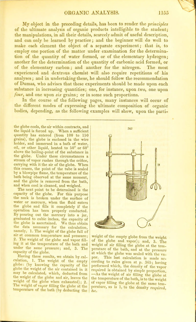 My object in the preceding details, has been to render the principles of the ultimate analysis of organic products intelligible to the student; the manipulations, in all their details, scarcely admit of useful description, and can only be learned by practice; and the beginner will do well to make each element the object of a separate experiment; that is, to employ one portion of the matter under examination for the determina- tion of the quantity of water formed, or of the elementary hydrogen; another for the determination of the quantity of carbonic acid formed, or of the elementary carbon; and another for the nitrogen. The most experienced and dextrous chemist will also require repetitions of his analyses; and in undertaking these, he should follow the recommendation of Dumas, who advises that these experiments should be made upon each substance in increasing quantities; one, for instance, upon two, one upon four, and one upon six grains; or in some such proportions. In the course of the following pages, many instances will occur of the different modes of expressing the ultimate composition of organic bodies, depending, as the following examples will show, upon the parti- the globe cools, the air within contracts, and the liquid is forced up. When a sufficient quantity has entered (from 100 to 150 grains), the globe is enclosed in the wire holder, and immersed in a bath of water, oil, or other liquid, heated to 50° or 60° above the boiling-point of the substance in the globe. Under these circumstances a stream of vapor rushes through the orifice, carrying with it the air of the globe. When this ceases, the point of the tube is sealed by a blowpipe flame, the temperature of the hath being observed at the same moment, and the globe is removed from the bath, and when cool is cleaned, and weighed. The next point to be determined is the capacity of the globe. Por this purpose the neck is broken under the surface of water or mercury, when the fluid enters the globe and fills it completely if the operation has been properly conducted. By pouring out the mercury into a jar, graduated to cubic inches, the capacity of the globe is ascertained. We thus obtain the data necessary for the calculation, namely, 1. The weight of the globe full of air at common temperature and pressure; 2. The weight of the globe and vapor fill- ing it at the temperature of the bath and under the same pressure; and, 3. The capacity of the globe. Having these results, we obtain by cal- culation, 1. The weight of the empty globe: (by knowing the capacity of the globe the weight of the air contained in it may be calculated, which, deducted from the weight of the globe and air, leaves the weight of the globe when exhausted); 2. The weight of vapor filling the globe at the temperature of the bath (by deducting the 342 weight of the empty globe from the weight of the globe and vapor); and, 3. The weight of air filling the globe at the tem- perature of the bath, and at the pressure at which the globe was sealed with the va- por. This last calculation is made ac- cording to rules given at p. 3G5; having performed which, the density of the vapor required is obtained by simple proportion, —As the weight of air filling the globe at the temperature of the bath, is to the weight of vapor filling the globe at the same tem- perature, so is 1, to the density required,