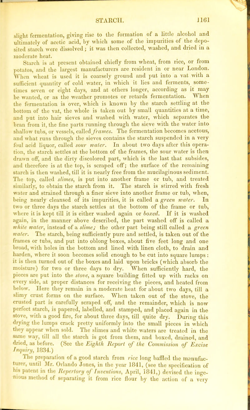 slight fermentation, giving rise to the formation of a little alcohol and ultimately of acetic acid, by which some ol the impurities of the depo- sited starch were dissolved; it was then collected, washed, and dned in a moderate heat. Starch is at present obtained chiefly from wheat, from rice, or from potatos, and the largest manufacturers are resident in or near London. When wheat is used it is coarsely ground and put into a vat with a sufficient quantity of cold water, in which it lies and ferments, some- times seven or eight days, and at others longer, according as it may be wanted, or as the weather promotes or retards fermentation. When the fermentation is over, which is known by the starch settling at the bottom of the vat, the whole is taken out by small quantities at a time, and put into hair sieves and washed with water, which separates the bran from it, the fine parts running through the sieve with the water into shallow tubs, or vessels, called frames. The fermentation becomes acetous, and what runs through the sieves contains the starch suspended in a very foul acid liquor, called sour water. In about two days after this opera- tion, the starch settles at the bottom of the frames, the sour water is then drawn off, and the dirty discolored part, which is the last that subsides, and therefore is at the top, is scraped oflf; the surface of the remaining starch is then washed, till it is nearly free from the mucilaginous sediment. The top, called slimes, is put into another frame or tub, and treated similarly, to obtain the starch from it. The starch is stirred with fresh water and strained through a finer sieve into another frame or tub, when, being nearly cleansed of its impurities, it is called a green water. In two or three days the starch settles at the bottom of the frame or tub, where it is kept till it is either washed again or boxed. If it is washed again, in the manner above described, the part washed oflf is called a while water, instead of a slime; the other part being still called a green water. The starch, being sufficiently pure and settled, is taken out of the frames or tubs, and put into oblong boxes, about five feet long and one broad, with holes in the bottom and lined with linen cloth, to drain and harden, where it soon becomes solid enough to be cut into square lumps: it is then turned out of the boxes and laid upon bricks (which absorb the moisture) for two or three days to dry. When sufficiently hard, the pieces are put into the stove, a square building fitted up with racks on every side, at proper distances for receiving the pieces, and heated from below. Here they remain in a moderate heat for about two days, till a slimy crust forms on the surface. When taken out of the stove, the crusted part is carefully scraped oflf, and the remainder, which is now perfect starch, is papered, labelled, and stamped, and placed again in the stove, with a good fire, for about three days, till quite dry. During this drying the lumps crack pretty uniformly into the small pieces in which they appear when sold. The slimes and white waters are treated in the same way, till all the starch is got from them, and boxed, drained, and dried, as before. (See the Eighth Report of the Commission of Excise Inquiry, 1834.) I he preparation of a good starch from rice long baffled the manufac- turer, until Mr. Orlando Jones, in the year 1841, (see the specification of bis patent in the Repertory of Inventions, April, 1841,) devised the inge- nious method of separating it from rice flour by the action of a very