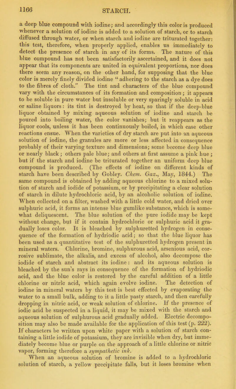 a deep blue compound with iodine; and accordingly this color is produced whenever a solution of iodine is added to a solution of starch, or to starch diffused through water, or when starch and iodine are triturated together: this test, therefore, when properly applied, enables us immediately to detect the presence of starch in any of its forms. The nature of this blue compound has not been satisfactorily ascertained, and it does not appear that its components are united in equivalent proportions, nor does there seem any reason, on the other hand, for supposing that the blue color is merely finely divided iodine “ adhering to the starch as a dye does to the fibres of cloth.” The tint and characters of the blue compound vary with the circumstances of its formation and composition; it appears to be soluble in pure water but insoluble or very sparingly soluble in acid or saline liquors: its tint is destroyed by heat, so that if the deep-blue liquor obtained by mixing aqueous solution of iodine and starch be poured into boiling water, the color vanishes; but it reappears as the liquor cools, unless it has been continuously boiled, in which case other reactions ensue. When the varieties of dry starch are put into an aqueous solution of iodine, the granules are more or less affected in consequence probably of their varying texture and dimensions; some become deep blue or nearly black; others pale blue; and others at first assume a pink hue ; but if the starch and iodine be triturated together an uniform deep blue compound is produced. (The effects of iodine on different kinds of starch have been described by Gobley. Chem. Gaz., May, 1844.) The same compound is obtained by adding aqueous chlorine to a mixed solu- tion of starch and iodide of potassium, or by precipitating a clear solution of starch in dilute hydrochloric acid, by an alcoholic solution of iodine. When collected on a filter, washed with a little cold water, and dried over sulphuric acid, it forms an intense blue gumlike substance, which is some- what deliquescent. The blue solution of the pure iodide may be kept without change, but if it contain hydrochloric or sulphuric acid it gra- dually loses color. It is bleached by sulphuretted hydrogen in conse- quence of the formation of hydriodic acid; so that the blue liquor has been used as a quantitative test of the sulphuretted hydrogen present in mineral waters. Chlorine, bromine, sulphurous acid, arsenious acid, cor- rosive sublimate, the alkalis, and excess of alcohol, also decompose the iodide of starch and abstract its iodine: and its aqueous solution is bleached by the sun’s rays in consequence of the formation of hydriodic acid, and the blue color is restored by the careful addition of a little chlorine or nitric acid, which again evolve iodine. The detection of iodine in mineral waters by this test is best effected by evaporating the water to a small bulk, adding to it a little pasty starch, and then carefully dropping in nitric acid, or weak solution of chlorine. If the presence of iodic acid be suspected in a liquid, it may be mixed with the starch and aqueous solution of sulphurous acid gradually added. Electric decompo- sition may also be made available for the application of this test (p. 222). If characters be written upon white paper with a solution of starch con- taining a little iodide of potassium, they are invisible when dry, but imme- diately become blue or purple on the approach of a little chlorine or nitric vapor, forming therefore a sympathetic ink. When an aqueous solution of bromine is added to a hydrochloric solution of starch, a yellow precipitate falls, but it loses bromine when