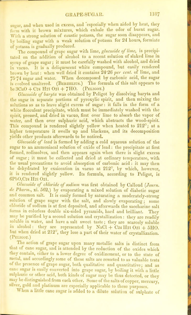 sugar, anti when used in excess, and especially when aided by heat, they form with it brown mixtures, which exhale the odor of burnt sugar. With a strong solution of caustic potassa, the sugar soon disappears, and bv boiling sugar with a weak solution of potassa for 24 hours, formiate of potassa is gradually produced. The compound of grape sugar with lime, glucoside of lime, is precipi- tated on the addition of alcohol to a recent solution of slaked lime in syrup of grape sugar; it must be carefully washed with alcohol, and dried in vacuo. It is a deliquescent white compound, but easily rendered brown by heat: when well dried it contains 24'26 per cent, of lime, and 75-74 sugar and water. When decomposed by carbonic acid, the sugar is evolved unaltered. (Bebzelius.) The formula of this salt appears to be 3CaO + C24 H21 O21 + 7 HO. (Peligot.) Glucosicle of baryta was obtained by Peligot by dissolving baryta and the sugar in separate portions of pyroxylic spirit, and then mixing the solutions so as to leave slight excess of sugar: it falls in the form of a white flocculent precipitate, which must be immediately washed with the spirit, pressed, and dried in vacuo, first over lime to absorb the vapor of water, and then over sulphuric acid, which abstracts the wood-spirit. This compound is rendered slightly yellow when heated to 212°; at a higher temperature it swells up and blackens, and its decomposition yields other products afterwards to be noticed. Glucoside of lead is formed by adding a cold aqueous solution of the sugar to an ammoniacal solution of oxide of lead: the precipitate at first formed, redissolves, and then appears again when there is slight excess of sugar; it must be collected and dried at ordinary temperature, with the usual precautions to avoid absorption of carbonic acid: it may then be dehydrated by exsiccation in vacuo at 212°, by which, however, it is rendered slightly yellow. Its formula, according to Peligot, is 6PbO,C’24 H21O21. Glucoside of chloride of sodium was first obtained by Calloud (Journ. de Pharm., xi. 562,) by evaporating a mixed solution of diabetic sugar and common salt. It is easily formed by saturating a moderately-strong solution of grape sugar with the salt, and slowly evaporating; some chloride of sodium is at first deposited, and afterwards the saccharine salt forms in colorless double six-sided pyramids, hard and brilliant. They may be purified by a second solution and crystallization: they are readily soluble in water, and have a salt sweet taste; they are scarcely soluble in alcohol: they are represented by NaCl + C24 H21 021 + 5HO. but when dried at 212°, they lose a part of their water of crystallization. (Peligot.) The action of grape sugar upon many metallic salts is distinct from that of cane sugar, and is attended by the reduction of the oxides which they contain, either to a lower degree of oxidizement, or to the state of metal, and accordingly some of these salts are resorted tons valuable tests of the presence of grape sugar, both qualitative and quantitative; and as cane sugar is easily converted into grape sugar, by boiling it with a little sulphuric or other acid, both kinds of sugar may be thus detected, or they may be distinguished from each other. Some of the salts of copper, mercury, silver,^ gold and platinum are especially applicable to these purposes. When a little cane sugar is added to a dilute solution of sulphate of