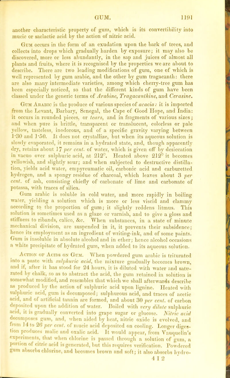 another characteristic property of gum, which is its convertibility into mucic or saclactic acid by the action of nitric acid. Gum occurs in the form of an exudation upon the bark of trees, and collects into drops which gradually harden by exposure; it may also be discovered, more or less abundantly, in tlie sap and juices of almost all plants and fruits, where it is recognised by the properties we are about to describe. There are two leading modifications of gum, one of which is well represented by gum arabic, and tlie other by gum tragacanth: there are also many intermediate varieties, among wdiich cherry-tree gum has been especially noticed, so that the different kinds of gum have been classed under the generic terms of Arabine, Tragacanlhine, and Cerasine. Gum Arabic is the produce of various species of acacia: it is imported from the Levant, Barbary, Senegal, the Cape of Good Hope, and India: it occurs in rounded pieces, or tears, and in fragments of various sizes; and when pure is brittle, transparent or translucent, colorless or pale yellow, tasteless, inodorous, and of a specific gravity varying between 1‘30 and L50. It does not crystallize, but when its aqueous solution is slowly evaporated, it remains in a hydrated state, and, though apparently dry, retains about 17 per cent, of water, which is given off by desiccation in vacuo over sulphuric acid, at 212°. Heated above 212° it becomes yellowish, and slightly sour; and when subjected to destructive distilla- tion, yields acid water, empyreumatic oil, carbonic acid and carburetted hydrogen, and a spongy residue of charcoal, which leaves about 3 per cent, of ash, consisting chiefly of carbonate of lime and carbonate of potassa, with traces of silica. Gum arabic is soluble in cold water, and more rapidly in boiling water, yielding a solution which is more or less viscid and clamm}’' according to the proportion of gum; it slightly reddens litmus. This solution is sometimes used as a glaze or varnish, and to give a gloss and stiffness to ribands, calico, See. When substances, in a state of minute mechanical division, are suspended in it, it prevents their subsidence; hence its employment as an ingredient of writing-ink, and of some paints. Gum is insoluble in absolute alcohol and in ether; hence alcohol occasions a white precipitate of hydrated gum, when added to its aqueous solution. Action of Acids on Gum. When powdered gum arabic is triturated into a paste with sulphuric acid, the mixture gradually becomes brown, and if. after it has stood for 24 hours, it is diluted with water and satu- rated by chalk, so as to abstract the acid, the gum retained in solution is somewhat modified, and resembles that which we shall afterwards describe as produced by the action of sulphuric acid upon lignine. Heated with sulphuric acid, gum is decomposed; sulphurous acid, and traces of acetic acid, and of artificial tannin are formed, and about 30 per cent, of carbon deposited upon the addition of water. Boiled with very dilute sulphuric acid, it is gradually converted into grape sugar or glucose. Nitric acid decomposes gum, and, when aided by heat, nitric oxide is evolved, and from 14 to 20 per cent, of mucic acid deposited on cooling. Longer diges- tion produces malic and oxalic acid. It would appear, from Yauquelin’s experiments, that when chlorine is passed through a solution of gum, a portion of citric acid is generated, but this requires verification. Powdered gum absorbs chlorine, and becomes brown and soft; it also absorbs liydro- 4 I 2