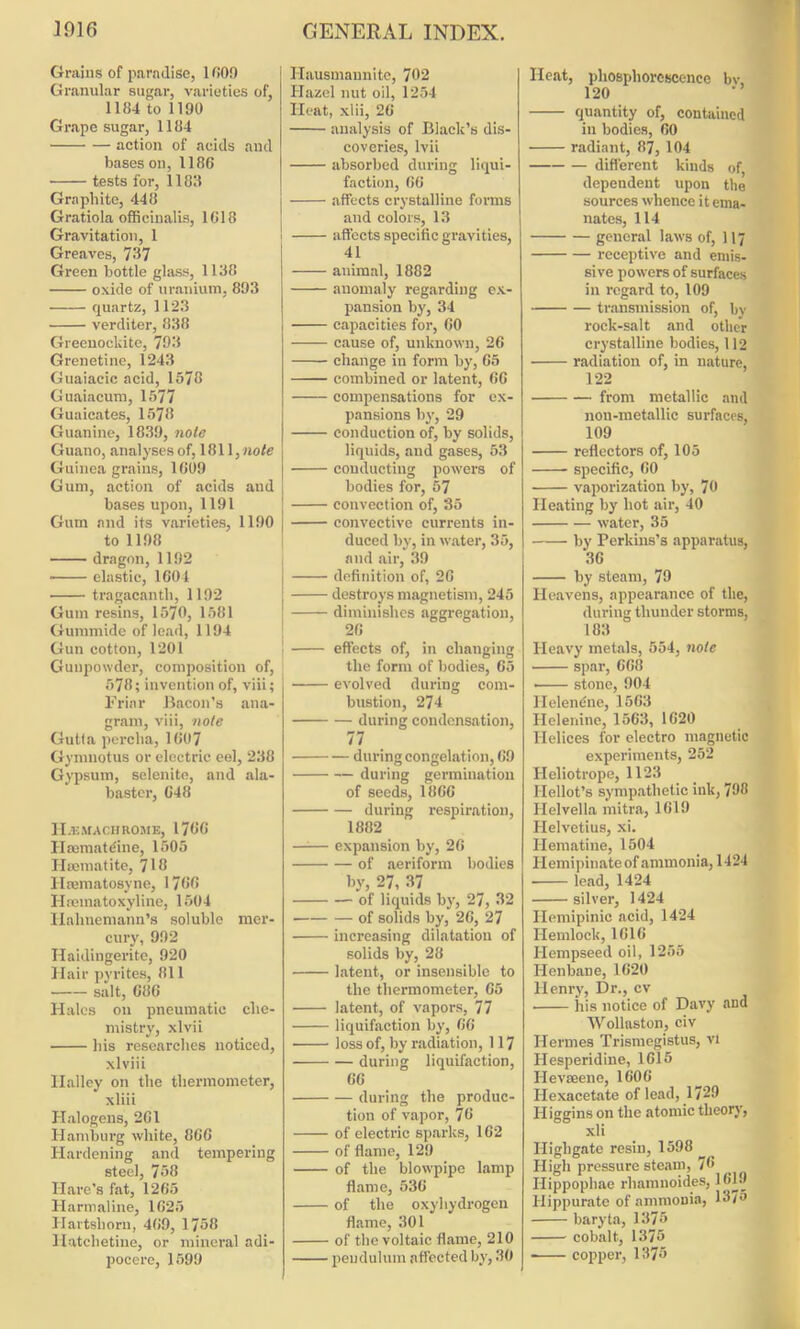 Grains of paradise, 1000 Granular sugar, varieties of, 1184 to 1190 Grape sugar, 1184 action of acids and bases on, 1186 tests for, 1183 Graphite, 448 Gratiola officinalis, 1618 Gravitation, 1 Greaves, 737 Green bottle glass, 1138 oxide of uranium, 803 quartz, 1123 verditer, 838 Greenockite, 793 Grenetine, 1243 Guaiacic acid, 1578 Guaiacum, 1577 Guaicates, 1578 Guanine, 1839, note Guano, analyses of, 1811, note Guinea grains, 1609 Gum, action of acids and bases upon, 1191 Gum and its varieties, 1190 to 1198 dragon, 1192 ■ elastic, 1604 tragacanth, 1192 Gum resins, 1570, 1581 Gunnnide of lead, 1194 Gun cotton, 1201 Gunpowder, composition of, 578; invention of, viii; Friar Bacon's ana- gram, viii, note Gutta percha, 1607 Gymnotus or electric eel, 238 Gypsum, selenite, and ala- baster, 648 II.1C MACI-I ROME, 1766 Hmmatdne, 1505 Haematite, 718 Ilamiatosvne, 1766 Hsematoxyline, 1504 Hahnemann’s soluble mer- cury, 992 Haidingerite, 920 Hair pyrites, 811 salt, 686 Hales on pneumatic che- mistry, xlvii his researches noticed, xlviii Halley on the thermometer, xliii Halogens, 261 Hamburg white, 866 Hardening and tempering steel, 758 Hare’s fat, 1265 Harmaline, 1625 Hartshorn, 469, 1758 Hatchetiue, or mineral adi- pocere, 1599 Hausmaunite, 702 Hazel nut oil, 1254 Heat, xlii, 26 analysis of Black’s dis- coveries, lvii absorbed during liqui- faction, 66 affects crystalline forms and colors, 13 affects specific gravities, 41 l animal, 1882 j anomaly regarding ex- pansion by, 34 I capacities for, 60 cause of, unknown, 26 change in form by, 65 combined or latent, 66 compensations for ex- pansions by, 29 conduction of, by solids, liquids, and gases, 53 conducting powers of bodies for, 57 convection of, 35 convective currents in- duced by, in water, 35, and air, 39 definition of, 26 destroys magnetism, 245 diminishes aggregation, 26 ! effects of, in changing the form of bodies, 65 evolved during com- bustion, 274 during condensation, 77 during congelation, 69 during germination of seeds, 1866 during respiration, 1882 expansion by, 26 of aeriform bodies by, 27, 37 of liquids by, 27, 32 of solids by, 26, 27 increasing dilatation of solids by, 28 latent, or insensible to the thermometer, 65 latent, of vapors, 77 liquifaction by, 66 loss of, by radiation, 117 during liquifaction, 66 during the produc- tion of vapor, 76 of electric sparks, 162 of flame, 129 of the blowpipe lamp flame, 536 of the oxyhydrogen flame, 301 of the voltaic flame, 210 pendulum affected by, 30 Heat, phosphorescence bv, 120 quantity of, contained in bodies, 60 radiant, 87, 104 different kinds of, dependent upon the sources whence it ema- nates, 114 general laws of, 117 receptive and emis- sive powers of surfaces in regard to, 109 transmission of, bv rock-salt and other crystalline bodies, 112 • radiation of, in nature, 122 from metallic and nou-metallic surfaces, 109 reflectors of, 105 specific, 60 vaporization by, 70 Heating by hot air, 40 water, 35 by Perkins’s apparatus, 36 by steam, 79 Heavens, appearance of the, during thunder storms, 183 Heavy metals, 554, note spar, 668 ■ stone, 904 llelendne, 1503 Helenine, 1563, 1620 Helices for electro magnetic experiments, 252 Heliotrope, 1123 Ilellot’s sympathetic ink, 798 Helvella mitra, 1619 Helvetius, xi. Hematine, 1504 Ilemipinate of ammonia, 1424 • lead, 1424 silver, 1424 Hemipinic acid, 1424 Hemlock, 1616 Ilempseed oil, 1255 Henbane, 1620 Henry, Dr., cv his notice of Davy and Wollaston, civ Hermes Trismegistus, vi Hesperidine, 1615 I-Ievseene, 1606 Ilexacetate of lead, 1729 Higgins on the atomic theory, xli Ilighgate resin, 1598 High pressure steam, 76 Hippophae rhamnoides, 1619 Hippurate of ammonia, 137° baryta, 1375 cobalt, 1375 copper, 1375