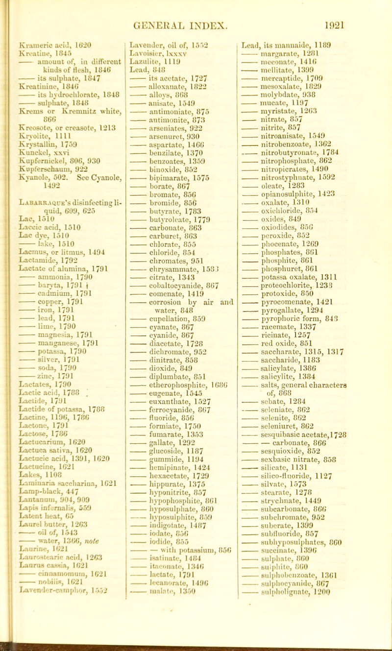 Krameric acid, 1020 K routine, 1045 amount of, in different kinds of flesh, 1840 its sulphate, 1847 Kreathiine, 1840 its hydrochlorate, 1848 sulphate, 1848 Krems or lvremnitz white, 860 Kreosote, or creasote, 1213 Kryolite, 1111 Krystallin, 1739 Kunckel, xxvi Kupferniekel, 800, 930 Kupferschaum, 922 Kvanole, 502. See Cyanole, 1492 Labarraque’s disinfecting li- quid, 009, 625 Lac, 1510 Laccic acid, 1510 Lac dye, 1510 lake, 1510 Lacmus, or litmus, 1494 Lactamide, 1792 Lactate of alumina, 1791 ammonia, 1790 baryta, 1791 j cadmium, 1791 copper, 1791 iron, 1791 lead, 1791 lime, 1790 magnesia, 1791 manganese, 1791 potassa, 1790 silver, 1791 soda, 1790 zinc, 1791 Lactates, 1790 Lactic acid, 1788 Lactide, 1791 Lactide of potassa, 1788 Lactine, 1190, 1780 Lactone, 1791 Lactose, 1780 Lactucarium, 1020 Lactuca sativa, 1020 Lactucic acid, 1391, 1020 Lactucine, 1021 Lakes, 1108 Laminaria saccharina, 1021 Lamp-fdack, 447 Lantanum, 904, 909 Lapis infemalis, 339 Latent heat, 05 Laurel butter, 1203 oil of, 1543 | water, 1300, note Laurine, 1021 Laurostearic acid, 1203 Lanrus cassia, 1021 cinnamomurn, 1021 nobiiis, 1021 Lavender-camphor, 1552 j Lavender, oil of, 1552 Lavoisier, lxxxv Lazulite, 1119 Lead, 848 its acetate, 1727 alloxanate, 1822 alloys, 808 anisate, 1549 antimoniate, 875 antimonite, 873 arseniates, 922 arsenuret, 930 aspartate, 1400 benzilate, 1370 benzoates, 1359 binoxide, 852 bipimarate, 1575 borate, 807 bromate, 850 bromide, 850 butyrate, 1783 butyroleate, 1779 carbonate, 863 carburet, 863 chlorate, 855 chloride, 854 chromates, 951 chrysammate, 1581 citrate, 1343 cobaltocyanide, 807 comenate, 1419 corrosion by air and water, 848 cupellation, 859 cyanate, 867 cyanide, 867 diacetate, 1728 dichromate, 952 dinitrate, 858 dioxide, 849 diplumbate, 851 etheropliosphite, 1080 eugeuate, 1545 euxanthate, 1527 ferrocyanide, 807 fluoride, 850 formiate, 1750 fumarate, 1353 gallate, 1292 glucoside, 1187 gummide, 1194 hemipinate, 1424 hexacetate, 1729 ■ hippurate, 1375 hyponitrite, 857 hypophosphite, 801 | hyposulphate, 800 I hyposulphite, 859 indigotate, 1487 iodate, 850 j iodide, 855 with potassium, 850 isatiimte, 1484 itneonate, 1340 lactate, 1791 lecanorate, 1490 mala to, 1350 Lead, its mannaide, 1189 margarate, 1281 meconate, 1410 ■ meditate, 1399 mercaptide, 1709 mesoxalate, 1829 molybdate, 938 mucate, 1197 myristate, 1203 nitrate, 857 nitrite, 857 nitroanisate, 1549 nitrobenzoate, 1302 nitrobutyronate, 1784 nitrophosphate, 862 nitropicrates, 1490 nitrostyphnate, 1592 oleate, 1283 opianosulphite, 1423 oxalate, 1310 oxichloride, 854 - . . oxides, 849 oxiodides, 850 peroxide, 852 phoeenate, 1209 phosphates, 801 phosphite, 801 phosphuret, 801 potassa oxalate, 1311 proteochlorite, 1238 protoxide, 850 pyroeomenate, 1421 pyrogallate, 1294 pyrophoric form, 843 racemate, 1337 ricinate, 1257 red oxide, 851 saccharate, 1315, 1317 saccharide, 1183 salicylate, 1386 salicylite, 1384 salts, general characters of, 808 sebate, 1284 scleniate, 862 selenite, 802 seleniuret, 802 ——- sesquibasic acetate, 1728 carbonate, 866 sesquioxide, 852 sexbasic nitrate, 858 silicate, 1131 silico-fluoride, 1127 silvatc, 1573 stearate, 1278 strychnate, 1449 subcarbouate, 800 subchromate, 952 suberate, 1399 subfluoride, 857 subhyposulphates, 800 succinate, 1390 sulphate, 800 sulphite, 800 sulphobcnzoatc, 1301 sulpbocyanido, 807 sulpholignate, 1200