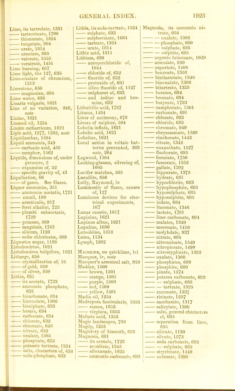 Lime, its tartrelate, 1331 tartrovluate, 1700 thionurate, 1824 tungstate, 984 urate, 1814 uraniate, 895 valerate, 1555 veratrate, 1451 Lime burning, 857 Lime light, the 127, 635 Liine-oxalate of chromium, 1313 Limestone, 658 magnesian, 694 Lime water, 836 Linaria vulgaris, 1621 Line of no variation, 246, note Linine, 1621 Linseed oil, 1254 Linum eatharticum, 1621 Lipic acid, 1277, 1282, note Liquidambar, 1594 Liquid ammonia, 349 carbonic acid, 458 camphor, 1562 Liquids, dimensions of, under pressure, 2 expansion of, 32 specific gravity of, 43 Liquifaction, 66 of gases. See Gases. Liquor ammonite, 351 ammoni® acetatis, 1721 amnii, 180 arsenicalis, 917 ferri alkalini, 723 plumbi subacetatis. 1729 potass®, 560 sanguinis, 1763 silicum, 1128 sod® chlorinat®, 609 Liquorice sugar, 1189 Liriodendrine, 1621 Liriodendron tulipifcra, 1621 Litharge, 850 crystallization of, 16 of gold, 850 of silver, 850 Lithia, 631 its acetate, 1723 ammonio phosphate, 633 i bicarbonate, 634 |i binoxalate, 1306 bisulphate, 633 | borate, 634 carbonate, 634 Jj chlorate, 632 11 chromate, 948 nitrate, 632 oxalate, 1305 j phosphate, 633 i potassio tartrate, 1324 ; salts, characters of, 634 ; soda-phosphate, 633 Lithia, its soda-tart rate, 1324 sulphate, 633 sulphoviunte, 1684 tartrate, 1324 urate, 1814 Lithic acid, 1811 Lithium, 630 auroperclilorido of, 1044 chlorido of, 632 fluoride of, 632 protoxide of, 631 siiico fluoride of, 1127 sulphuret of, 633 and iodine and bro- mine, 632 Lithofellic acid, 1797 Litmus, 1494 Liver of antimony, 878 Livers of sulphur, 584 Lobelia inflata, 1621 Lobelic acid, 1621 Lobeline, 1621 Local action in voltaic bat' teries prevented, 203 note, 204 Logwood, 1504 Looking-glasses, silvering of, 1005 Lucifer matches, 565 Lucullite, 656 Lully, Raymond, ix Luminosity of flame, causes of, 127 Luminous devices for elec- trical experiments, 167 Lunar caustic, 1017 Lupinine, 1621 Lupinus albus, 1621 Lupuline, 1636 Luteoldine, 1518 Lutes, 1134 Lymph, 1802 Macbribe, on quicklime, lvi Macquer, lv, note \ Macquer’s arsenical salt, 919 Madder, 1500 brown, 1501 orange, 1501 purple, 1500 red, 1500 yellow, 1501 Madia oil, 1254 Madrepora fascicularis, 1853 ramea, 1853 virginea, 1853 Mafuric acid, 1353 Magic landscapes, 798 Magilp, 1255 Magistery of bismuth, 888 Magnesia, 681 its acetate, 1723 aconitato, 1345 alloxanato, 1822 ammonio carbonate, 693 Magnesia, its ammonio ni- trate, 684 oxalate, 1308 phosphate, 690 sulphate, 688 sulphite, 685 argento fulminate, 1029 arseniate, 920 aspartate, 1466 benzoate, 1358 binitaconate, 1346 binoxalate, 1308 bitartrate, 1325 borates, 694 bromate, 684 butyrate, 1783 campborate, 1561 carbonate, 691 chlorate, 683 chloride, 683 chromate, 949 chrysammate, 1588 cinchonate, 1443 citrate, 1342 euxanthate, 1527 fluoborate, 695 formiate, 1750 fumarate, 1352 gallate, 1292 hippurate, 1375 hydrate, 681 hypochlorite, 683 hypophosphite, 685 hyposulphate, 685 hyposulphite, 685 iodate, 684 itaconate, 1346 lactate, 1791 lime carbonate, 694 malates, 1349 meconate, 1416 molybdate, 937 nitrate, 684 nitroanisate, 1549 nitropicrate, 1490 nitrostyplmate, 1592 oxalate, 1308 phosphates, 689 phosphite, 689 pinate, 1574 potassa carbonate, 693 sulphate, 688 tartrate, 1325 racemate, 1337 ricinate, 1257 saccliarate, 1317 salicylate, 1386 salts, general characters of, 695 separation from lime, 695 silicate, 1130 silvate, 1573 soda carbonate, 693 — sulphate, 688 strychnate, 1449 subernte, 1399