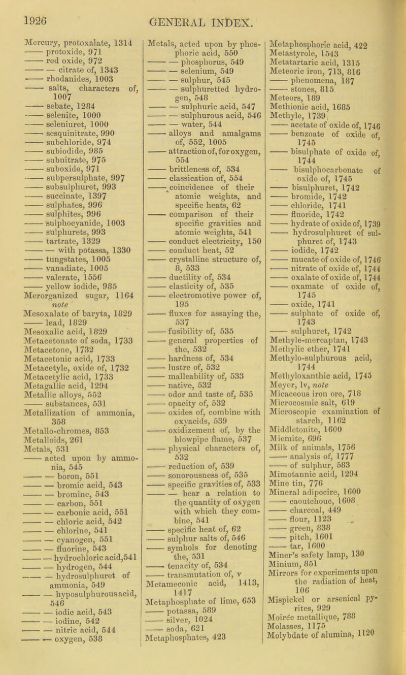 Mercury, protoxalate, 1314 protoxide, 971 red oxide, 972 citrate of, 1343 rhodanides, 1003 salts, characters of, 1007 sebate, 1284 selenite, 1000 seleniuret, 1000 sesquinitrate, 990 subchloride, 974 subiodide, 985 subnitrate, 975 suboxide, 971 subpersulphate, 997 subsulphuret, 993 succinate, 1397 sulphates, 996 sulphites, 996 sulphocyanide, 1003 sulpliurets, 993 tartrate, 1329 with potassa, 1330 tungstates, 1005 vanadiate, 1005 valerate, 1556 yellow iodide, 985 Merorganized sugar, 1164 note Mesoxalate of baryta, 1829 lead, 1829 Mesoxalic acid, 1829 Metacetonate of soda, 1733 Metacetone, 1732 Metacetonic acid, 1733 Metacetyle, oxide of, 1732 Metacetylic acid, 1733 Metagallic acid, 1294 Metallic alloys, 552 substances, 531 Metallization of ammonia, 358 Metallo-cliromes, 853 Metalloids, 261 Metals, 531 acted upon by ammo- nia, 545 boron, 551 bromic acid, 543 bromine, 543 carbon, 551 carbonic acid, 551 chloric acid, 542 chlorine, 541 — cyanogen, 551 fluorine, 543 hydrochloric acid,541 hydrogen, 544 liydrosulphuret of ammonia, 549 hyposulphurousacid, 546 iodic acid, 543 iodine, 542 — — nitric acid, 544 — oxygen, 538 Metals, acted upon by phos- phoric acid, 550 phosphorus, 549 selenium, 549 sulphur, 545 sulphuretted hydro- gen, 548 sulphuric acid, 547 sulphurous acid, 546 water, 544 alloys and amalgams of, 552, 1005 —— attraction of, for oxygen, 554 brittleness of, 534 classication of, 554 _coincidence of their atomic weights, and specific heats, 62 comparison of their specific gravities and atomic weights, 541 conduct electricity, 150 conduct heat, 52 crystalline structure of, 8, 533 ductility of, 534 elasticity of, 535 electromotive power of, 195 fluxes for assaying the, 537 fusibility of, 535 general properties of the, 532 hardness of, 534 lustre of, 532 malleability of, 533 native, 532 odor and taste of, 535 opacity of, 532 oxides of, combine with oxyacids, 539 oxidizement of, by the blowpipe flame, 537 physical characters of, 532 reduction of, 539 sonorousness of, 535 specific gravities of, 533 bear a relation to the quantity of oxygen with which they com- bine, 541 specific heat of, 62 sulphur salts of, 546 symbols for denoting the, 531 tenacity of, 534 transmutation of, v Metameconic acid, 1413, 1417 Metaphosphate of lime, 653 potassa, 589 silver, 1024 soda, 621 Mctapliosphates, 423 Metaphosphoric acid, 422 Metastyrole, 1543 Metatartaric acid, 1315 Meteoric iron, 713, 816 phenomena, 187 stones, 815 Meteors, 189 Methionic acid, 1685 Methyle, 1739 acetate of oxide of, 1746 benzoate of oxide of, 1745 bisulphate of oxide of 1744 bisulpliocarbonate of oxide of, 1745 bisulpliuret, 1742 bromide, 1742 chloride, 1741 fluoride, 1742 hydrate of oxide of, 1739 liydrosulphuret of sul- phuret of, 1743 iodide, 1742 mucate of oxide of, 1746 • nitrate of oxide of, 1744 oxalate of oxide of, 1744 oxamate of oxide of, 1745 oxide, 1741 sulphate of oxide of, 1743 sulphuret, 1742 Methyle-mercaptan, 1743 Methylic ether, 1741 Methylo-sulphurous acid, 1744 Methyloxanthic acid, 1745 Meyer, lv, note Micaceous iron ore, 718 Microcosmic salt, 619 Microscopic examination of starch, 1162 Middlctouite, 1600 Miemite, 696 Milk of animals, 1756 analysis of, 1777 of sulphur, 583 Mimotannic acid, 1294 Mine tin, 776 Mineral adipocire, 1600 caoutchouc, 1608 charcoal, 449 flour, 1123 green, 838 pitch, 1601 tar, 1600 Miner’s safety lamp, 130 Minium, 851 Mirrors for experiments upon the radiation of heat, 106 Mispickel or arsenical py* rites, 929 Moirde metallique, 788 Molasses, 1175 Molybdate of alumina, 1120