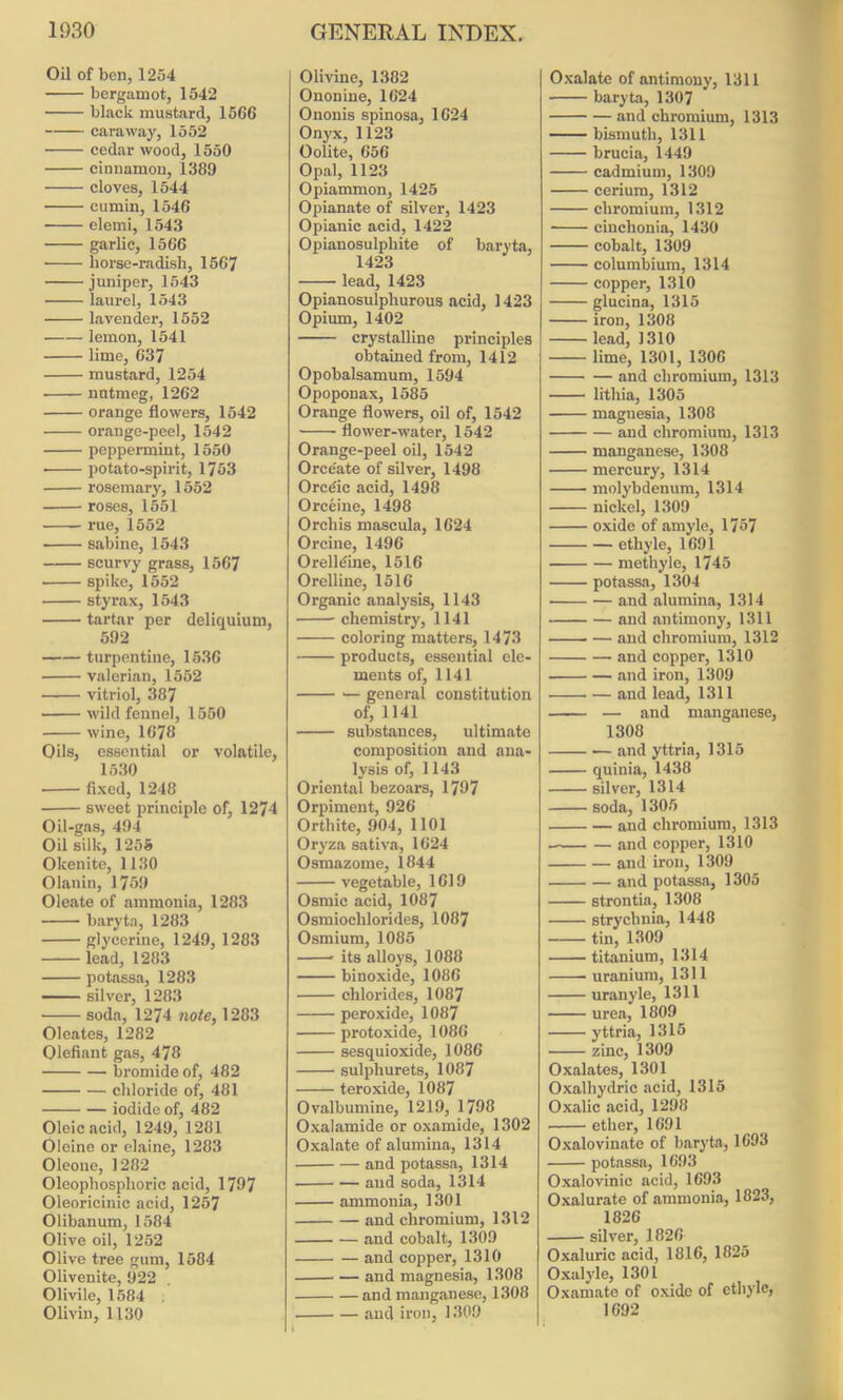 Oil of ben, 1254 bergamot, 1542 black mustard, 15G6 caraway, 1552 cedar wood, 1550 cinnamon, 1389 cloves, 1544 cumin, 1546 elemi, 1543 garlic, 1566 horse-radish, 1567 juniper, 1543 laurel, 1543 lavender, 1552 lemon, 1541 lime, 637 mustard, 1254 nutmeg, 1262 orange flowers, 1542 orange-peel, 1542 peppermint, 1550 potato-spirit, 1753 rosemary, 1552 roses, 1551 rue, 1552 sabine, 1543 scurvy grass, 1567 spike, 1552 styrax, 1543 tartar per deliquium, 592 turpentine, 1536 valerian, 1552 vitriol, 387 wild fennel, 1550 wine, 1678 Oils, essential or volatile, 1530 fixed, 1248 sweet principle of, 1274 Oil-gas, 494 Oil silk, 1255 Okenite, 1130 Olanin, 1759 Oleate of ammonia, 1283 baryta, 1283 glycerine, 1249, 1283 lead, 1283 potassa, 1283 — silver, 1283 soda, 1274 note, 1283 Oleates, 1282 Olefiant gas, 478 bromide of, 482 chloride of, 481 iodide of, 482 Oleic acid, 1249, 1281 Oleine or elaine, 1283 Oleone, 1282 Oleophosphoric acid, 1797 Oleoricinic acid, 1257 Olibanum, 1584 Olive oil, 1252 Olive tree gum, 1584 Olivenite, 922 Olivile, 1584 Olivin, 1130 Olivine, 1382 Ononine, 1624 Ononis spinosa, 1624 Onyx, 1123 Oolite, 656 Opal, 1123 Opiammon, 1425 Opianate of silver, 1423 Opianic acid, 1422 Opianosulphite of baryta, 1423 lead, 1423 Opianosulphurous acid, 1423 Opium, 1402 crystalline principles obtained from, 1412 Opobalsamum, 1594 Opoponax, 1585 Orange flowers, oil of, 1542 flower-water, 1542 Orange-peel oil, 1542 Orce'ate of silver, 1498 Orce'ic acid, 1498 Orceine, 1498 Orchis mascula, 1624 Orcine, 1496 Orelldine, 1516 Orelline, 1516 Organic analysis, 1143 chemistry, 1141 coloring matters, 1473 products, essential ele- ments of, 1141 — general constitution of, 1141 substances, ultimate composition and ana- lysis of, 1143 Oriental bezoars, 1797 Orpiment, 926 Orthite, 904, 1101 Oryza sativa, 1624 Osmazome, 1844 vegetable, 1619 Osmic acid, 1087 Osmiochlorides, 1087 Osmium, 1085 * its alloys, 1088 binoxide, 1086 chlorides, 1087 peroxide, 1087 protoxide, 1086 sesquioxide, 1086 sulphurets, 1087 teroxide, 1087 Ovalbumine, 1219, 1798 Oxalamide or oxamide, 1302 Oxalate of alumina, 1314 and potassa, 1314 and soda, 1314 ammonia, 1301 and chromium, 1312 and cobalt, 1309 and copper, 1310 and magnesia, 1308 and manganese, 1308 and iron, 1309 Oxalate of antimony, 1311 baryta, 1307 and chromium, 1313 bismuth, 1311 brucia, 1449 cadmium, 1309 cerium, 1312 chromium, 1312 ■ cinchonia, 1430 cobalt, 1309 columbium, 1314 copper, 1310 glucina, 1315 iron, 1308 lead, 1310 lime, 1301, 1306 and chromium, 1313 lithia, 1305 magnesia, 1308 and chromium, 1313 manganese, 1308 mercury, 1314 molybdenum, 1314 nickel, 1309 oxide of amyle, 1757 ethyle, 1691 methyle, 1745 potassa, 1304 and alumina, 1314 and antimony, 1311 and chromium, 1312 and copper, 1310 and iron, 1309 and lead, 1311 — and manganese, 1308 and yttria, 1315 quinia, 1438 silver, 1314 soda, 1305 and chromium, 1313 and copper, 1310 and iron, 1309 and potassa, 1305 strontia, 1308 strychnia, 1448 tin, 1309 titanium, 1314 uranium, 1311 uranyle, 1311 urea, 1809 yttria, 1315 zinc, 1309 Oxalates, 1301 Oxalhydric acid, 1315 Oxalic acid, 1298 ether, 1691 Oxalovinate of baryta, 1693 potassa, 1693 Oxalovinic acid, 1693 Oxalurate of ammonia, 1823, 1826 silver, 1826 Oxaluric acid, 1816, 1825 Oxalyle, 1301 Oxamate of oxide of ethyle, 1692