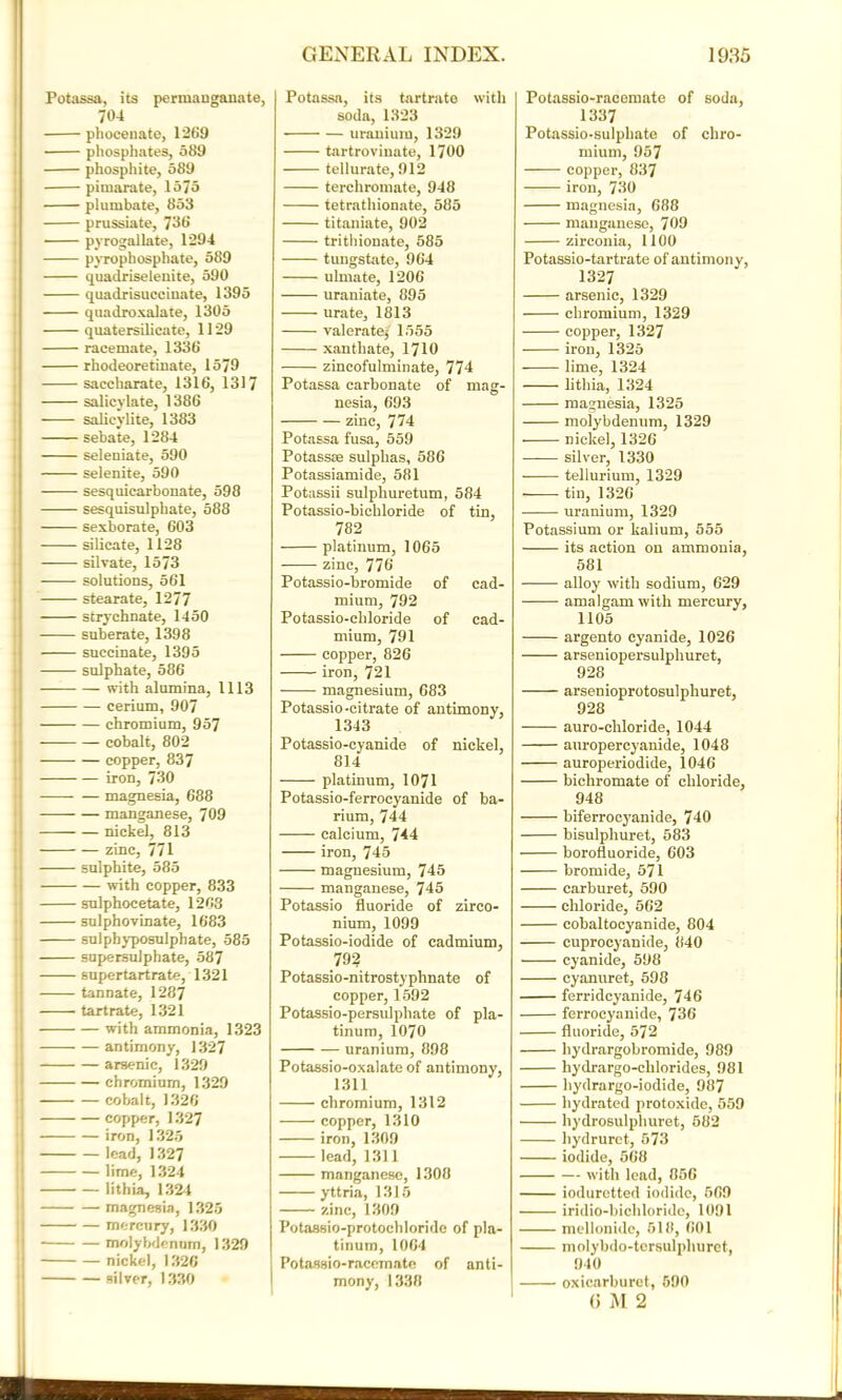 Potassa, its permanganate, 704 pliocenate, 1269 • phosphates, 589 phosphite, 589 piinarate, 1575 plumbate, 853 prussiate, 736 ■ pyrogallate, 1294 pyrophosphate, 589 quadriselenite, 590 quadrisuccinate, 1395 quadroxalate, 1305 quatersilicate, 1129 racemate, 1336 rhodeoretinate, 1579 saccharate, 1316, 1317 salicylate, 1386 salieylite, 1383 sebate, 1284 seleniate, 590 selenite, 590 sesquicarbonate, 598 sesquisulphate, 588 sexborate, 603 silicate, 1128 silvate, 1573 solutions, 561 stearate, 1277 strychnate, 1450 suberate, 1398 succinate, 1395 sulphate, 586 with alumina, 1113 cerium, 907 chromium, 957 cobalt, 802 copper, 837 iron, 730 magnesia, 688 — manganese, 709 nickel, 813 zinc, 771 sulphite, 585 with copper, 833 sulphocetate, 1268 sulphovinate, 1683 j sulphyposulphate, 585 supersulphate, 587 supertartrate, 1321 tannate, 1287 tartrate, 1321 1 with ammonia, 1323 • antimony, 1327 arsenic, 1329 chromium, 1329 ■ cobalt, 1326 copper, 1327 iron, 1325 lead, 1327 i lime, 1324 lithia, 1324 ! magnesia, 1325 ) mercury, 1330 j molybdenum, 1329 nickel, 1326 i silver, 1330 Potassa, its tartrate with soda, 1323 uranium, 1329 tartrovinate, 1700 tellurate, 912 terchromate, 948 tetrathionate, 585 titaniate, 902 trithionate, 585 tungstate, 964 ulmate, 1206 uraniate, 895 urate, 1813 valerate} 1555 xanthate, 1710 zincofulminate, 774 Potassa carbonate of mag- nesia, 693 zinc, 774 Potassa fusa, 559 Potassse sulphas, 586 Potassiamide, 581 Potassii sulphuretum, 584 Potassio-bichloride of tin, 782 platinum, 1065 zinc, 776 Potassio-hromide of cad- mium, 792 Potassio-chloride of cad- mium, 791 copper, 826 iron, 721 ■ magnesium, 683 Potassio-citrate of antimony, 1343 Potassio-cyanide of nickel, 814 platinum, 1071 Potassio-ferrocyanide of ba- rium, 744 calcium, 744 iron, 745 magnesium, 745 manganese, 745 Potassio fluoride of zirco- nium, 1099 Potassio-iodide of cadmium, 792 Potassio-nitrostyphnate of copper, 1592 Potassio-persulphate of pla- tinum, 1070 uranium, 898 Potassio-oxalate of antimony, 1311 chromium, 1312 copper, 1310 iron, 1309 lead, 1311 manganese, 1308 yttria, 1315 zinc, 1309 Potassio-protochloride of pla- tinum, 1064 Potassio-racemate of anti- mony, 1338 Potassio-racemate of soda, 1337 Potassio-sulpliate of chro- mium, 957 copper, 837 iron, 730 magnesia, 688 manganese, 709 zirconia, 1100 Potassio-tartrate of antimony, 1327 arsenic, 1329 chromium, 1329 copper, 1327 iron, 1325 lime, 1324 lithia, 1324 magnesia, 1325 molybdenum, 1329 nickel, 1326 silver, 1330 tellurium, 1329 tin, 1326 uranium, 1329 Potassium or kalium, 555 its action on ammonia, 581 alloy with sodium, 629 amalgam with mercury, 1105 argento cyanide, 1026 arseniopersulphuret, 928 arsenioprotosulphuret, 928 auro-chloride, 1044 anropercyanide, 1048 auroperiodide, 1046 bichromate of chloride, 948 biferrocyanide, 740 bisulphuret, 583 borofluoride, 603 bromide, 571 carburet, 590 chloride, 562 cobaltocyanide, 804 cuprocyanide, 1140 cyanide, 598 cyanuret, 598 ferridcyanide, 746 ferrocyanide, 736 fluoride, 572 hydrargobromide, 989 hydrargo-clilorides, 981 hydrargo-iodide, 987 hydrated protoxide, 559 hydrosulphuret, 582 hydruret, 573 iodide, 568 with lead, 856 ioduretted iodide, 569 iridio-bichloride, 1091 mellonide, 518, 601 molybdo-torsulphuret, 940 oxicarburet, 590 (> M 2