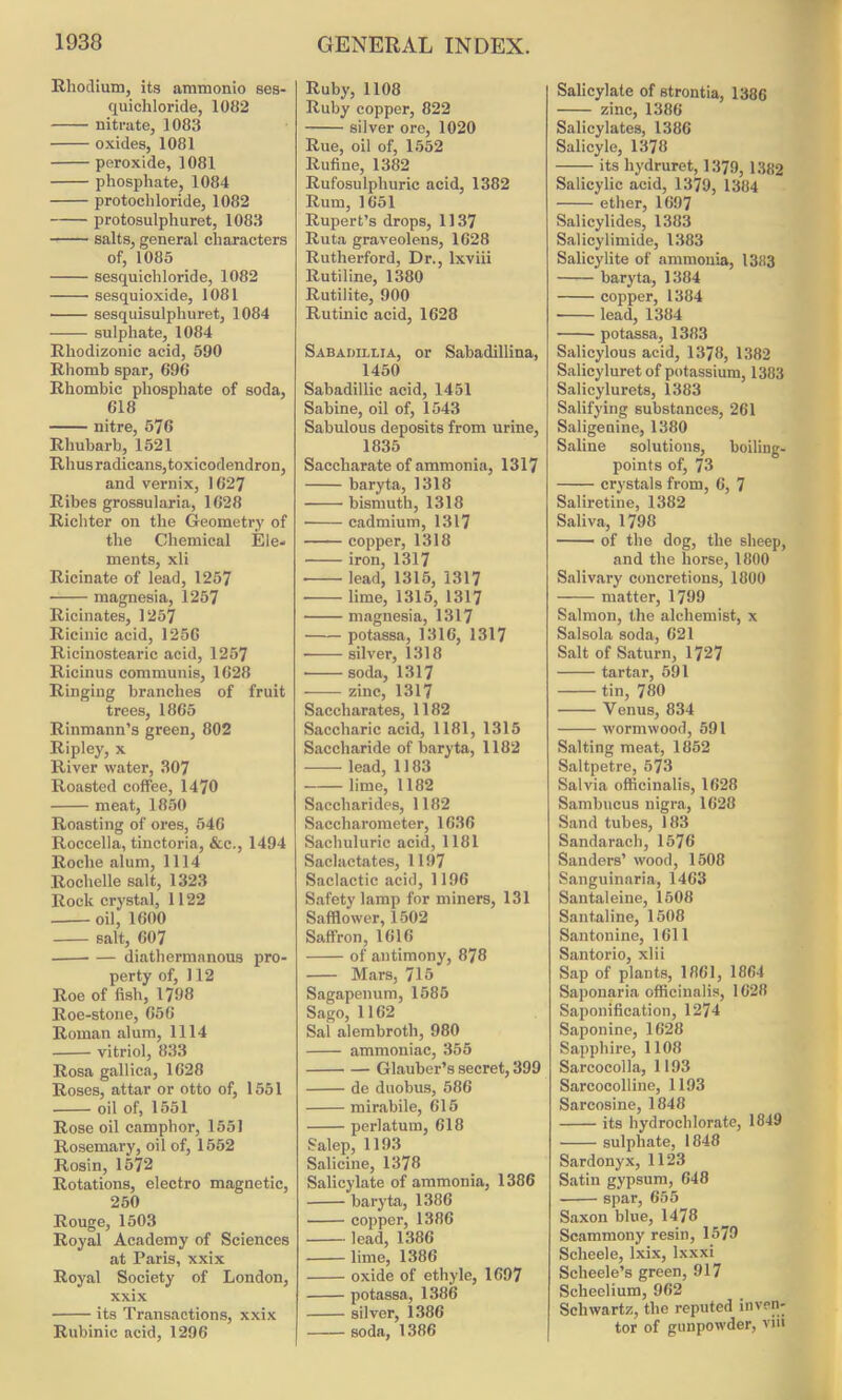 Rhodium, its ammonio ses- quichloride, 1082 nitrate, 1083 oxides, 1081 peroxide, 1081 phosphate, 1084 protochloride, 1082 protosulphuret, 1083 salts, general characters of, 1085 sesquicliloride, 1082 sesquioxide, 1081 sesquisulpliuret, 1084 sulphate, 1084 Rliodizonic acid, 590 Rhomb spar, 696 Rhombic phosphate of soda, 618 nitre, 576 Rhubarb, 1521 Rhus radicans, toxicodendron, and vernix, 1627 Ribes grossularia, 1628 Richter on the Geometry of the Chemical Ele- ments, xli Ricinate of lead, 1257 magnesia, 1257 Ricinates, 1257 Ricinic acid, 1256 Ricinostearic acid, 1257 Ricinus communis, 1628 Ringing branches of fruit trees, 1865 Rinmann’s green, 802 Ripley, x River water, 307 Roasted coffee, 1470 meat, 1850 Roasting of ores, 546 Roccella, tinctoria, &c., 1494 Roche alum, 1114 Rochelle salt, 1323 Rock crystal, 1122 oil, 1600 salt, 607 diathermanous pro- perty of, 112 Roe of fish, 1798 Roe-stone, 656 Roman alum, 1114 vitriol, 833 Rosa gallica, 1628 Roses, attar or otto of, 1551 oil of, 1551 Rose oil camphor, 1551 Rosemary, oil of, 1552 Rosin, 1572 Rotations, electro magnetic, 250 Rouge, 1503 Royal Academy of Sciences at Paris, xxix Royal Society of London, xxix its Transactions, xxix Rubinic acid, 1296 Ruby, 1108 Ruby copper, 822 silver ore, 1020 Rue, oil of, 1552 Rufine, 1382 Rufosulphuric acid, 1382 Rum, 1651 Rupert’s drops, 1137 Ruta graveolens, 1628 Rutherford, Dr., lxviii Rutiline, 1380 Rutilite, 900 Rutinic acid, 1628 Sabadillia, or Sabadillina, 1450 Sabadillic acid, 1451 Sabine, oil of, 1543 Sabulous deposits from urine, 1835 Saccharate of ammonia, 1317 baryta, 1318 bismuth, 1318 cadmium, 1317 copper, 1318 iron, 1317 • lead, 1315, 1317 • lime, 1315, 1317 magnesia, 1317 potassa, 1316, 1317 • silver, 1318 soda, 1317 zinc, 1317 Saecharates, 1182 Saccharic acid, 1181, 1315 Saccharide of baryta, 1182 lead, 1183 lime, 1182 Saccharides, 1182 Saccharometer, 1636 Sachuluric acid, 1181 Saclactates, 1197 Saclactic acid, 1196 Safety lamp for miners, 131 Safflower, 1502 Saffron, 1616 of antimony, 878 Mars, 715 Sagapenum, 1585 Sago, 1162 Sal alembroth, 980 ammoniac, 355 Glauber’s secret, 399 de duobus, 586 mirabile, 615 perlatum, 618 Salep, 1193 Salicine, 1378 Salicylate of ammonia, 1386 baryta, 1386 copper, 1386 lead, 1386 lime, 1386 oxide of ethyle, 1697 potassa, 1386 silver, 1386 soda, 1386 Salicylate of strontia, 1386 zinc, 1386 Salicylates, 1386 Salicyle, 1378 its hydruret, 1379, 1382 Salicylic acid, 1379, 1384 ether, 1697 Salicylides, 1383 Salicylimide, 1383 Salicylite of ammonia, 1383 baryta, 1384 copper, 1384 lead, 1384 potassa, 1383 Salicylous acid, 1378, 1382 Salicyluret of potassium, 1383 Salicylurets, 1383 Salifying substances, 261 Saligenine, 1380 Saline solutions, boiling- points of, 73 crystals from, 6, 7 Saliretine, 1382 Saliva, 1798 — - of the dog, the sheep, and the horse, 1800 Salivary concretions, 1800 matter, 1799 Salmon, the alchemist, x Salsola soda, 621 Salt of Saturn, 1727 tartar, 591 tin, 780 Venus, 834 wormwood, 591 Salting meat, 1852 Saltpetre, 573 Salvia officinalis, 1628 Sambucus nigra, 1628 Sand tubes, 183 Sandarach, 1576 Sanders’ wood, 1508 Sanguinaria, 1463 Santaleine, 1508 Santaline, 1508 Santouine, 1611 Santorio, xlii Sap of plants, 1861, 1864 Saponaria officinalis, 1628 Saponification, 1274 Saponine, 1628 Sapphire, 1108 Sareocolla, 1193 Sarcocolline, 1193 Sarcosine, 1848 its hydrochlorate, 1849 • sulphate, 1848 Sardonyx, 1123 Satin gypsum, 648 spar, 655 Saxon blue, 1478 Scammony resin, 1579 Scheele, lxix, lxxxi Scheele’s green, 917 Scheelium, 962 Schwartz, the reputed inven- tor of gunpowder, vnt