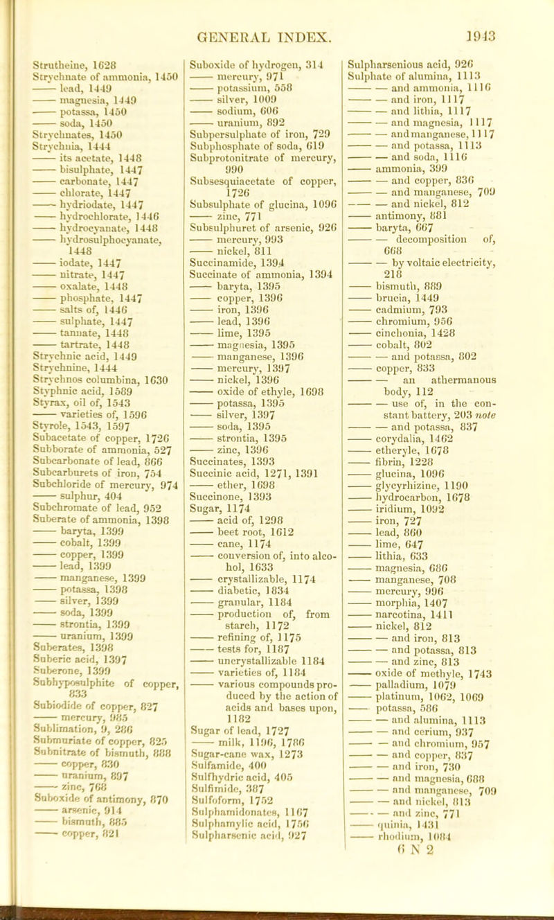 Strutheine, 1628 Strvchnate of ammonia, 1150 —- lead, 1449 magnesia, 1449 potassa, 1450 soda, 1450 Strychnates, 1450 Strychnia, 1444 its acetate, 1448 bisulphate, 1447 carbonate, 1447 chlorate, 1447 hydriodate, 1447 hydrochlorate, 1446 hydrocyanate, 1448 hydrosulphocyanate, 1448 iodate, 1447 nitrate, 1447 oxalate, 1448 phosphate, 1447 salts of, 1446 sulphate, 1447 tannate, 1448 tartrate, 1448 Strychnic acid, 1449 Strychnine, 1444 Strychnos columbina, 1630 Styphnic acid, 1589 Styrax, oil of, 1543 varieties of, 1596 Styrole, 1543, 1597 Subacetate of copper, 1726 Subborate of ammonia, 527 Subcarbonate of lead, 866 Subcarburets of iron, 754 Subchloride of mercury, 974 sulphur, 404 Subchromate of lead, 952 Suberate of ammonia, 1398 baryta, 1399 cobalt, 1399 copper, 1399 lead, 1399 manganese, 1399 potassa, 1398 silver, 1399 • soda, 1399 strontia, 1399 uranium, 1399 Suberates, 1398 Suberic acid, 1397 Suberoue, 1399 Subhyposulphite of copper, 833 Subiodide of copper, 827 mercury, 985 Sublimation, 9, 286 Submuriate of copper, 825 Subnitrate of bismuth, 888 copper, 830 uranium, 897 zinc, 768 Suboxide of antimony, 870 arsenic, 914 bismuth, 885 copper, 821 Suboxide of hydrogen, 314 mercury, 971 potassium, 558 silver, 1009 sodium, 606 uranium, 892 Subpersulphate of iron, 729 Subphosphate of soda, 619 Subprotonitrate of mercury, 990 Subsesquiacetate of copper, 1726 Subsulphate of alumna, 1096 zinc, 771 Subsulphuret of arsenic, 926 mercury, 993 nickel, 811 Succinamide, 1394 Succinate of ammonia, 1394 baryta, 1395 copper, 1396 iron, 1396 lead, 1396 lime, 1395 magnesia, 1395 manganese, 1396 mercury, 1397 nickel, 1396 oxide of ethyle, 1698 potassa, 1395 silver, 1397 soda, 1395 strontia, 1395 zinc, 1396 Succinates, 1393 Succinic acid, 1271, 1391 ether, 1698 Succinone, 1393 Sugar, 1174 acid of, 1298 beet root, 1612 cane, 1174 conversion of, into alco- hol, 1633 crystallizable, 1174 diabetic, 1834 granular, 1184 production of, from starch, 1172 refining of, 1175 tests for, 1187 uncrystallizable 1184 varieties of, 1184 various compounds pro- duced by the action of acids and bases upon, 1182 Sugar of lead, 1727 milk, 1196, 1786 Sugar-cane wax, 1273 Sulfamide, 400 Sulfhydric acid, 405 Sulfimide, 387 Sulfoform, 1752 Sulphamidonates, 1167 Sulphamylic acid, I 756 Sulpharscnic acid, 927 Sulpharsenious acid, 926 Sulphate of alumina, 1113 and ammonia, 1116 and iron, 1117 and lithia, 1117 and magnesia, 1117 and manganese, 1117 and potassa, 1113 and soda, 1116 ammonia, 399 and copper, 836 and manganese, 708 and nickel, 812 antimony, 881 baryta, 667 decomposition of, 668 by voltaic electricity, 218 bismuth, 889 brucia, 1449 cadmium, 793 chromium, 956 cinchonia, 1428 cobalt, 802 and potassa, 002 copper, 833 an athermanous body, 112 use of, in the con- stant battery, 203 note and potassa, 837 corydalia, 1462 etheryle, 1678 fibrin, 1228 glucina, 1096 glycyrhizine, 1190 hydrocarbon, 1678 iridium, 1092 iron, 727 lead, 860 lime, 647 lithia, 633 magnesia, 686 manganese, 708 mercury, 996 morphia, 1407 narco tina, 1411 nickel, 812 and iron, 813 and potassa, 813 and zinc, 813 oxide of methyle, 1743 palladium, 1079 platinum, 1062, 1069 potassa, 586 and alumina, 1113 and cerium, 937 and chromium, 957 and copper, 837 and iron, 730 and magnesia, 688 and manganese, 709 and nickel, 813 and zinc, 771 quinia, 1431 rhodium, 1084