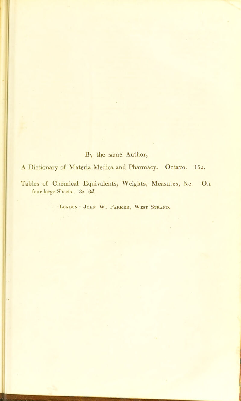 By the same Author, A Dictionary of Materia Medica and Pharmacy. Octavo. 15s. Tables of Chemical Equivalents, Weights, Measures, &c. On four large Sheets. 3s. 6d. London : John W. Parker, West Strand.