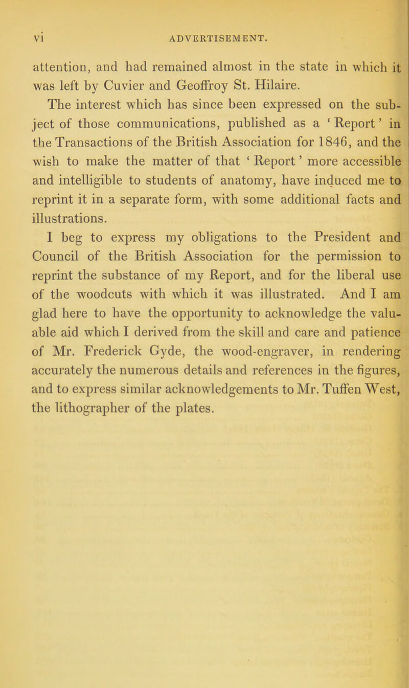 attention, and had remained almost in the state in which it was left by Cuvier and Geoffroy St. Hilaire. The interest which has since been expressed on the sub- ject of those communications, published as a ‘ Report ’ in the Transactions of the British Association for 1846, and the wish to make the matter of that ‘ Report ’ more accessible and intelligible to students of anatomy, have induced me to reprint it in a separate form, with some additional facts and illustrations. I beg to express my obligations to the President and Council of the British Association for the permission to reprint the substance of my Report, and for the liberal use of the woodcuts with which it was illustrated. And I am glad here to have the opportunity to acknowledge the valu- able aid which I derived from the skill and care and patience of Mr. Frederick Gyde, the wood-engraver, in rendering accurately the numerous details and references in the figures, and to express similar acknowledgements to Mr. TufFen West, the lithographer of the plates.