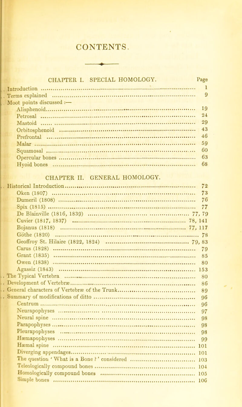 CONTENTS. CHAPTER I. SPECIAL HOMOLOGY. Page , Introduction 1 . Terms explained 9 Moot points discussed :— Alisphenoid 19 Petrosal 24 Mastoid 29 Orbitosphenoid 43 Prefrontal 46 Malar 59 Squamosal 60 Opercular bones 63 Hyoid bones 68 CHAPTER II. GENERAL HOMOLOGY. . Historical Introduction 72 Oken (1807) 73 Dumeril (1808) 76 Spix (1815) 77 De Blainville (1816, 1839) 77, 79 Cuvier (1817, 1837) 78, 141 Bojanus (1818) 77, 117 Gothe (1820) 78 Geoffroy St. Hilaire (1822, 1824) 79, 83 Cams (1828) 79 Grant (1835) 85 Owen (1838) 80 Agassiz (1843) 153 . The Typical Vertebra 80 . Development of Vertebrae 86 . General characters of Vertebrae of the Trunk 89 . Summary of modifications of ditto 96 Centram 96 Neurapophyses 97 Neural spine 98 Parapophyses 98 Pleurapophyses 98 Haemapophyses 99 Haemal spine 101 Diverging appendaiges 101 The question ‘ What is a Bone ? ’ considered 103 Teleologically compound bones 104 Homologically compound bones 105 Simple bones 106