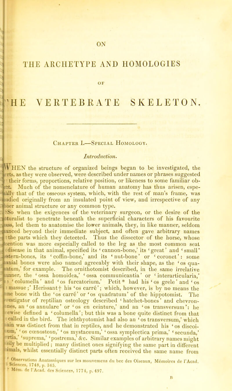 ON >! 'i THE ARCHETYPE AND HOMOLOGIES 1) OF 1 ’HE VERTEBRATE SKELETON. Chapter 1.—Special Homology. Introduction. \s lEN the structure of organized beings began to be investigated, the ,rrts, as they were observed, were described under names or phrases suggested ■ their forms, proportions, relative position, or likeness to some I'amiliar ob- :ct. Much of the nomenclature of human anatomy has thus arisen, espe- iilly t lat of the osseous system, which, with the rest of man’s frame, was : -idied originally from an insulated point of view, and irrespective of any J aer animal structure or any common type. ' 'So when the exigences of the veterinary surgeon, or the desire of the ' rturalist to penetrate beneath the superficial characters of his favourite - ass, led them to anatomise the lower animals, they, in like manner, seldom • unced beyond their immediate subject, and often gave arbitrary names •] :the parts which they detected. Thus the dissector of the horse, whose . r^ention was more especially called to the leg as the most common seat , idisease in that animal, specified its ‘cannon-bone,’ its ‘great’ and ‘small’ . sStern-bones, its ‘ coffin-bone,’ and its ‘ nut-bone ’ or ‘ coronet ’: some , lanial bones were also named agreeably with their shape, as the ‘ os qua- iatum,’ for example. The ornithotomist described, in the same irrelative • L.mner, the ‘ossa homoidea,’ ‘ossa communicantia’ or ‘ interarticularia,’ ' i ‘ columella ’ and ‘ os furcatorium.’ Petit * had his ‘ os grele' and ‘ os massue;’ Herissantf his ‘os carre’; which, however, is by no means the ne bone with the ‘os carre’ or ‘os quadratum’ of the hippotomist. The /estigator of reptilian osteology described ‘hatchet-bones’ and chevron- nes, an ‘os annulare’ or ‘os en ceinture,’ and an ‘os transversumhe ewise defined a ‘columella’; but this was a bone quite distinct from that called in the bird. The ichthyotomist had also an ‘os transversum,’ which ain was distinct from that in reptiles, and he demonstrated his ‘os discoi- uin,’ ‘os ccenosteon,’ ‘os mystaceum,’ ‘ossa symplectica prinia,’ ‘secunda,’ ■rtia,’ ‘suprema,’ ‘postrema,’ &c. Similar examples of arbitrary names might lily be multiplied ; many distinct ones signifying the same part in difi'erent imals, whilst essentially distinct parts often received the same name from ' Observation,? Anatorniqiiea sur Ics muiivcmcns dii bcc tics Oiseaux, Mcmoircs tie I'Acntl. Saences, 1748, p. .34.5. NUm. de I'Acad, dc? Sciences, 177 I, p. 4!)7. n