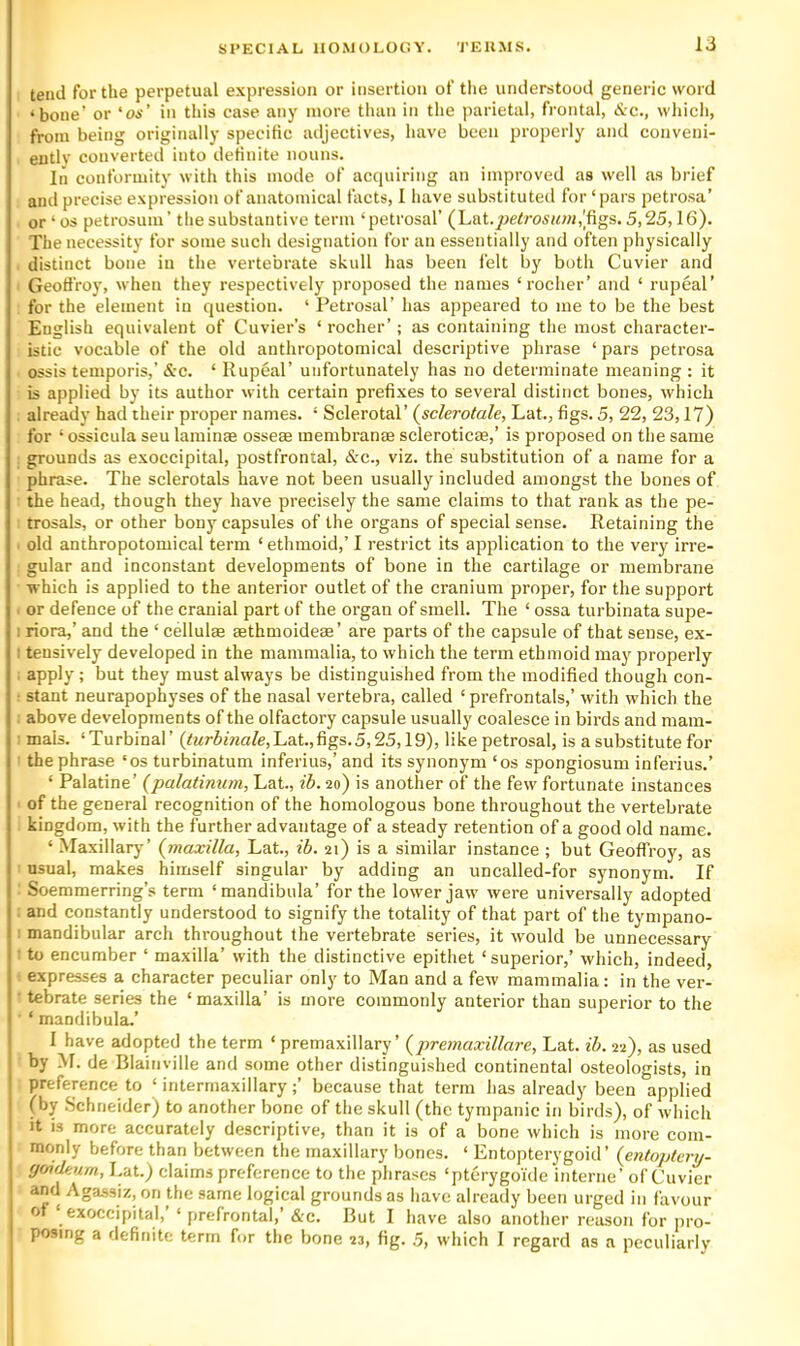 tend for the perpetual expression or insertion of the understood generic word ‘bone’ or ‘os' in this case any more than iti the parietal, frontal, &c., whicli, from being originally specific adjectives, have been properly and conveni- ently converted into definite nouns. In conformity with this mode of acquiring an improved as well as brief and precise expression of anatomical facts, I have substituteil for ‘pars petrosa’ or ‘ os petrosum’ the substantive term ‘petrosal’ (Lat.^je/ro5M;«,[figs. 5,25,16). The necessity for some such designation for an essentially and often physically distinct bone in the vertebrate skull has been felt by both Cuvier and Geoffrey, when they respectively proposed the names ‘rocher’ and ‘ rupeal’ for the element in question. ‘ Petrosal’ has appeared to me to be the best English equivalent of Cuvier’s ‘ rocher’; as containing the most character- istic vocable of the old anthropotomical descriptive phrase ‘ pars petrosa ossis temporis,’ &c. ‘ Rupeal’ unfortunately has no determinate meaning ; it is applied by its author with certain prefixes to several distinct bones, which already had their proper names. ‘ Sclerotal’ (sclerotale, Lat., figs. 5, 22, 23,17) for ‘ ossicula seu laminae osseae membranae scleroticae,’ is proposed on the same grounds as exoccipital, postfrontal, <Src., viz. the substitution of a name for a phrase. The sclerotals have not been usually included amongst the bones of the head, though they have precisely the same claims to that rank as the pe- trosals, or other bony capsules of the organs of special sense. Retaining the old anthropotomical term ‘ ethmoid,’ I restrict its application to the very irre- gular and inconstant developments of bone in the cartilage or membrane which is applied to the anterior outlet of the cranium proper, for the support or defence of the cranial part of the organ of smell. The ‘ ossa turbinata supe- 1 riora,’ and the ‘ cellulae sethmoidese’ are parts of the capsule of that sense, ex- I tensively developed in the mammalia, to which the term ethmoid maj^ properly apply; but they must always be distinguished from the modified though con- • slant neurapophyses of the nasal vertebra, called ‘ prefrontals,’ with which the . above developments of the olfactory capsule usually coalesce in birds and mam- mals. ‘Turbinal’ (t?<r5jVia/e,Lat.,figs.5,25,19), like petrosal, is a substitute for the phrase ‘os turbinatum inferius,’and its synonym ‘os spongiosum inferius.’ ‘ Palatine’ (palatinum, Lat., ib. 20) is another of the few fortunate instances of the general recognition of the homologous bone throughout the vertebrate kingdom, with the further advantage of a steady retention of a good old name. ‘ -Maxillary’ {maxilla, Lat., ib. 21) is a similar instance ; but Geoffrey, as usual, makes himself singular by adding an uncalled-for synonym. If Soemmerring’s term ‘mandibula’ for the lower jaw were universally adopted and constantly understood to signify the totality of that part of the tympano- : mandibular arch throughout the vertebrate series, it would be unnecessary • to encumber ‘ maxilla’ with the distinctive epithet ‘superior,’ which, indeed, expresses a character peculiar only to Man and a few mammalia: in the ver- • tebrate series the ‘ maxilla’ is more commonly anterior than superior to the ‘ mandibula.’ I have adopted the term ‘premaxillary’ {premaxillare, Lat. ib. 22), as used I by M. de Blainville and some other distinguished continental osteologists, in I preference to ‘ intermaxillary;’ because that term lias already been applied I (by .Schneider) to another bone of the skull (the tympanic in birds), of which I It is more accurately descriptive, than it is of a bone which is more com- monly before than between the maxillary bones. ‘ Entopterygoid ’ {entoptcry- fjoukurn, Lat.) claims preference to the phrases ‘pterygoTde interne’ of Cuvier and Agassiz, on the same logical grounds as have already been urged in favour of ‘ exoccipital,’ ‘ prefrontal,’ &c. But I have also another reason for pro- posing a definite term for the bone 23, fig. .5, which I regard as a peculiarly