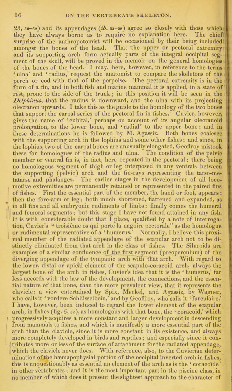 23, 30-52) and its appendages (ib. sa-ss) agree so closely with those which a. they have always borne as to require no explanation here. The chiefS surprise of the anthropotomist will be occasioned by their being included amongst the bones of the head. That the upper or pectoral extremity B and its supporting arch form actually parts of the integral occipital seg- B ment of the skull, will be proved in the memoir on the general homologies tB. of the bones of the head. I may, here, however, in reference to the terms iB ‘ ulna’ and ‘ radius,’ request the anatomist to compare the skeletons of the A perch or cod with that of the porpoise. The pectoral extremity is in the A form of a fin, and in both fish and marine mammal it is applied, in a state of A rest, prone to the side of the trunk; in this position it will be seen in the A Delphinus, that the radius is downward, and the ulna with its projecting w olecranon upwards. I take this as the guide to the homology of the two bones 5 that support the carpal series of the pectoral fin in fishes. Cuvier, however, gives the name of ‘ cubital,’ perhaps on account of its angular olecranoid prolongation, to the lower bone, and ‘radial’ to the upper bone: and in these determinations he is followed by M. Agassiz. Both bones coalesce with the supporting arch in the lophius and some other fishes; and since, in the lophius, two of the carpal bones are unusually elongated, Geotfroy mistook these for homologues of the radius and ulna. The condition of the pelvic member or ventral fin is, in fact, here repeated in the pectoral; there being no homologous segment of thigh or leg interposed in any ventrals between the supporting (pelvic) arch and the fin-rays representing the tarso-me- tatarse and phalanges. The earlier stages in the development of all loco- I motive extremities are permanently retained or represented in the paired fins of fishes. First the essential part of the member, the hand or foot, appears: then the fore-arm or leg; both much shortened, fiattened and expanded, as , in all fins and all embryonic rudiments of limbs: finally comes the humeral and femoral segments; but this stage I have not found attained in any fish. It is with considerable doubt that I place, qualified by a note of interroga- tion, Cuvier’s “ troisieme os qui porte la nagoire pectorale” as the homologue or rudimental representative of a ‘ humerus.’ Normally, I believe this proxi- ' mal member of the radiated appendage of the scapular arch not to be di- stinctly eliminated from that arch in the class of fishes. The Siluroids are examples of a similar confluence of the first segment (preoperculum) of the diverging appendage of■ the tympanic arch with that arch. With regard to the lower, distal or apical element of the scapulo-coracoid arch, always the largest bone of the arch in fishes, Cuvier’s idea that it is the ‘ humerus,’ far less accords with the law of the development, the connections, and the essen- tial nature of that bone, than the more prevalent view, that it represents the clavicle: a view entertained by Spix, Meckel, and Agassiz, by Wagner, who calls it ‘ vordere Schliisselbein,’ and by Geotfroy, who calls it ‘ furculaire.’ I have, however, been induced to regard the lower element of the scapular arch, in fishes (fig. 5, 52), as homologous with that bone, the ‘ coracoid,’ which I progressively acquires a more constant and larger development in descending from mammals to fishes, and which is manifestly a more essential part of the . arch than the clavicle, since it is more constant in its existence, and always more completely developed in birds and reptiles; and especially since it con- tributes more or less of the surface of attachment for the radiated appendage, ^'which the clavicle never does. With reference, also, to the Cuvierian deter- mination of the haemapophysial portion of the occipital inverted arch in fishes, this is unquestionably as essential an element of the arch as is the ‘ coracoide’ I in other vertebrates ; and it is the most important part in the piscine class, in I no member of which does it present the slightest approach to the character of j