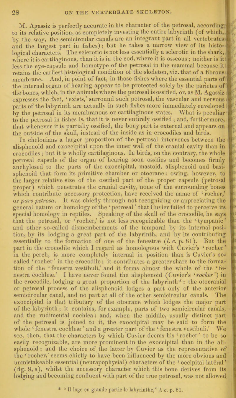 M. Agassiz is perfectly accurate in his character of tlie petrosal, according.;^^, to its relative position, as completely investing the entire labyrinth (of which,» by the way, the semicircular canals are an integrant part in all vertebratesiB/, and the largest part in fishes); but he takes a narrow view of its histo-^.. logical characters. The sclerotic is not less essentially a sclerotic in the shark,, where it is cartilaginous, than it is in the cod, where it is osseous ; neither is ityJ less the eye-capsule and homotype of the petrosal in the mammal because itl^; retains the earliest histological condition of the skeleton, viz. that of a fibrous membrane. And, in point of fact, in those fishes where the essential parts of the internal organ of hearing appear to be protected solely by the parietes of® the bones, which, in the animals where the petrosal is ossified, or, as 1)1. Agassiz expresses the fact, ‘exists,’ surround such petrosal, the vascular and nervous®! parts of the labyrinth are actually in such fishes more immediately enveloped by the petrosal in its membranous or cartilaginous states. What is peculiar ® to the petrosal in fishes is, that it is never entirely ossified ; and, furthermore, ®' that whenever it is partially ossified, the bony part is external and appears on K the outside of the skull, instead of the inside as in crocodiles and birds. P In chelonians a larger proportion of the petrosal intervenes between the ® alisphenoid and exoccipital upon the inner wall of the cranial cavity than in ® crocodiles ; but it is wholly cartilaginous. In birds, on the contrary, the whole B*' petrosal capsule of the organ of hearing soon ossifies and becomes firmly » ' anchylosed to the parts of the exoccipital, mastoid, alisphenoid and basi- sphenoid that form its primitive chamber or otocrane: owing, however, to ® the larger relative size of the ossified part of the proper capsule (petrosal proper) which penetrates the cranial cavity, none of the surrounding bones ® which contribute accessory protection, have received the name of ‘ rocher,’ B' or pars petrosa. It was chiefly through not recognizing or appreciating the B' general nature or homology of the ‘ petrosal ’ that Cuvier failed to perceive its B special homology in rej)tiles. Speaking of the skull of the crocodile, he says that the petrosal, or ‘ rocher,’ is not less recognizable than the ‘ tympanic ’ and other so-called dismemberments of the temporal by its internal posi- tion, by its lodging a great part of the labyrinth, and by its contributing essentially to the formation of one of the fenestrae (/. c. p. 81). But the part in the crocodile which I regard as homologous Avith Cuvier’s ‘rocher’ in the perch, is more completely internal in position than is Cuvier’s so- called ‘rocher’ in the crocodile; it contributes a greater share to the forma- tion of the ‘ fenestra vestibuli,’ and it forms almost the whole of the ‘ fe- nestra cochleae.’ 1 have never found the alisphenoid (Cuvier’s ‘rocher’) in the crocodile, lodging a great proportion of the labyrinth*: the otocranial or petrosal process of the alisphenoid lodges a part only of the anterior semicircular canal, and no part at all of the other semicircular canals. The exoccipital is that tributary of the otocrane which lodges the major part of the labyrinth ; it contains, for example, parts of two semicircular canals, and the rudimental cochlea: and, when the middle, usually distinct part of the petrosal is joined to it, the exoccipital may be said to form the whole ‘ fenestra cochleae ’ and a greater part of the ‘ fenestra vestibuli.’ We see, then, that the characters by which Cuvier deems his ‘rocher’ to be so easily recognizable, are more prominent in the exoccipital than in the ali- sphenoid : and the choice of the latter by Cuvier as the representative of the ‘ rocher,’ seems chiefly to have been influenced by the more obvious and unmistakeable essential (neurapophysial) characters of the ‘ occipital lateral ’ (fig. 9, 2), whilst the accessory character which this bone derives from its lodging and becoming confluent with part of the true petrosal, was not allowed I * “ II loge en grande partie le lahyrinlhe,” 1. c. p. 81.