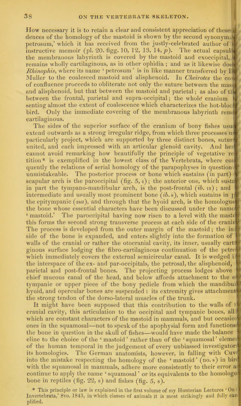 How necessary it is to retain a clear and consistent appreciation of thesefli . dences of the homology of the mastoid is shown by the second synonym^f ^ petrosum,’ Aviuch it has received from the justly-celebrated author of | instructive memoir (pi. 20. figg. 10, 12, 13, p). The actual capsul| the membranous labyrinth is covered by the mastoid and exoccipital, | remains wholly cartilaginous, as in other ophidia; and as it likewise doe •, Rhinophis, where its name ‘ petrosum ’ is in like manner transferred by li ' Muller to the coalesced mastoid and alisphenoid. In Cheirotes the co of confluence proceeds to obliterate not only the suture between the mas and alisphenoid, but that between the mastoid and parietal; as also of tl between the frontal, parietal and supra-occipital; the whold cranium ' senting almost the extent of coalescence which characterizes the hot-bloc' bird. Only the immediate covering of the membranous labyrinth rem cartilaginous. ' The sides of the superior surface of the cranium of bony fishes usu t extend outwards as a strong irregular ridge, from which three processes m particularly project, which are supported by three distinct bones, sutur- united, and each impressed with an articular glenoid cavity. And hei cannot avoid remarking how beautifully the principle of vegetative n tition* is exemplified in the lowest class of the Vertebrata, where coi' quently the relations of serial homology of the parapophyses in question unmistakeable. The posterior process or bone which sustains (in part) ' scapular arch is the paroccipital (fig. 5,4); the anterior one, which sustf in part the tyrapano-mandibular arch, is the post-frontal (ib. 12) ; and intermediate and usually most prominent bone (t'6. s), which sustains in j the epitympanic (isa), and through that the hyoid arch, is the homologui the bone whose essential characters have been discussed under the name ‘ mastoid.’ The paroccipital having now risen to a level with the mastr this forms the second strong transverse process at each side of the cranii The process is developed from the outer margin of the mastoid; the in side of the bone is expanded, and enters slightly into the formation of walls of the cranial or rather the otocranial cavity, its inner, usually cart’ ginous surface lodging the fibro-cartilaginous continuation of the petre which immediately covers the external semicircular canal. It is wedged i: the interspace of the ex- and par-occipitals, the petrosal, the alisphenoid, parietal and post-frontal bones. The projecting process lodges above chief mucous canal of the head, and below affords attachment to the e< tympanic or upper piece of the bony pedicle from which the mandibu;. hyoid, and opercular bones are suspended : its extremity gives attachment! 11 the strong tendon of the dorso-lateral muscles of the trunk. * It might have been supposed that this contribution to the walls of cranial cavity, this articulation to the occipital and tympanic bones, alb! which are constant characters of the mastoid in mammals, and but occasion 1' ones in the squamosal—not to speak of the apophysial form and functions- t the bone in question in the skull of fishes—would have made the balance 1 dine to the choice of the ‘ mastoid ’ rather than of the ‘squamosal’ elemei of the human temporal in the judgement of every unbiassed investigator its homologies. The German anatomists, however, in falling with Cuv into the mistake respecting the homology of the ‘ mastoid ’ (no. s) in bin Avith the squamosal in mammals, adhere more consistently to their error a continue to apply the name ‘squamosal’ or its equivalents to the homologo bone in reptiles (fig. 22, s) and fishes (fig. 5, s). ! * This principle or lavi' is explained in the first volume of my Hunterian Lectures ‘ On 1' Invertebrata,’ 8a'0. 1843, in Avhich classes of animals it is most strikingly and fully exe ;j' plified. I