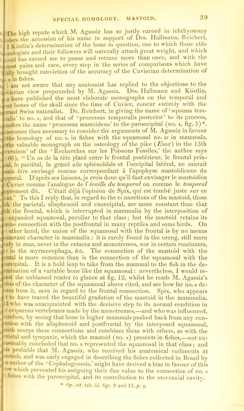 3!> The high repute which M. Agassiz has so justly earned in iciilhyotoniy iders the accession of his name in support of Drs. Ilallmann, Iteichert, I Kdstlin’s determination of tlie bone in question, one to wliich those able nologists and their followers will naturally attach great weight, and which .eetl has caused me to pause and retrace more tlian once, and with the Qost pains and care, every step in the series of comparisons which have Jly brought conviction of the accuracy of the Cuvierian determination of s in fishes. ; am not aware that any anatomist has replied to the objections to the vierian view propounded by M. Agassiz. Drs. Ilallmann and Kbstlin, 0 have published the most elaborate monographs on the temporal and er bones of the skull since the time of Cuvier, concur entirely with the met! Swiss naturalist. Dr. Reichert, in giving the name of‘squama tem- alis’ to no. s, and that of ‘processus temporalis posterior’ to its process, flsfers the name ‘ processus mastoideus’ to the paroccipital (no. 4, fig. 5)*. jecomes then necessary to consider the arguments of M. Agassiz in favour the homology of no. s. in fishes with the squamosal no. sr in mammals, the valuable monograph on the osteology of the pike (JEsox) in the 15th . ^vraison’ of the ‘ Recherches sur les Poissons Fossiles,’ the author says 66), “ Un os de la tete place entre le frontal posterieur, le frontal prin- ial, le parietal, la grand aile sphenoidale et I’occipital lateral, ne saurait ijais etre envisage comme correspondant a I’apophyse mastoidienne du iporal. D’apres ses liaisons, je crois done qu’il faut envisager le mastdidien V Cuvier comme I’analogue de V ecaille du temporal ou comme le temporal iprement dit. C’etait deja I’opinion de Spix, qui est tombe juste sur ce nt” To this I reply that, in regard to the C( nnections of the mastoid, those -h the parietal, alisphenoid and exoccipital, are more constant than that •h the frontal, which is interrupted in mammalia by the interposition of < expanded squamosal, peculiar to that class; but the mastoid retains its i cine connection with the postfrontal in many reptiles and some birds. On ! other hand, the union of the squamosal with the frontal is by no means . > onstant character in mammalia: it is rarely found in the orang, still moi'e vely in man, never in the cetacea and monotremes, nor in certain ruminants, r in the myrmecophaga, &c. The connection of the mastoid with the ntal is more common than is the connection of the squamosal with the occipital. It is a bold leap to take from the mammal to the fish in the de- .mination of a variable bone like the squamosal: nevertheless, I would re- est the unbiassed reader to glance at fig. 12, whilst he reads M. Agassiz’s icig of the character of the squamosal above cited, and see how far no. s de- ites from it, save in regard to the frontal connection. Spix, who appears t to have traced the beautiful gradation of the mastoid in the mammalia, dwho was unacquainted wdth the decisive step to its normal condition in ? oviparous vertebrates made by the monotremes,—and who was influenced, '^refore, by seeing that bone in higher mammals pushed back from any con- ction with the alisphenoid and postfrontal by the interposed squamosal, lich usurps these connections and combines them with others, as with the rietal and tympanic, which the mastoid (no. s) presents in fishes,—not un- wonably concluded that no. s represented the squamosal in that class; and IS probable that M. Agassiz, who received his anatomical rudiments at unich, and was early engaged in describing the fishes collected in Brazil by e author of the ‘ Cephalogeriesis,’ might have derived a bias in favour of this which prevented his assigning their due value to the connection of no. s fishes with the paroccipital, and its contribution to the otocranial cavity.